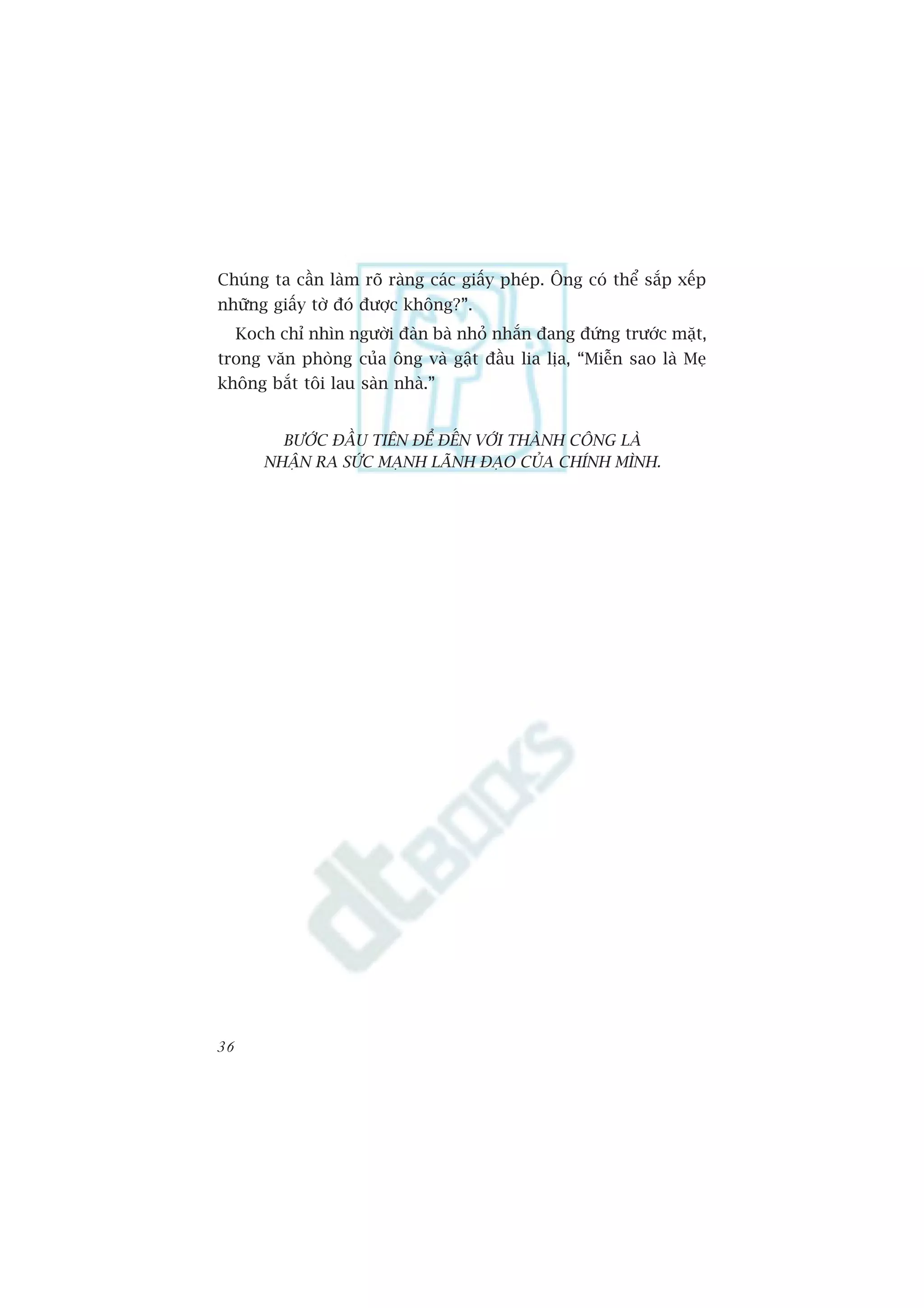 Chuáng ta cêìn laâm roä raâng caác giêëy pheáp. Öng coá thïí sùæp xïëp
nhûäng giêëy túâ àoá àûúåc khöng?”.
     Koch chó nhòn ngûúâi àaân baâ nhoã nhùæn àang àûáng trûúác mùåt,
trong vùn phoâng cuãa öng vaâ gêåt àêìu lia lõa, “Miïîn sao laâ Meå
khöng bùæt töi lau saân nhaâ.”


          BÛÚÁC ÀÊÌU TIÏN ÀÏÍ ÀÏËN VÚÁI THAÂNH CÖNG LAÂ
        NHÊÅN RA SÛÁC MAÅNH LAÄNH ÀAÅO CUÃA CHÑNH MÒNH.




36
 