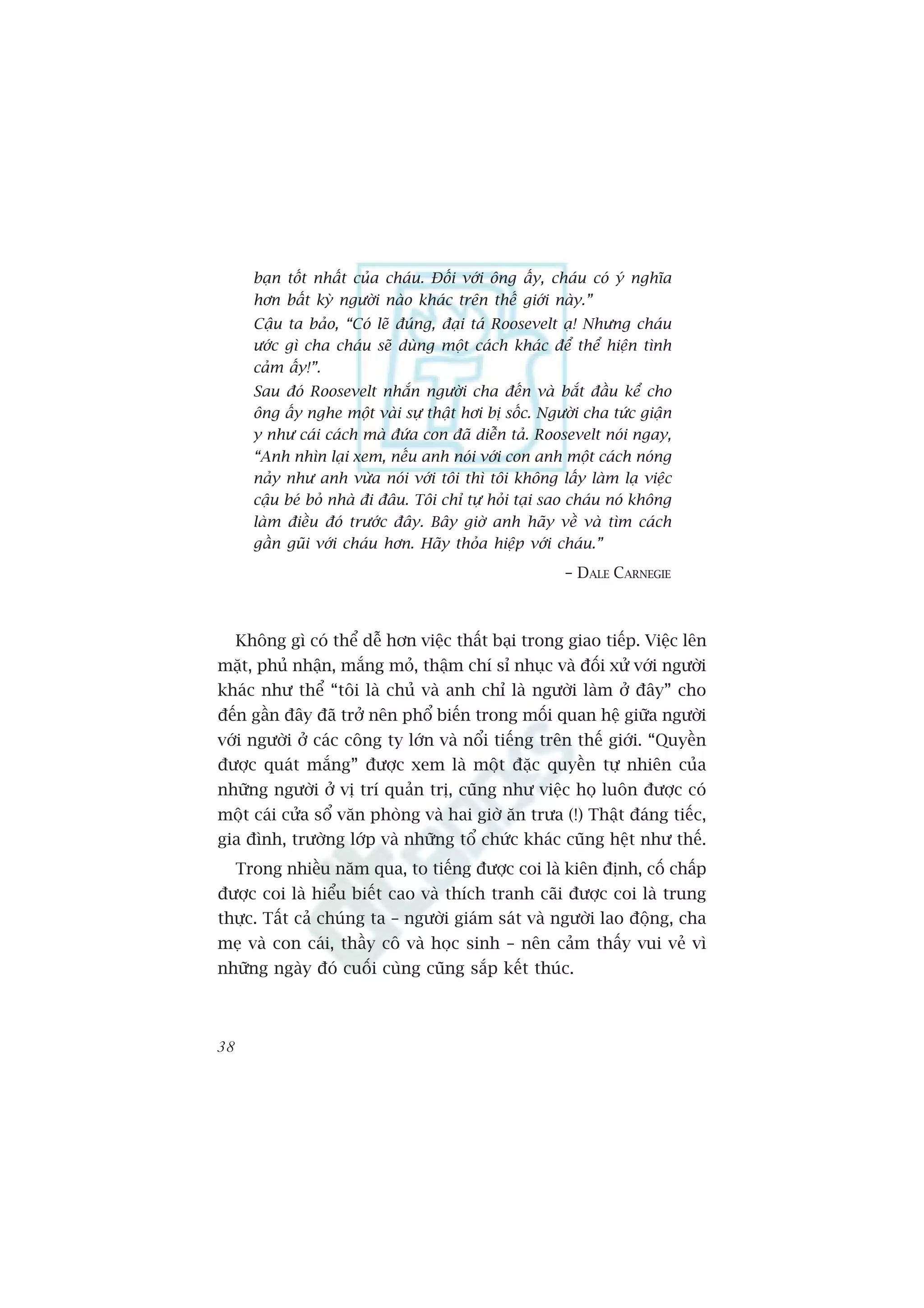 baån töët nhêët cuãa chaáu. Àöëi vúái öng êëy, chaáu coá yá nghôa
       hún bêët kyâ ngûúâi naâo khaác trïn thïë giúái naây.”
       Cêåu ta baão, “Coá leä àuáng, àaåi taá Roosevelt aå! Nhûng chaáu
       ûúác gò cha chaáu seä duâng möåt caách khaác àïí thïí hiïån tònh
       caãm êëy!”.
       Sau àoá Roosevelt nhùæn ngûúâi cha àïën vaâ bùæt àêìu kïí cho
       öng êëy nghe möåt vaâi sûå thêåt húi bõ söëc. Ngûúâi cha tûác giêån
       y nhû caái caách maâ àûáa con àaä diïîn taã. Roosevelt noái ngay,
       “Anh nhòn laåi xem, nïëu anh noái vúái con anh möåt caách noáng
       naãy nhû anh vûâa noái vúái töi thò töi khöng lêëy laâm laå viïåc
       cêåu beá boã nhaâ ài àêu. Töi chó tûå hoãi taåi sao chaáu noá khöng
       laâm àiïìu àoá trûúác àêy. Bêy giúâ anh haäy vïì vaâ tòm caách
       gêìn guäi vúái chaáu hún. Haäy thoãa hiïåp vúái chaáu.”
                                                        – DALE CARNEGIE



     Khöng gò coá thïí dïî hún viïåc thêët baåi trong giao tiïëp. Viïåc lïn
mùåt, phuã nhêån, mùæng moã, thêåm chñ só nhuåc vaâ àöëi xûã vúái ngûúâi
khaác nhû thïí “töi laâ chuã vaâ anh chó laâ ngûúâi laâm úã àêy” cho
àïën gêìn àêy àaä trúã nïn phöí biïën trong möëi quan hïå giûäa ngûúâi
vúái ngûúâi úã caác cöng ty lúán vaâ nöíi tiïëng trïn thïë giúái. “Quyïìn
àûúåc quaát mùæng” àûúåc xem laâ möåt àùåc quyïìn tûå nhiïn cuãa
nhûäng ngûúâi úã võ trñ quaãn trõ, cuäng nhû viïåc hoå luön àûúåc coá
möåt caái cûãa söí vùn phoâng vaâ hai giúâ ùn trûa (!) Thêåt àaáng tiïëc,
gia àònh, trûúâng lúáp vaâ nhûäng töí chûác khaác cuäng hïåt nhû thïë.
     Trong nhiïìu nùm qua, to tiïëng àûúåc coi laâ kiïn àõnh, cöë chêëp
àûúåc coi laâ hiïíu biïët cao vaâ thñch tranh caäi àûúåc coi laâ trung
thûåc. Têët caã chuáng ta – ngûúâi giaám saát vaâ ngûúâi lao àöång, cha
meå vaâ con caái, thêìy cö vaâ hoåc sinh – nïn caãm thêëy vui veã vò
nhûäng ngaây àoá cuöëi cuâng cuäng sùæp kïët thuác.



38
 