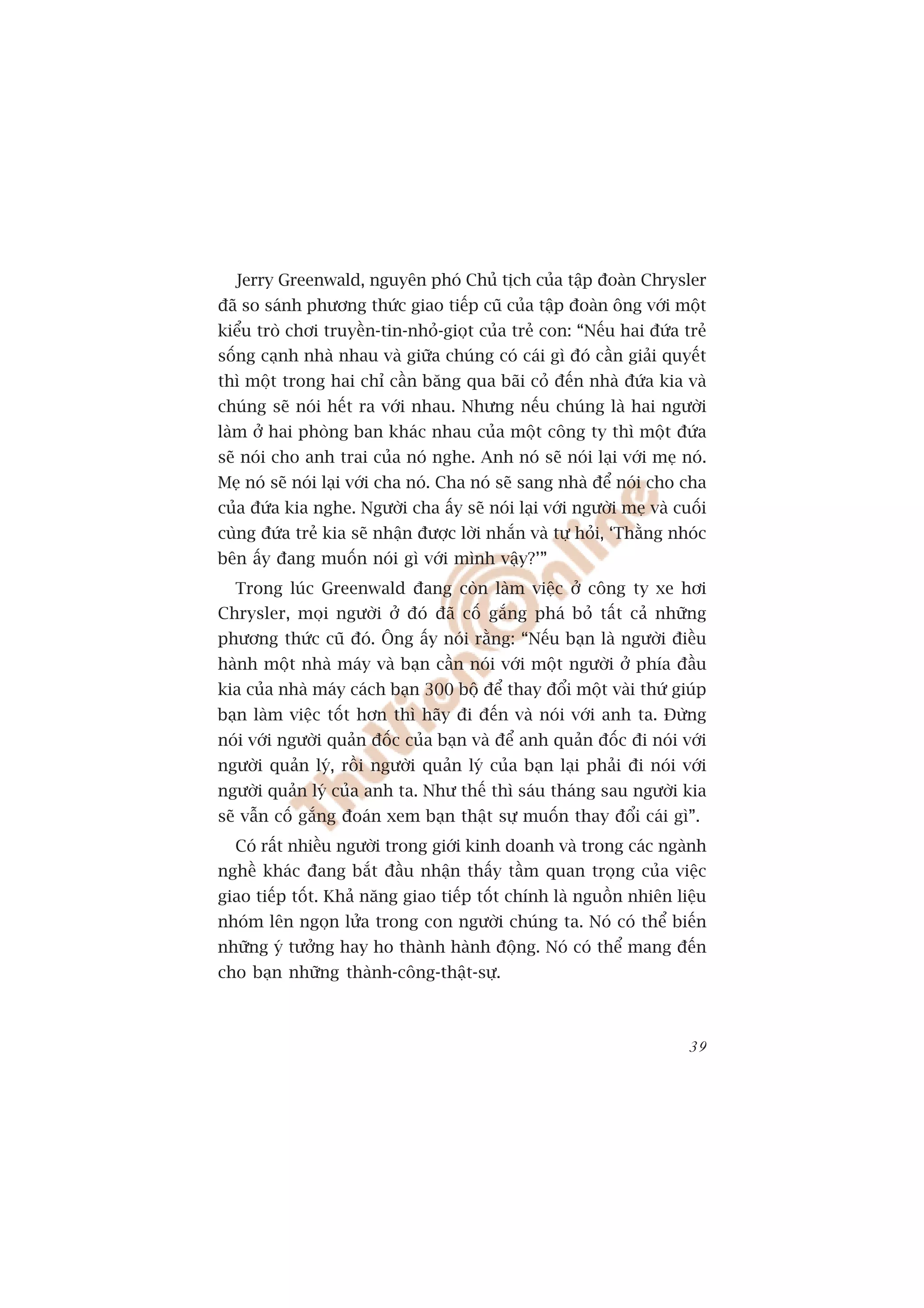 Jerry Greenwald, nguyïn phoá Chuã tõch cuãa têåp àoaân Chrysler
àaä so saánh phûúng thûác giao tiïëp cuä cuãa têåp àoaân öng vúái möåt
kiïíu troâ chúi truyïìn-tin-nhoã-gioåt cuãa treã con: “Nïëu hai àûáa treã
söëng caånh nhaâ nhau vaâ giûäa chuáng coá caái gò àoá cêìn giaãi quyïët
thò möåt trong hai chó cêìn bùng qua baäi coã àïën nhaâ àûáa kia vaâ
chuáng seä noái hïët ra vúái nhau. Nhûng nïëu chuáng laâ hai ngûúâi
laâm úã hai phoâng ban khaác nhau cuãa möåt cöng ty thò möåt àûáa
seä noái cho anh trai cuãa noá nghe. Anh noá seä noái laåi vúái meå noá.
Meå noá seä noái laåi vúái cha noá. Cha noá seä sang nhaâ àïí noái cho cha
cuãa àûáa kia nghe. Ngûúâi cha êëy seä noái laåi vúái ngûúâi meå vaâ cuöëi
cuâng àûáa treã kia seä nhêån àûúåc lúâi nhùæn vaâ tûå hoãi, ‘Thùçng nhoác
bïn êëy àang muöën noái gò vúái mònh vêåy?’”
  Trong luác Greenwald àang coân laâm viïåc úã cöng ty xe húi
Chrysler, moåi ngûúâi úã àoá àaä cöë gùæng phaá boã têët caã nhûäng
phûúng thûác cuä àoá. Öng êëy noái rùçng: “Nïëu baån laâ ngûúâi àiïìu
haânh möåt nhaâ maáy vaâ baån cêìn noái vúái möåt ngûúâi úã phña àêìu
kia cuãa nhaâ maáy caách baån 300 böå àïí thay àöíi möåt vaâi thûá giuáp
baån laâm viïåc töët hún thò haäy ài àïën vaâ noái vúái anh ta. Àûâng
noái vúái ngûúâi quaãn àöëc cuãa baån vaâ àïí anh quaãn àöëc ài noái vúái
ngûúâi quaãn lyá, röìi ngûúâi quaãn lyá cuãa baån laåi phaãi ài noái vúái
ngûúâi quaãn lyá cuãa anh ta. Nhû thïë thò saáu thaáng sau ngûúâi kia
seä vêîn cöë gùæng àoaán xem baån thêåt sûå muöën thay àöíi caái gò”.
  Coá rêët nhiïìu ngûúâi trong giúái kinh doanh vaâ trong caác ngaânh
nghïì khaác àang bùæt àêìu nhêån thêëy têìm quan troång cuãa viïåc
giao tiïëp töët. Khaã nùng giao tiïëp töët chñnh laâ nguöìn nhiïn liïåu
nhoám lïn ngoån lûãa trong con ngûúâi chuáng ta. Noá coá thïí biïën
nhûäng yá tûúãng hay ho thaânh haânh àöång. Noá coá thïí mang àïën
cho baån nhûäng thaânh-cöng-thêåt-sûå.



                                                                       39
 
