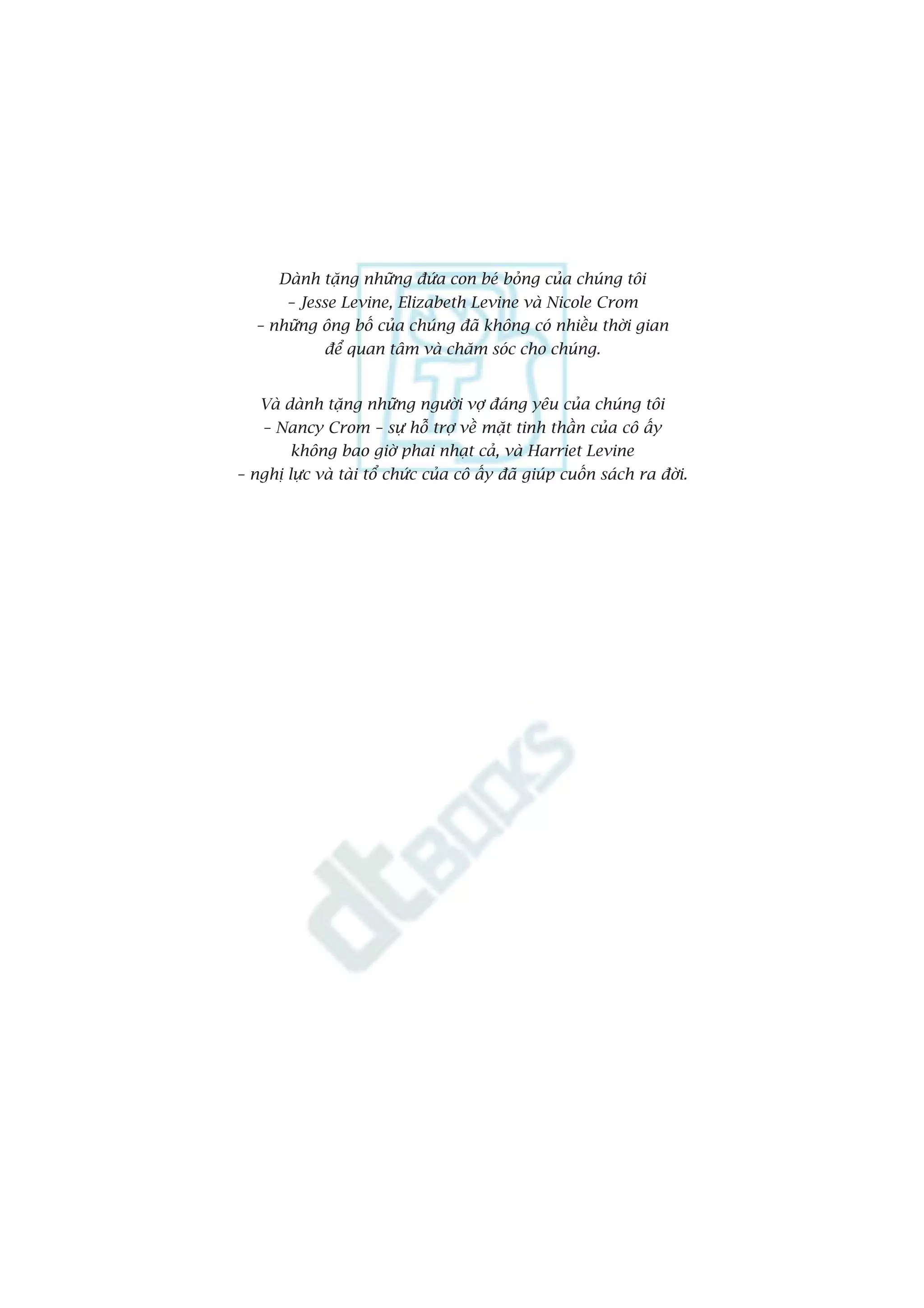 Daânh tùång nhûäng àûáa con beá boãng cuãa chuáng töi
           – Jesse Levine, Elizabeth Levine vaâ Nicole Crom
       – nhûäng öng böë cuãa chuáng àaä khöng coá nhiïìu thúâi gian
                  àïí quan têm vaâ chùm soác cho chuáng.


       Vaâ daânh tùång nhûäng ngûúâi vúå àaáng yïu cuãa chuáng töi
        – Nancy Crom – sûå höî trúå vïì mùåt tinh thêìn cuãa cö êëy
           khöng bao giúâ phai nhaåt caã, vaâ Harriet Levine
    – nghõ lûåc vaâ taâi töí chûác cuãa cö êëy àaä giuáp cuöën saách ra àúâi.




4
 