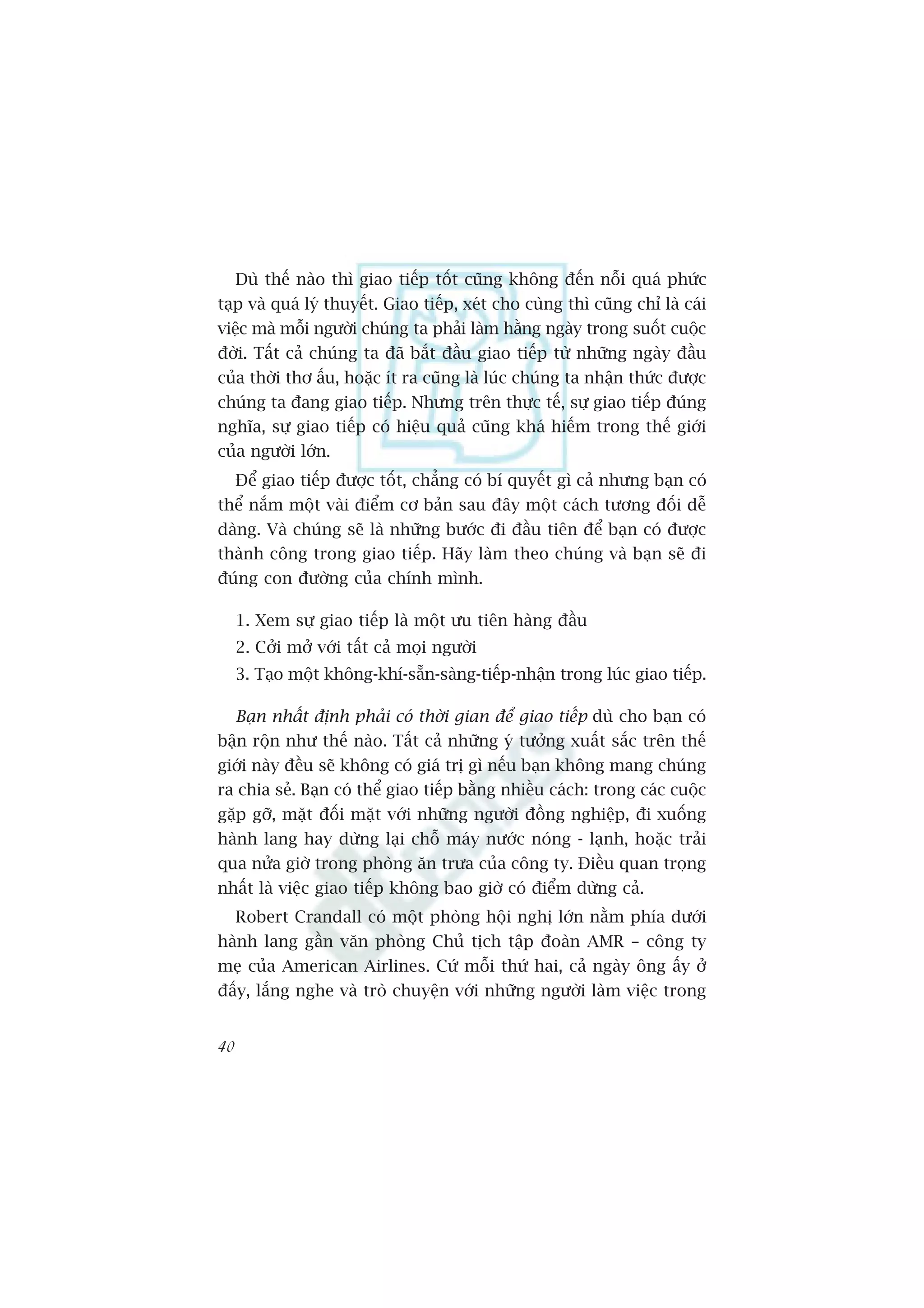 Duâ thïë naâo thò giao tiïëp töët cuäng khöng àïën nöîi quaá phûác
taåp vaâ quaá lyá thuyïët. Giao tiïëp, xeát cho cuâng thò cuäng chó laâ caái
viïåc maâ möîi ngûúâi chuáng ta phaãi laâm hùçng ngaây trong suöët cuöåc
àúâi. Têët caã chuáng ta àaä bùæt àêìu giao tiïëp tûâ nhûäng ngaây àêìu
cuãa thúâi thú êëu, hoùåc ñt ra cuäng laâ luác chuáng ta nhêån thûác àûúåc
chuáng ta àang giao tiïëp. Nhûng trïn thûåc tïë, sûå giao tiïëp àuáng
nghôa, sûå giao tiïëp coá hiïåu quaã cuäng khaá hiïëm trong thïë giúái
cuãa ngûúâi lúán.
     Àïí giao tiïëp àûúåc töët, chùèng coá bñ quyïët gò caã nhûng baån coá
thïí nùæm möåt vaâi àiïím cú baãn sau àêy möåt caách tûúng àöëi dïî
daâng. Vaâ chuáng seä laâ nhûäng bûúác ài àêìu tiïn àïí baån coá àûúåc
thaânh cöng trong giao tiïëp. Haäy laâm theo chuáng vaâ baån seä ài
àuáng con àûúâng cuãa chñnh mònh.

     1. Xem sûå giao tiïëp laâ möåt ûu tiïn haâng àêìu
     2. Cúãi múã vúái têët caã moåi ngûúâi
     3. Taåo möåt khöng-khñ-sùén-saâng-tiïëp-nhêån trong luác giao tiïëp.

     Baån nhêët àõnh phaãi coá thúâi gian àïí giao tiïëp duâ cho baån coá
bêån röån nhû thïë naâo. Têët caã nhûäng yá tûúãng xuêët sùæc trïn thïë
giúái naây àïìu seä khöng coá giaá trõ gò nïëu baån khöng mang chuáng
ra chia seã. Baån coá thïí giao tiïëp bùçng nhiïìu caách: trong caác cuöåc
gùåp gúä, mùåt àöëi mùåt vúái nhûäng ngûúâi àöìng nghiïåp, ài xuöëng
haânh lang hay dûâng laåi chöî maáy nûúác noáng - laånh, hoùåc traãi
qua nûãa giúâ trong phoâng ùn trûa cuãa cöng ty. Àiïìu quan troång
nhêët laâ viïåc giao tiïëp khöng bao giúâ coá àiïím dûâng caã.
     Robert Crandall coá möåt phoâng höåi nghõ lúán nùçm phña dûúái
haânh lang gêìn vùn phoâng Chuã tõch têåp àoaân AMR – cöng ty
meå cuãa American Airlines. Cûá möîi thûá hai, caã ngaây öng êëy úã
àêëy, lùæng nghe vaâ troâ chuyïån vúái nhûäng ngûúâi laâm viïåc trong


40
 