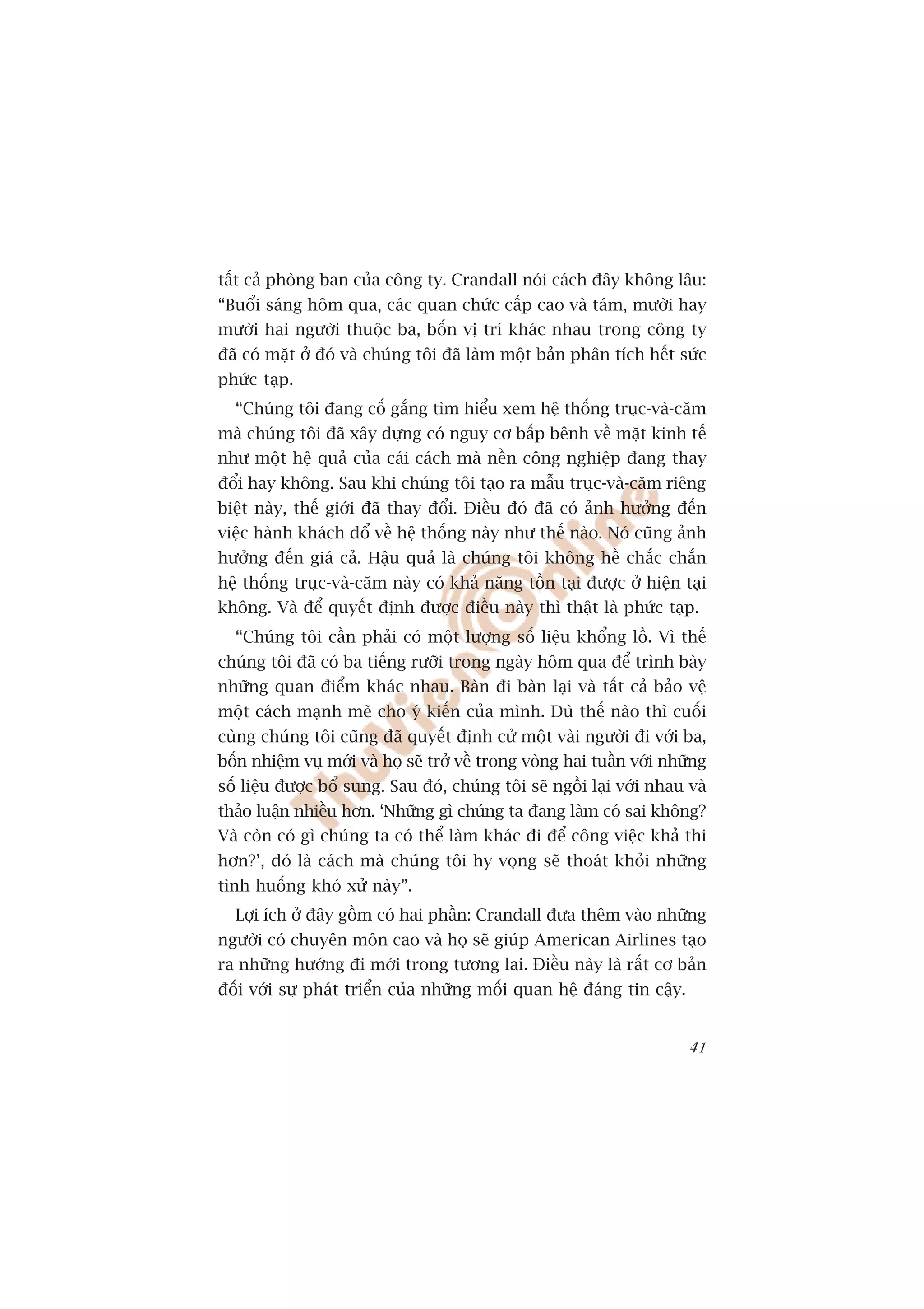 têët caã phoâng ban cuãa cöng ty. Crandall noái caách àêy khöng lêu:
“Buöíi saáng höm qua, caác quan chûác cêëp cao vaâ taám, mûúâi hay
mûúâi hai ngûúâi thuöåc ba, böën võ trñ khaác nhau trong cöng ty
àaä coá mùåt úã àoá vaâ chuáng töi àaä laâm möåt baãn phên tñch hïët sûác
phûác taåp.
  “Chuáng töi àang cöë gùæng tòm hiïíu xem hïå thöëng truåc-vaâ-cùm
maâ chuáng töi àaä xêy dûång coá nguy cú bêëp bïnh vïì mùåt kinh tïë
nhû möåt hïå quaã cuãa caái caách maâ nïìn cöng nghiïåp àang thay
àöíi hay khöng. Sau khi chuáng töi taåo ra mêîu truåc-vaâ-cùm riïng
biïåt naây, thïë giúái àaä thay àöíi. Àiïìu àoá àaä coá aãnh hûúãng àïën
viïåc haânh khaách àöí vïì hïå thöëng naây nhû thïë naâo. Noá cuäng aãnh
hûúãng àïën giaá caã. Hêåu quaã laâ chuáng töi khöng hïì chùæc chùæn
hïå thöëng truåc-vaâ-cùm naây coá khaã nùng töìn taåi àûúåc úã hiïån taåi
khöng. Vaâ àïí quyïët àõnh àûúåc àiïìu naây thò thêåt laâ phûác taåp.
  “Chuáng töi cêìn phaãi coá möåt lûúång söë liïåu khöíng löì. Vò thïë
chuáng töi àaä coá ba tiïëng rûúäi trong ngaây höm qua àïí trònh baây
nhûäng quan àiïím khaác nhau. Baân ài baân laåi vaâ têët caã baão vïå
möåt caách maånh meä cho yá kiïën cuãa mònh. Duâ thïë naâo thò cuöëi
cuâng chuáng töi cuäng àaä quyïët àõnh cûã möåt vaâi ngûúâi ài vúái ba,
böën nhiïåm vuå múái vaâ hoå seä trúã vïì trong voâng hai tuêìn vúái nhûäng
söë liïåu àûúåc böí sung. Sau àoá, chuáng töi seä ngöìi laåi vúái nhau vaâ
thaão luêån nhiïìu hún. ‘Nhûäng gò chuáng ta àang laâm coá sai khöng?
Vaâ coân coá gò chuáng ta coá thïí laâm khaác ài àïí cöng viïåc khaã thi
hún?’, àoá laâ caách maâ chuáng töi hy voång seä thoaát khoãi nhûäng
tònh huöëng khoá xûã naây”.
  Lúåi ñch úã àêy göìm coá hai phêìn: Crandall àûa thïm vaâo nhûäng
ngûúâi coá chuyïn mön cao vaâ hoå seä giuáp American Airlines taåo
ra nhûäng hûúáng ài múái trong tûúng lai. Àiïìu naây laâ rêët cú baãn
àöëi vúái sûå phaát triïín cuãa nhûäng möëi quan hïå àaáng tin cêåy.


                                                                        41
 