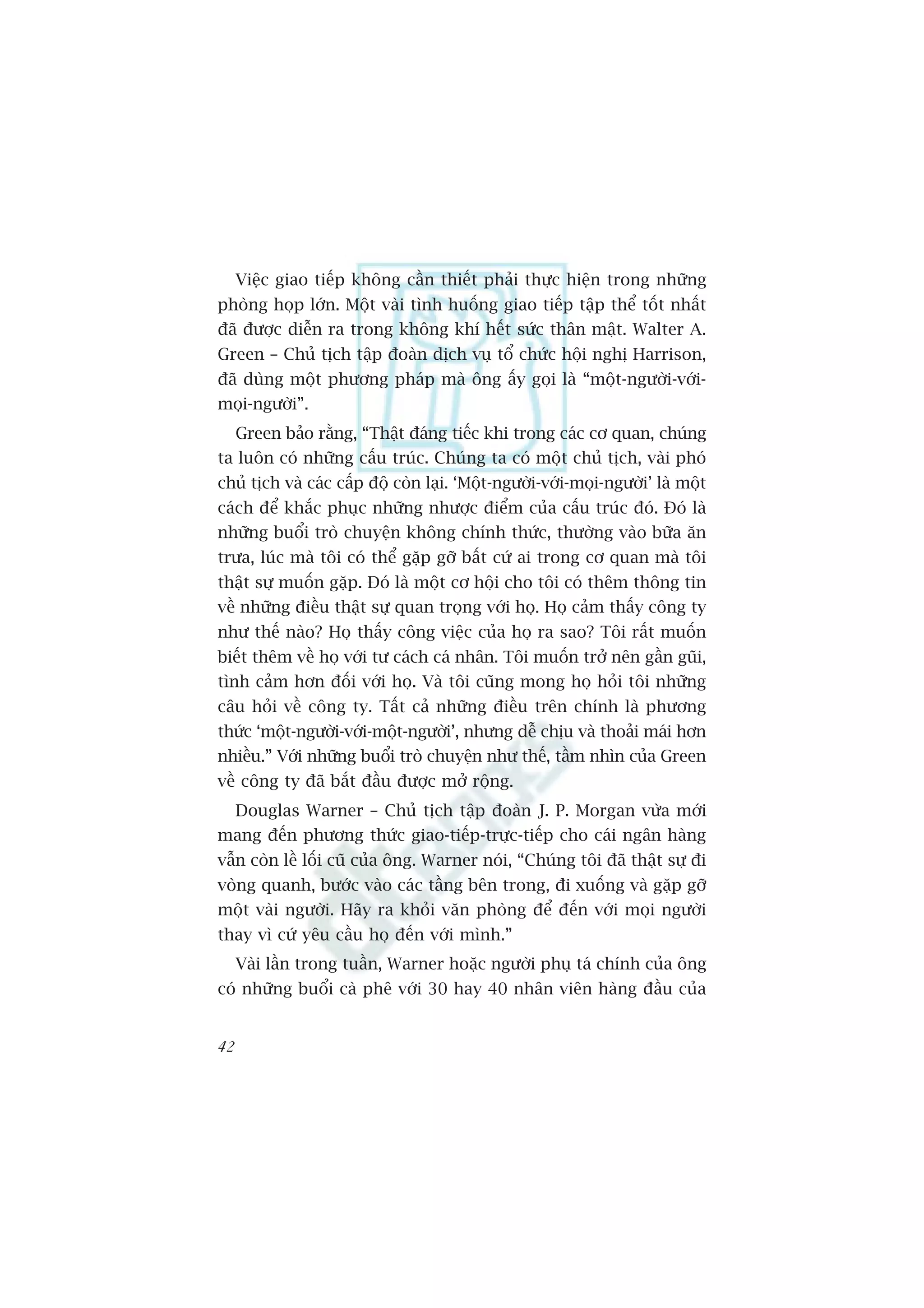 Viïåc giao tiïëp khöng cêìn thiïët phaãi thûåc hiïån trong nhûäng
phoâng hoåp lúán. Möåt vaâi tònh huöëng giao tiïëp têåp thïí töët nhêët
àaä àûúåc diïîn ra trong khöng khñ hïët sûác thên mêåt. Walter A.
Green – Chuã tõch têåp àoaân dõch vuå töí chûác höåi nghõ Harrison,
àaä duâng möåt phûúng phaáp maâ öng êëy goåi laâ “möåt-ngûúâi-vúái-
moåi-ngûúâi”.
     Green baão rùçng, “Thêåt àaáng tiïëc khi trong caác cú quan, chuáng
ta luön coá nhûäng cêëu truác. Chuáng ta coá möåt chuã tõch, vaâi phoá
chuã tõch vaâ caác cêëp àöå coân laåi. ‘Möåt-ngûúâi-vúái-moåi-ngûúâi’ laâ möåt
caách àïí khùæc phuåc nhûäng nhûúåc àiïím cuãa cêëu truác àoá. Àoá laâ
nhûäng buöíi troâ chuyïån khöng chñnh thûác, thûúâng vaâo bûäa ùn
trûa, luác maâ töi coá thïí gùåp gúä bêët cûá ai trong cú quan maâ töi
thêåt sûå muöën gùåp. Àoá laâ möåt cú höåi cho töi coá thïm thöng tin
vïì nhûäng àiïìu thêåt sûå quan troång vúái hoå. Hoå caãm thêëy cöng ty
nhû thïë naâo? Hoå thêëy cöng viïåc cuãa hoå ra sao? Töi rêët muöën
biïët thïm vïì hoå vúái tû caách caá nhên. Töi muöën trúã nïn gêìn guäi,
tònh caãm hún àöëi vúái hoå. Vaâ töi cuäng mong hoå hoãi töi nhûäng
cêu hoãi vïì cöng ty. Têët caã nhûäng àiïìu trïn chñnh laâ phûúng
thûác ‘möåt-ngûúâi-vúái-möåt-ngûúâi’, nhûng dïî chõu vaâ thoaãi maái hún
nhiïìu.” Vúái nhûäng buöíi troâ chuyïån nhû thïë, têìm nhòn cuãa Green
vïì cöng ty àaä bùæt àêìu àûúåc múã röång.
     Douglas Warner – Chuã tõch têåp àoaân J. P. Morgan vûâa múái
mang àïën phûúng thûác giao-tiïëp-trûåc-tiïëp cho caái ngên haâng
vêîn coân lïì löëi cuä cuãa öng. Warner noái, “Chuáng töi àaä thêåt sûå ài
voâng quanh, bûúác vaâo caác têìng bïn trong, ài xuöëng vaâ gùåp gúä
möåt vaâi ngûúâi. Haäy ra khoãi vùn phoâng àïí àïën vúái moåi ngûúâi
thay vò cûá yïu cêìu hoå àïën vúái mònh.”
     Vaâi lêìn trong tuêìn, Warner hoùåc ngûúâi phuå taá chñnh cuãa öng
coá nhûäng buöíi caâ phï vúái 30 hay 40 nhên viïn haâng àêìu cuãa


42
 