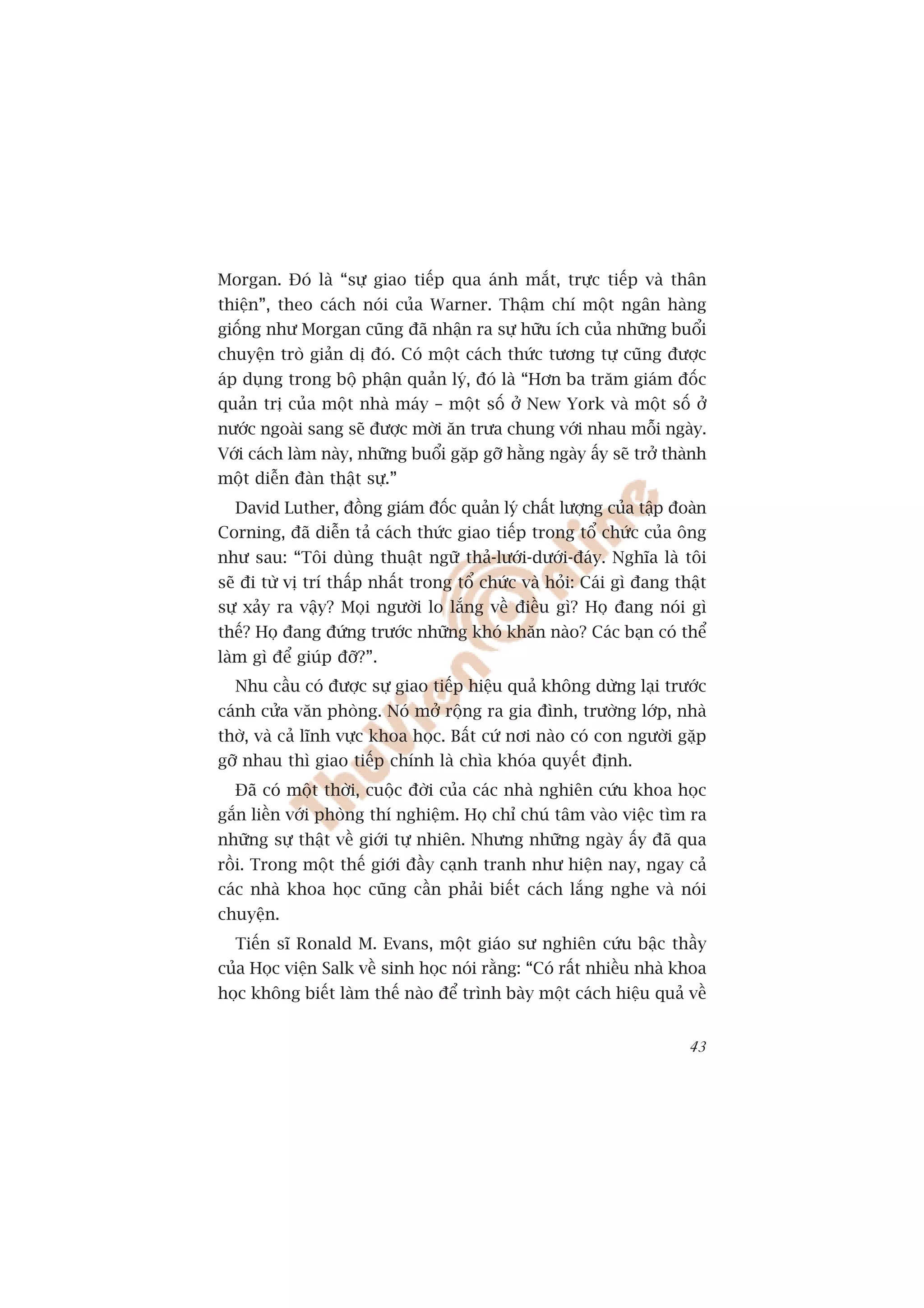 Morgan. Àoá laâ “sûå giao tiïëp qua aánh mùæt, trûåc tiïëp vaâ thên
thiïån”, theo caách noái cuãa Warner. Thêåm chñ möåt ngên haâng
giöëng nhû Morgan cuäng àaä nhêån ra sûå hûäu ñch cuãa nhûäng buöíi
chuyïån troâ giaãn dõ àoá. Coá möåt caách thûác tûúng tûå cuäng àûúåc
aáp duång trong böå phêån quaãn lyá, àoá laâ “Hún ba trùm giaám àöëc
quaãn trõ cuãa möåt nhaâ maáy – möåt söë úã New York vaâ möåt söë úã
nûúác ngoaâi sang seä àûúåc múâi ùn trûa chung vúái nhau möîi ngaây.
Vúái caách laâm naây, nhûäng buöíi gùåp gúä hùçng ngaây êëy seä trúã thaânh
möåt diïîn àaân thêåt sûå.”
  David Luther, àöìng giaám àöëc quaãn lyá chêët lûúång cuãa têåp àoaân
Corning, àaä diïîn taã caách thûác giao tiïëp trong töí chûác cuãa öng
nhû sau: “Töi duâng thuêåt ngûä thaã-lûúái-dûúái-àaáy. Nghôa laâ töi
seä ài tûâ võ trñ thêëp nhêët trong töí chûác vaâ hoãi: Caái gò àang thêåt
sûå xaãy ra vêåy? Moåi ngûúâi lo lùæng vïì àiïìu gò? Hoå àang noái gò
thïë? Hoå àang àûáng trûúác nhûäng khoá khùn naâo? Caác baån coá thïí
laâm gò àïí giuáp àúä?”.
  Nhu cêìu coá àûúåc sûå giao tiïëp hiïåu quaã khöng dûâng laåi trûúác
caánh cûãa vùn phoâng. Noá múã röång ra gia àònh, trûúâng lúáp, nhaâ
thúâ, vaâ caã lônh vûåc khoa hoåc. Bêët cûá núi naâo coá con ngûúâi gùåp
gúä nhau thò giao tiïëp chñnh laâ chòa khoáa quyïët àõnh.
  Àaä coá möåt thúâi, cuöåc àúâi cuãa caác nhaâ nghiïn cûáu khoa hoåc
gùæn liïìn vúái phoâng thñ nghiïåm. Hoå chó chuá têm vaâo viïåc tòm ra
nhûäng sûå thêåt vïì giúái tûå nhiïn. Nhûng nhûäng ngaây êëy àaä qua
röìi. Trong möåt thïë giúái àêìy caånh tranh nhû hiïån nay, ngay caã
caác nhaâ khoa hoåc cuäng cêìn phaãi biïët caách lùæng nghe vaâ noái
chuyïån.
  Tiïën sô Ronald M. Evans, möåt giaáo sû nghiïn cûáu bêåc thêìy
cuãa Hoåc viïån Salk vïì sinh hoåc noái rùçng: “Coá rêët nhiïìu nhaâ khoa
hoåc khöng biïët laâm thïë naâo àïí trònh baây möåt caách hiïåu quaã vïì


                                                                        43
 