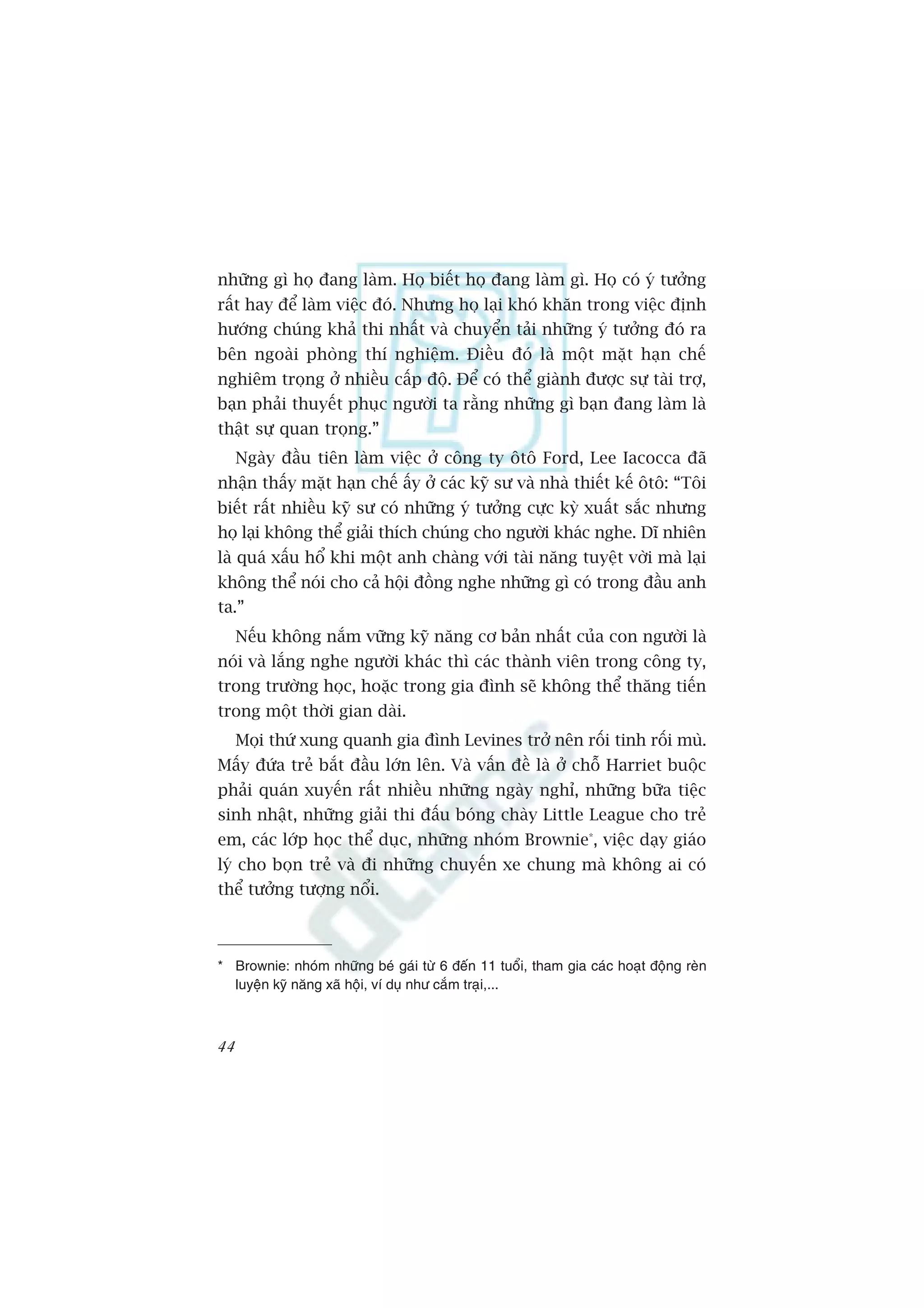 nhûäng gò hoå àang laâm. Hoå biïët hoå àang laâm gò. Hoå coá yá tûúãng
rêët hay àïí laâm viïåc àoá. Nhûng hoå laåi khoá khùn trong viïåc àõnh
hûúáng chuáng khaã thi nhêët vaâ chuyïín taãi nhûäng yá tûúãng àoá ra
bïn ngoaâi phoâng thñ nghiïåm. Àiïìu àoá laâ möåt mùåt haån chïë
nghiïm troång úã nhiïìu cêëp àöå. Àïí coá thïí giaânh àûúåc sûå taâi trúå,
baån phaãi thuyïët phuåc ngûúâi ta rùçng nhûäng gò baån àang laâm laâ
thêåt sûå quan troång.”
     Ngaây àêìu tiïn laâm viïåc úã cöng ty ötö Ford, Lee Iacocca àaä
nhêån thêëy mùåt haån chïë êëy úã caác kyä sû vaâ nhaâ thiïët kïë ötö: “Töi
biïët rêët nhiïìu kyä sû coá nhûäng yá tûúãng cûåc kyâ xuêët sùæc nhûng
hoå laåi khöng thïí giaãi thñch chuáng cho ngûúâi khaác nghe. Dô nhiïn
laâ quaá xêëu höí khi möåt anh chaâng vúái taâi nùng tuyïåt vúâi maâ laåi
khöng thïí noái cho caã höåi àöìng nghe nhûäng gò coá trong àêìu anh
ta.”
     Nïëu khöng nùæm vûäng kyä nùng cú baãn nhêët cuãa con ngûúâi laâ
noái vaâ lùæng nghe ngûúâi khaác thò caác thaânh viïn trong cöng ty,
trong trûúâng hoåc, hoùåc trong gia àònh seä khöng thïí thùng tiïën
trong möåt thúâi gian daâi.
     Moåi thûá xung quanh gia àònh Levines trúã nïn röëi tinh röëi muâ.
Mêëy àûáa treã bùæt àêìu lúán lïn. Vaâ vêën àïì laâ úã chöî Harriet buöåc
phaãi quaán xuyïën rêët nhiïìu nhûäng ngaây nghó, nhûäng bûäa tiïåc
sinh nhêåt, nhûäng giaãi thi àêëu boáng chaây Little League cho treã
em, caác lúáp hoåc thïí duåc, nhûäng nhoám Brownie*, viïåc daåy giaáo
lyá cho boån treã vaâ ài nhûäng chuyïën xe chung maâ khöng ai coá
thïí tûúãng tûúång nöíi.



* Brownie: nhoám nhûäng beá gaái tûâ 6 àïën 11 tuöíi, tham gia caác hoaåt àöång reân
  luyïån kyä nùng xaä höåi, vñ duå nhû cùæm traåi,...



44
 
