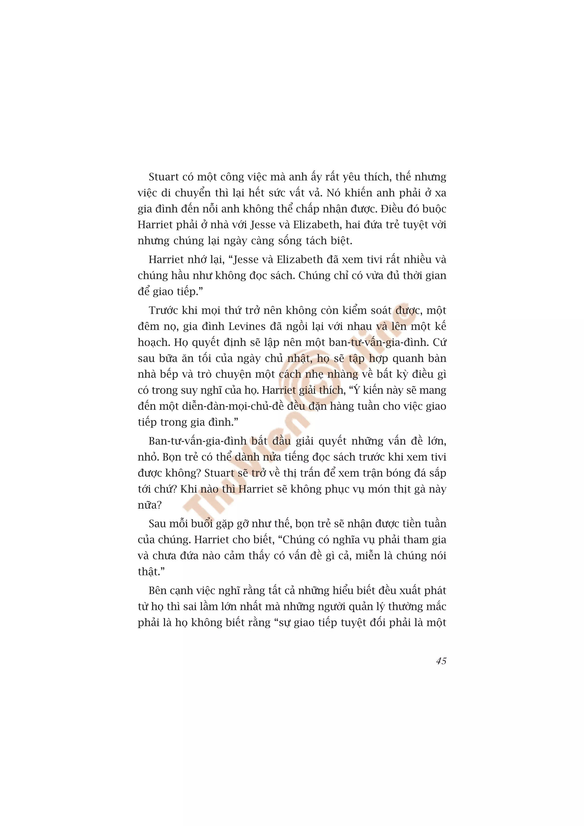 Stuart coá möåt cöng viïåc maâ anh êëy rêët yïu thñch, thïë nhûng
viïåc di chuyïín thò laåi hïët sûác vêët vaã. Noá khiïën anh phaãi úã xa
gia àònh àïën nöîi anh khöng thïí chêëp nhêån àûúåc. Àiïìu àoá buöåc
Harriet phaãi úã nhaâ vúái Jesse vaâ Elizabeth, hai àûáa treã tuyïåt vúâi
nhûng chuáng laåi ngaây caâng söëng taách biïåt.
  Harriet nhúá laåi, “Jesse vaâ Elizabeth àaä xem tivi rêët nhiïìu vaâ
chuáng hêìu nhû khöng àoåc saách. Chuáng chó coá vûâa àuã thúâi gian
àïí giao tiïëp.”
  Trûúác khi moåi thûá trúã nïn khöng coân kiïím soaát àûúåc, möåt
àïm noå, gia àònh Levines àaä ngöìi laåi vúái nhau vaâ lïn möåt kïë
hoaåch. Hoå quyïët àõnh seä lêåp nïn möåt ban-tû-vêën-gia-àònh. Cûá
sau bûäa ùn töëi cuãa ngaây chuã nhêåt, hoå seä têåp húåp quanh baân
nhaâ bïëp vaâ troâ chuyïån möåt caách nheå nhaâng vïì bêët kyâ àiïìu gò
coá trong suy nghô cuãa hoå. Harriet giaãi thñch, “YÁ kiïën naây seä mang
àïën möåt diïîn-àaân-moåi-chuã-àïì àïìu àùån haâng tuêìn cho viïåc giao
tiïëp trong gia àònh.”
  Ban-tû-vêën-gia-àònh bùæt àêìu giaãi quyïët nhûäng vêën àïì lúán,
nhoã. Boån treã coá thïí daânh nûãa tiïëng àoåc saách trûúác khi xem tivi
àûúåc khöng? Stuart seä trúã vïì thõ trêën àïí xem trêån boáng àaá sùæp
túái chûá? Khi naâo thò Harriet seä khöng phuåc vuå moán thõt gaâ naây
nûäa?
  Sau möîi buöíi gùåp gúä nhû thïë, boån treã seä nhêån àûúåc tiïìn tuêìn
cuãa chuáng. Harriet cho biïët, “Chuáng coá nghôa vuå phaãi tham gia
vaâ chûa àûáa naâo caãm thêëy coá vêën àïì gò caã, miïîn laâ chuáng noái
thêåt.”
  Bïn caånh viïåc nghô rùçng têët caã nhûäng hiïíu biïët àïìu xuêët phaát
tûâ hoå thò sai lêìm lúán nhêët maâ nhûäng ngûúâi quaãn lyá thûúâng mùæc
phaãi laâ hoå khöng biïët rùçng “sûå giao tiïëp tuyïåt àöëi phaãi laâ möåt


                                                                       45
 