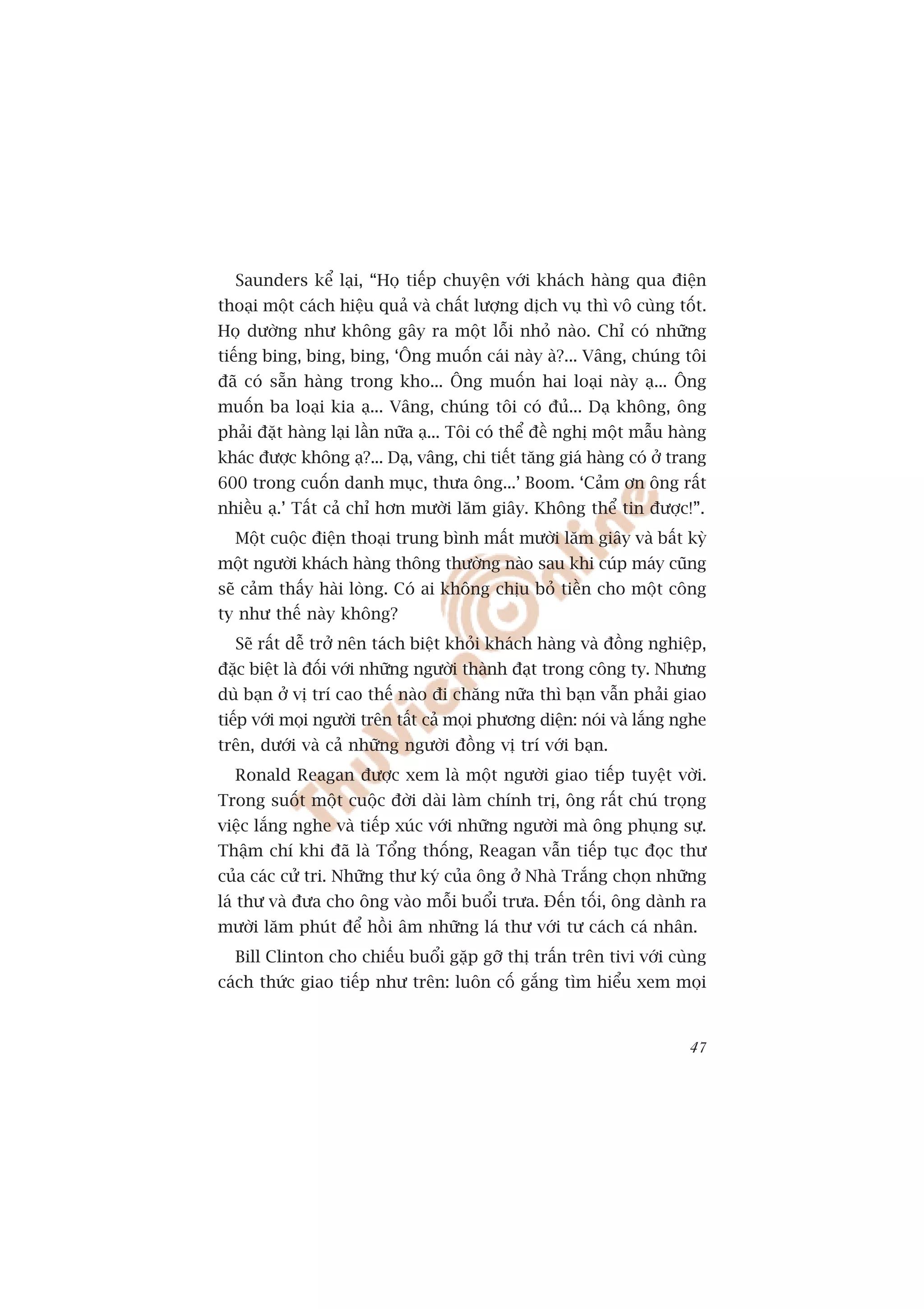 Saunders kïí laåi, “Hoå tiïëp chuyïån vúái khaách haâng qua àiïån
thoaåi möåt caách hiïåu quaã vaâ chêët lûúång dõch vuå thò vö cuâng töët.
Hoå dûúâng nhû khöng gêy ra möåt löîi nhoã naâo. Chó coá nhûäng
tiïëng bing, bing, bing, ‘Öng muöën caái naây aâ?... Vêng, chuáng töi
àaä coá sùén haâng trong kho... Öng muöën hai loaåi naây aå... Öng
muöën ba loaåi kia aå... Vêng, chuáng töi coá àuã... Daå khöng, öng
phaãi àùåt haâng laåi lêìn nûäa aå... Töi coá thïí àïì nghõ möåt mêîu haâng
khaác àûúåc khöng aå?... Daå, vêng, chi tiïët tùng giaá haâng coá úã trang
600 trong cuöën danh muåc, thûa öng...’ Boom. ‘Caãm ún öng rêët
nhiïìu aå.’ Têët caã chó hún mûúâi lùm giêy. Khöng thïí tin àûúåc!”.
  Möåt cuöåc àiïån thoaåi trung bònh mêët mûúâi lùm giêy vaâ bêët kyâ
möåt ngûúâi khaách haâng thöng thûúâng naâo sau khi cuáp maáy cuäng
seä caãm thêëy haâi loâng. Coá ai khöng chõu boã tiïìn cho möåt cöng
ty nhû thïë naây khöng?
  Seä rêët dïî trúã nïn taách biïåt khoãi khaách haâng vaâ àöìng nghiïåp,
àùåc biïåt laâ àöëi vúái nhûäng ngûúâi thaânh àaåt trong cöng ty. Nhûng
duâ baån úã võ trñ cao thïë naâo ài chùng nûäa thò baån vêîn phaãi giao
tiïëp vúái moåi ngûúâi trïn têët caã moåi phûúng diïån: noái vaâ lùæng nghe
trïn, dûúái vaâ caã nhûäng ngûúâi àöìng võ trñ vúái baån.
  Ronald Reagan àûúåc xem laâ möåt ngûúâi giao tiïëp tuyïåt vúâi.
Trong suöët möåt cuöåc àúâi daâi laâm chñnh trõ, öng rêët chuá troång
viïåc lùæng nghe vaâ tiïëp xuác vúái nhûäng ngûúâi maâ öng phuång sûå.
Thêåm chñ khi àaä laâ Töíng thöëng, Reagan vêîn tiïëp tuåc àoåc thû
cuãa caác cûã tri. Nhûäng thû kyá cuãa öng úã Nhaâ Trùæng choån nhûäng
laá thû vaâ àûa cho öng vaâo möîi buöíi trûa. Àïën töëi, öng daânh ra
mûúâi lùm phuát àïí höìi êm nhûäng laá thû vúái tû caách caá nhên.
  Bill Clinton cho chiïëu buöíi gùåp gúä thõ trêën trïn tivi vúái cuâng
caách thûác giao tiïëp nhû trïn: luön cöë gùæng tòm hiïíu xem moåi


                                                                        47
 