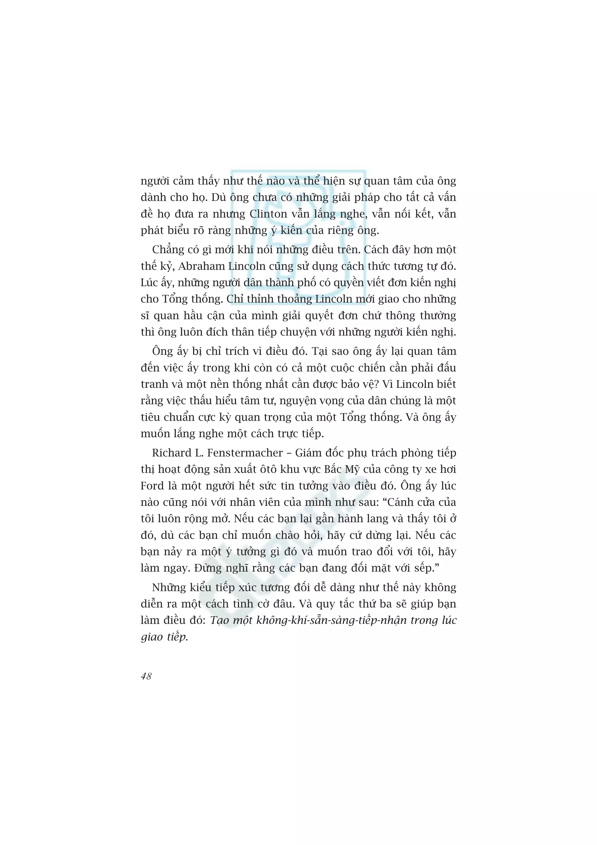 ngûúâi caãm thêëy nhû thïë naâo vaâ thïí hiïån sûå quan têm cuãa öng
daânh cho hoå. Duâ öng chûa coá nhûäng giaãi phaáp cho têët caã vêën
àïì hoå àûa ra nhûng Clinton vêîn lùæng nghe, vêîn nöëi kïët, vêîn
phaát biïíu roä raâng nhûäng yá kiïën cuãa riïng öng.
     Chùèng coá gò múái khi noái nhûäng àiïìu trïn. Caách àêy hún möåt
thïë kyã, Abraham Lincoln cuäng sûã duång caách thûác tûúng tûå àoá.
Luác êëy, nhûäng ngûúâi dên thaânh phöë coá quyïìn viïët àún kiïën nghõ
cho Töíng thöëng. Chó thónh thoaãng Lincoln múái giao cho nhûäng
sô quan hêìu cêån cuãa mònh giaãi quyïët àún chûá thöng thûúâng
thò öng luön àñch thên tiïëp chuyïån vúái nhûäng ngûúâi kiïën nghõ.
     Öng êëy bõ chó trñch vò àiïìu àoá. Taåi sao öng êëy laåi quan têm
àïën viïåc êëy trong khi coân coá caã möåt cuöåc chiïën cêìn phaãi àêëu
tranh vaâ möåt nïìn thöëng nhêët cêìn àûúåc baão vïå? Vò Lincoln biïët
rùçng viïåc thêëu hiïíu têm tû, nguyïån voång cuãa dên chuáng laâ möåt
tiïu chuêín cûåc kyâ quan troång cuãa möåt Töíng thöëng. Vaâ öng êëy
muöën lùæng nghe möåt caách trûåc tiïëp.
     Richard L. Fenstermacher – Giaám àöëc phuå traách phoâng tiïëp
thõ hoaåt àöång saãn xuêët ötö khu vûåc Bùæc Myä cuãa cöng ty xe húi
Ford laâ möåt ngûúâi hïët sûác tin tûúãng vaâo àiïìu àoá. Öng êëy luác
naâo cuäng noái vúái nhên viïn cuãa mònh nhû sau: “Caánh cûãa cuãa
töi luön röång múã. Nïëu caác baån laåi gêìn haânh lang vaâ thêëy töi úã
àoá, duâ caác baån chó muöën chaâo hoãi, haäy cûá dûâng laåi. Nïëu caác
baån naãy ra möåt yá tûúãng gò àoá vaâ muöën trao àöíi vúái töi, haäy
laâm ngay. Àûâng nghô rùçng caác baån àang àöëi mùåt vúái sïëp.”
     Nhûäng kiïíu tiïëp xuác tûúng àöëi dïî daâng nhû thïë naây khöng
diïîn ra möåt caách tònh cúâ àêu. Vaâ quy tùæc thûá ba seä giuáp baån
laâm àiïìu àoá: Taåo möåt khöng-khñ-sùén-saâng-tiïëp-nhêån trong luác
giao tiïëp.


48
 