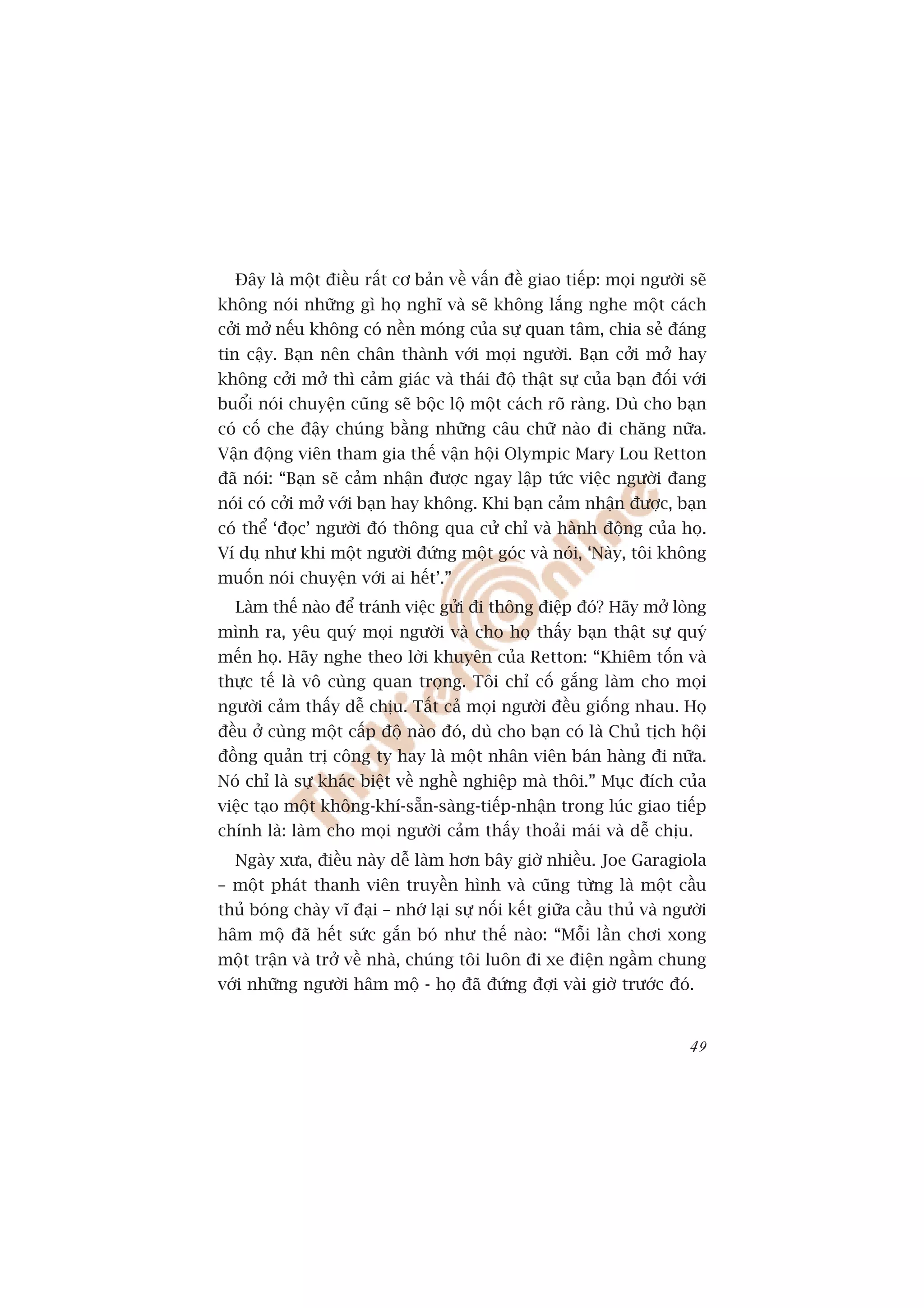 Àêy laâ möåt àiïìu rêët cú baãn vïì vêën àïì giao tiïëp: moåi ngûúâi seä
khöng noái nhûäng gò hoå nghô vaâ seä khöng lùæng nghe möåt caách
cúãi múã nïëu khöng coá nïìn moáng cuãa sûå quan têm, chia seã àaáng
tin cêåy. Baån nïn chên thaânh vúái moåi ngûúâi. Baån cúãi múã hay
khöng cúãi múã thò caãm giaác vaâ thaái àöå thêåt sûå cuãa baån àöëi vúái
buöíi noái chuyïån cuäng seä böåc löå möåt caách roä raâng. Duâ cho baån
coá cöë che àêåy chuáng bùçng nhûäng cêu chûä naâo ài chùng nûäa.
Vêån àöång viïn tham gia thïë vêån höåi Olympic Mary Lou Retton
àaä noái: “Baån seä caãm nhêån àûúåc ngay lêåp tûác viïåc ngûúâi àang
noái coá cúãi múã vúái baån hay khöng. Khi baån caãm nhêån àûúåc, baån
coá thïí ‘àoåc’ ngûúâi àoá thöng qua cûã chó vaâ haânh àöång cuãa hoå.
Vñ duå nhû khi möåt ngûúâi àûáng möåt goác vaâ noái, ‘Naây, töi khöng
muöën noái chuyïån vúái ai hïët’.”
  Laâm thïë naâo àïí traánh viïåc gûãi ài thöng àiïåp àoá? Haäy múã loâng
mònh ra, yïu quyá moåi ngûúâi vaâ cho hoå thêëy baån thêåt sûå quyá
mïën hoå. Haäy nghe theo lúâi khuyïn cuãa Retton: “Khiïm töën vaâ
thûåc tïë laâ vö cuâng quan troång. Töi chó cöë gùæng laâm cho moåi
ngûúâi caãm thêëy dïî chõu. Têët caã moåi ngûúâi àïìu giöëng nhau. Hoå
àïìu úã cuâng möåt cêëp àöå naâo àoá, duâ cho baån coá laâ Chuã tõch höåi
àöìng quaãn trõ cöng ty hay laâ möåt nhên viïn baán haâng ài nûäa.
Noá chó laâ sûå khaác biïåt vïì nghïì nghiïåp maâ thöi.” Muåc àñch cuãa
viïåc taåo möåt khöng-khñ-sùén-saâng-tiïëp-nhêån trong luác giao tiïëp
chñnh laâ: laâm cho moåi ngûúâi caãm thêëy thoaãi maái vaâ dïî chõu.
  Ngaây xûa, àiïìu naây dïî laâm hún bêy giúâ nhiïìu. Joe Garagiola
– möåt phaát thanh viïn truyïìn hònh vaâ cuäng tûâng laâ möåt cêìu
thuã boáng chaây vô àaåi – nhúá laåi sûå nöëi kïët giûäa cêìu thuã vaâ ngûúâi
hêm möå àaä hïët sûác gùæn boá nhû thïë naâo: “Möîi lêìn chúi xong
möåt trêån vaâ trúã vïì nhaâ, chuáng töi luön ài xe àiïån ngêìm chung
vúái nhûäng ngûúâi hêm möå - hoå àaä àûáng àúåi vaâi giúâ trûúác àoá.


                                                                          49
 