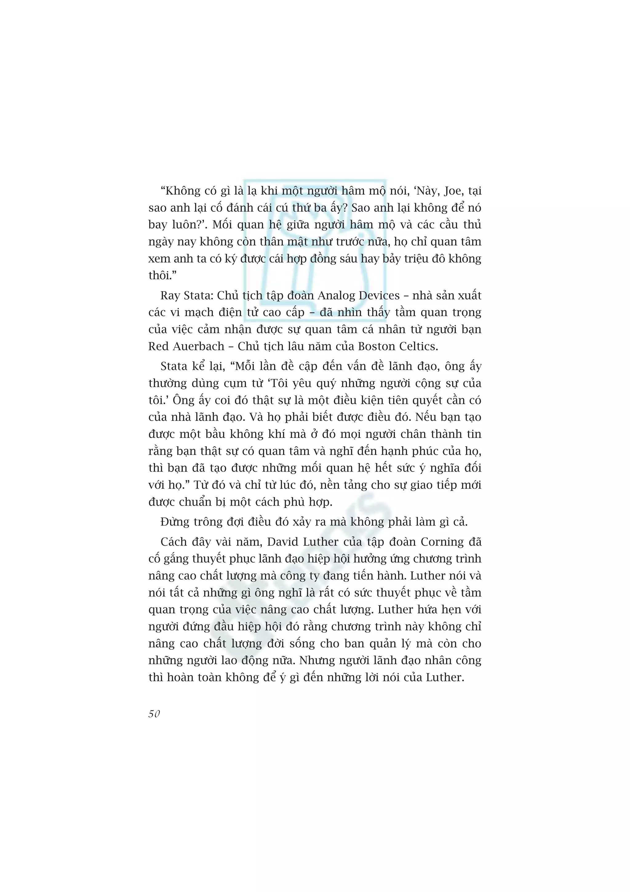“Khöng coá gò laâ laå khi möåt ngûúâi hêm möå noái, ‘Naây, Joe, taåi
sao anh laåi cöë àaánh caái cuá thûá ba êëy? Sao anh laåi khöng àïí noá
bay luön?’. Möëi quan hïå giûäa ngûúâi hêm möå vaâ caác cêìu thuã
ngaây nay khöng coân thên mêåt nhû trûúác nûäa, hoå chó quan têm
xem anh ta coá kyá àûúåc caái húåp àöìng saáu hay baãy triïåu àö khöng
thöi.”
     Ray Stata: Chuã tõch têåp àoaân Analog Devices – nhaâ saãn xuêët
caác vi maåch àiïån tûã cao cêëp – àaä nhòn thêëy têìm quan troång
cuãa viïåc caãm nhêån àûúåc sûå quan têm caá nhên tûâ ngûúâi baån
Red Auerbach – Chuã tõch lêu nùm cuãa Boston Celtics.
     Stata kïí laåi, “Möîi lêìn àïì cêåp àïën vêën àïì laänh àaåo, öng êëy
thûúâng duâng cuåm tûâ ‘Töi yïu quyá nhûäng ngûúâi cöång sûå cuãa
töi.’ Öng êëy coi àoá thêåt sûå laâ möåt àiïìu kiïån tiïn quyïët cêìn coá
cuãa nhaâ laänh àaåo. Vaâ hoå phaãi biïët àûúåc àiïìu àoá. Nïëu baån taåo
àûúåc möåt bêìu khöng khñ maâ úã àoá moåi ngûúâi chên thaânh tin
rùçng baån thêåt sûå coá quan têm vaâ nghô àïën haånh phuác cuãa hoå,
thò baån àaä taåo àûúåc nhûäng möëi quan hïå hïët sûác yá nghôa àöëi
vúái hoå.” Tûâ àoá vaâ chó tûâ luác àoá, nïìn taãng cho sûå giao tiïëp múái
àûúåc chuêín bõ möåt caách phuâ húåp.
     Àûâng tröng àúåi àiïìu àoá xaãy ra maâ khöng phaãi laâm gò caã.
     Caách àêy vaâi nùm, David Luther cuãa têåp àoaân Corning àaä
cöë gùæng thuyïët phuåc laänh àaåo hiïåp höåi hûúãng ûáng chûúng trònh
nêng cao chêët lûúång maâ cöng ty àang tiïën haânh. Luther noái vaâ
noái têët caã nhûäng gò öng nghô laâ rêët coá sûác thuyïët phuåc vïì têìm
quan troång cuãa viïåc nêng cao chêët lûúång. Luther hûáa heån vúái
ngûúâi àûáng àêìu hiïåp höåi àoá rùçng chûúng trònh naây khöng chó
nêng cao chêët lûúång àúâi söëng cho ban quaãn lyá maâ coân cho
nhûäng ngûúâi lao àöång nûäa. Nhûng ngûúâi laänh àaåo nhên cöng
thò hoaân toaân khöng àïí yá gò àïën nhûäng lúâi noái cuãa Luther.


50
 