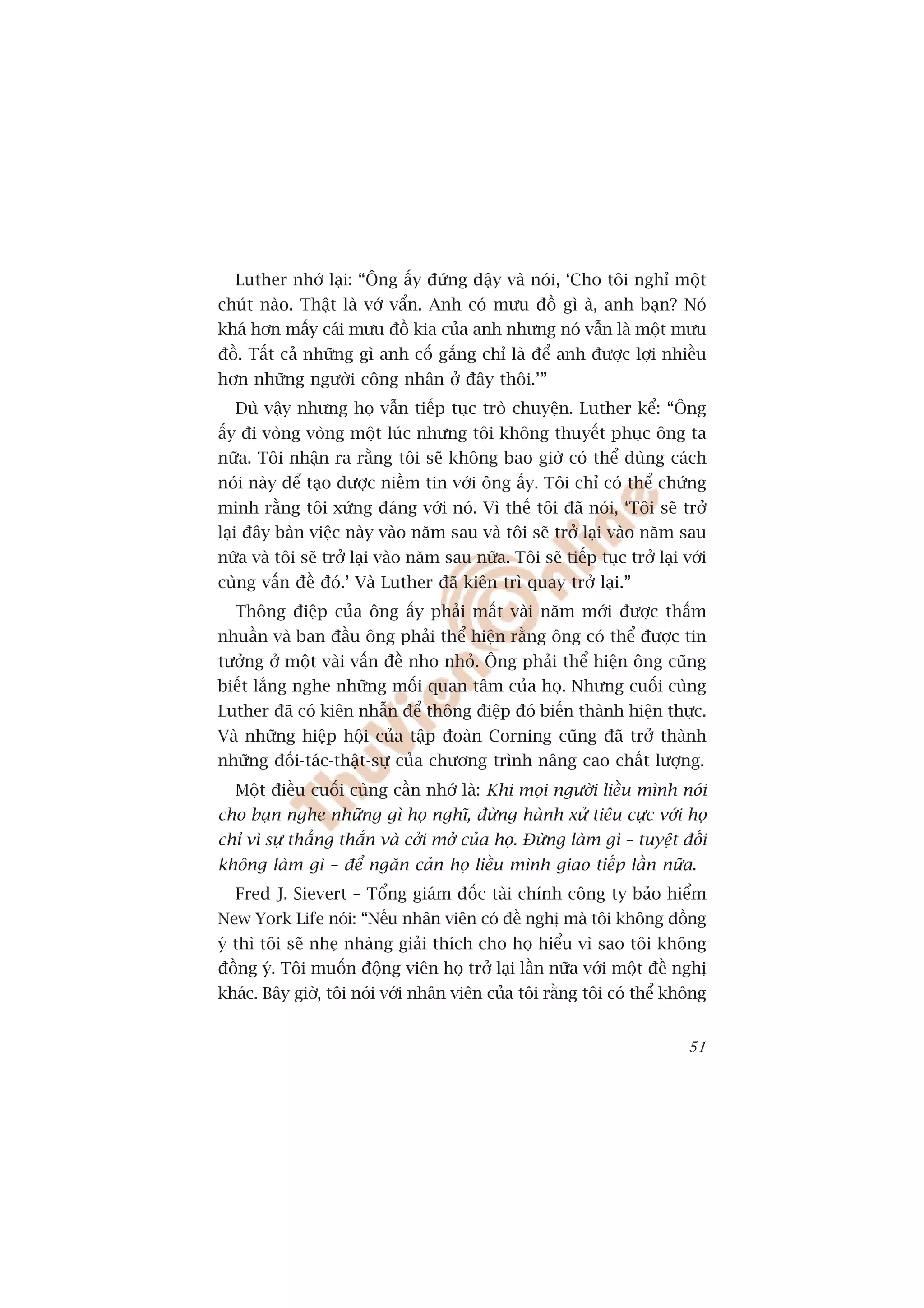 Luther nhúá laåi: “Öng êëy àûáng dêåy vaâ noái, ‘Cho töi nghó möåt
chuát naâo. Thêåt laâ vúá vêín. Anh coá mûu àöì gò aâ, anh baån? Noá
khaá hún mêëy caái mûu àöì kia cuãa anh nhûng noá vêîn laâ möåt mûu
àöì. Têët caã nhûäng gò anh cöë gùæng chó laâ àïí anh àûúåc lúåi nhiïìu
hún nhûäng ngûúâi cöng nhên úã àêy thöi.’”
  Duâ vêåy nhûng hoå vêîn tiïëp tuåc troâ chuyïån. Luther kïí: “Öng
êëy ài voâng voâng möåt luác nhûng töi khöng thuyïët phuåc öng ta
nûäa. Töi nhêån ra rùçng töi seä khöng bao giúâ coá thïí duâng caách
noái naây àïí taåo àûúåc niïìm tin vúái öng êëy. Töi chó coá thïí chûáng
minh rùçng töi xûáng àaáng vúái noá. Vò thïë töi àaä noái, ‘Töi seä trúã
laåi àêy baân viïåc naây vaâo nùm sau vaâ töi seä trúã laåi vaâo nùm sau
nûäa vaâ töi seä trúã laåi vaâo nùm sau nûäa. Töi seä tiïëp tuåc trúã laåi vúái
cuâng vêën àïì àoá.’ Vaâ Luther àaä kiïn trò quay trúã laåi.”
  Thöng àiïåp cuãa öng êëy phaãi mêët vaâi nùm múái àûúåc thêëm
nhuêìn vaâ ban àêìu öng phaãi thïí hiïån rùçng öng coá thïí àûúåc tin
tûúãng úã möåt vaâi vêën àïì nho nhoã. Öng phaãi thïí hiïån öng cuäng
biïët lùæng nghe nhûäng möëi quan têm cuãa hoå. Nhûng cuöëi cuâng
Luther àaä coá kiïn nhêîn àïí thöng àiïåp àoá biïën thaânh hiïån thûåc.
Vaâ nhûäng hiïåp höåi cuãa têåp àoaân Corning cuäng àaä trúã thaânh
nhûäng àöëi-taác-thêåt-sûå cuãa chûúng trònh nêng cao chêët lûúång.
  Möåt àiïìu cuöëi cuâng cêìn nhúá laâ: Khi moåi ngûúâi liïìu mònh noái
cho baån nghe nhûäng gò hoå nghô, àûâng haânh xûã tiïu cûåc vúái hoå
chó vò sûå thùèng thùæn vaâ cúãi múã cuãa hoå. Àûâng laâm gò – tuyïåt àöëi
khöng laâm gò – àïí ngùn caãn hoå liïìu mònh giao tiïëp lêìn nûäa.
  Fred J. Sievert – Töíng giaám àöëc taâi chñnh cöng ty baão hiïím
New York Life noái: “Nïëu nhên viïn coá àïì nghõ maâ töi khöng àöìng
yá thò töi seä nheå nhaâng giaãi thñch cho hoå hiïíu vò sao töi khöng
àöìng yá. Töi muöën àöång viïn hoå trúã laåi lêìn nûäa vúái möåt àïì nghõ
khaác. Bêy giúâ, töi noái vúái nhên viïn cuãa töi rùçng töi coá thïí khöng


                                                                            51
 