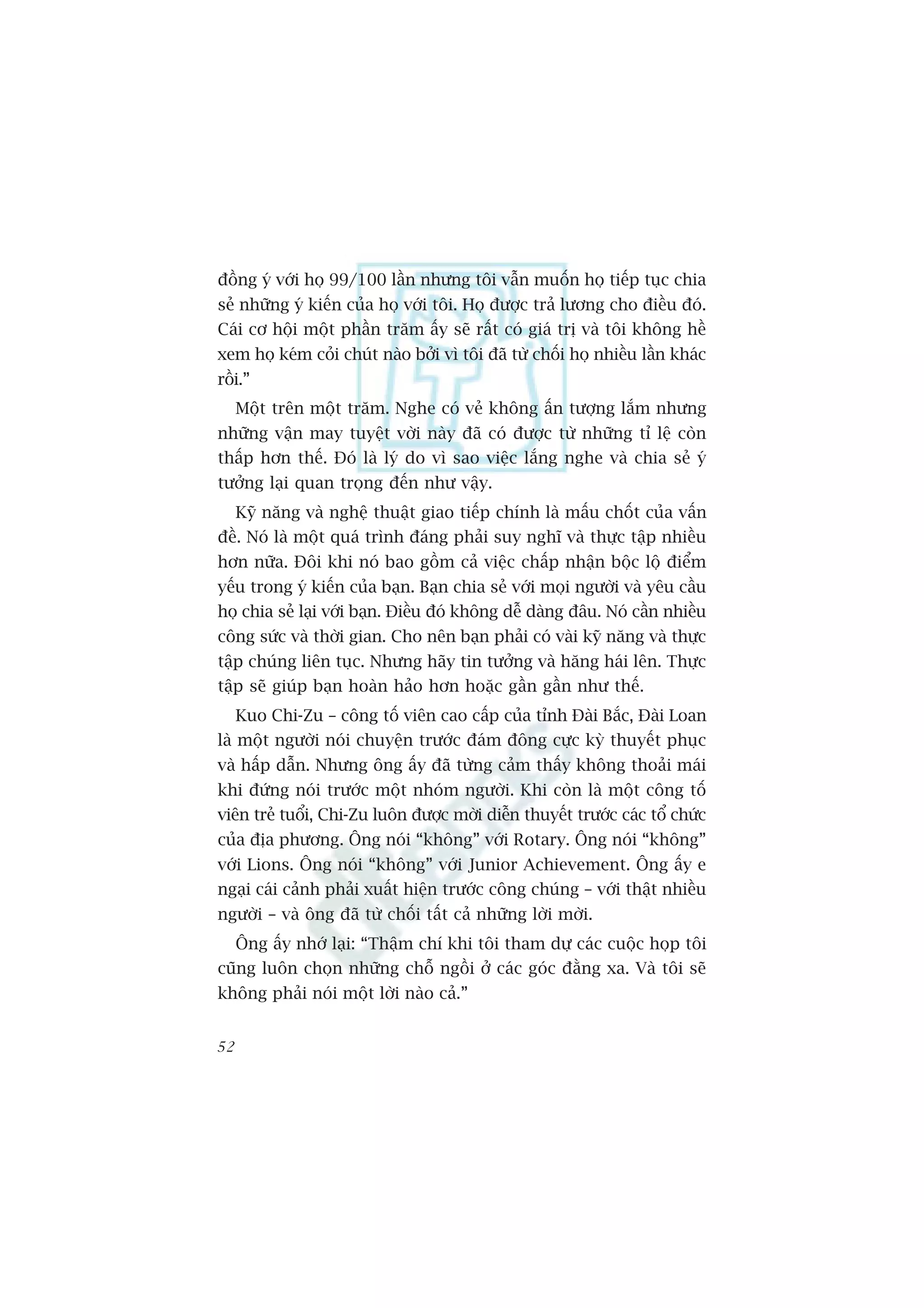 àöìng yá vúái hoå 99/100 lêìn nhûng töi vêîn muöën hoå tiïëp tuåc chia
seã nhûäng yá kiïën cuãa hoå vúái töi. Hoå àûúåc traã lûúng cho àiïìu àoá.
Caái cú höåi möåt phêìn trùm êëy seä rêët coá giaá trõ vaâ töi khöng hïì
xem hoå keám coãi chuát naâo búãi vò töi àaä tûâ chöëi hoå nhiïìu lêìn khaác
röìi.”
     Möåt trïn möåt trùm. Nghe coá veã khöng êën tûúång lùæm nhûng
nhûäng vêån may tuyïåt vúâi naây àaä coá àûúåc tûâ nhûäng tó lïå coân
thêëp hún thïë. Àoá laâ lyá do vò sao viïåc lùæng nghe vaâ chia seã yá
tûúãng laåi quan troång àïën nhû vêåy.
     Kyä nùng vaâ nghïå thuêåt giao tiïëp chñnh laâ mêëu chöët cuãa vêën
àïì. Noá laâ möåt quaá trònh àaáng phaãi suy nghô vaâ thûåc têåp nhiïìu
hún nûäa. Àöi khi noá bao göìm caã viïåc chêëp nhêån böåc löå àiïím
yïëu trong yá kiïën cuãa baån. Baån chia seã vúái moåi ngûúâi vaâ yïu cêìu
hoå chia seã laåi vúái baån. Àiïìu àoá khöng dïî daâng àêu. Noá cêìn nhiïìu
cöng sûác vaâ thúâi gian. Cho nïn baån phaãi coá vaâi kyä nùng vaâ thûåc
têåp chuáng liïn tuåc. Nhûng haäy tin tûúãng vaâ hùng haái lïn. Thûåc
têåp seä giuáp baån hoaân haão hún hoùåc gêìn gêìn nhû thïë.
     Kuo Chi-Zu – cöng töë viïn cao cêëp cuãa tónh Àaâi Bùæc, Àaâi Loan
laâ möåt ngûúâi noái chuyïån trûúác àaám àöng cûåc kyâ thuyïët phuåc
vaâ hêëp dêîn. Nhûng öng êëy àaä tûâng caãm thêëy khöng thoaãi maái
khi àûáng noái trûúác möåt nhoám ngûúâi. Khi coân laâ möåt cöng töë
viïn treã tuöíi, Chi-Zu luön àûúåc múâi diïîn thuyïët trûúác caác töí chûác
cuãa àõa phûúng. Öng noái “khöng” vúái Rotary. Öng noái “khöng”
vúái Lions. Öng noái “khöng” vúái Junior Achievement. Öng êëy e
ngaåi caái caãnh phaãi xuêët hiïån trûúác cöng chuáng – vúái thêåt nhiïìu
ngûúâi – vaâ öng àaä tûâ chöëi têët caã nhûäng lúâi múâi.
     Öng êëy nhúá laåi: “Thêåm chñ khi töi tham dûå caác cuöåc hoåp töi
cuäng luön choån nhûäng chöî ngöìi úã caác goác àùçng xa. Vaâ töi seä
khöng phaãi noái möåt lúâi naâo caã.”


52
 