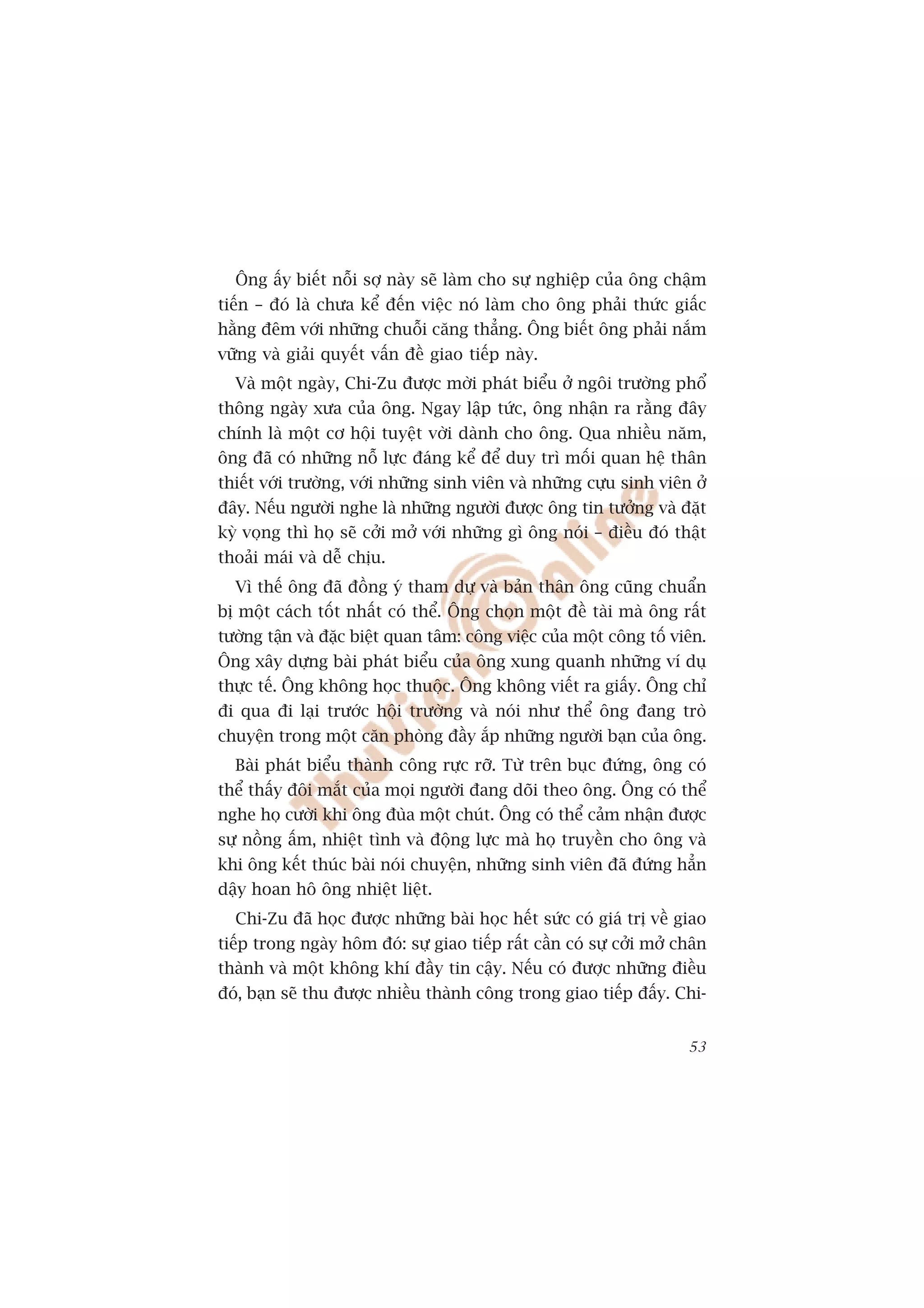 Öng êëy biïët nöîi súå naây seä laâm cho sûå nghiïåp cuãa öng chêåm
tiïën – àoá laâ chûa kïí àïën viïåc noá laâm cho öng phaãi thûác giêëc
hùçng àïm vúái nhûäng chuöîi cùng thùèng. Öng biïët öng phaãi nùæm
vûäng vaâ giaãi quyïët vêën àïì giao tiïëp naây.
  Vaâ möåt ngaây, Chi-Zu àûúåc múâi phaát biïíu úã ngöi trûúâng phöí
thöng ngaây xûa cuãa öng. Ngay lêåp tûác, öng nhêån ra rùçng àêy
chñnh laâ möåt cú höåi tuyïåt vúâi daânh cho öng. Qua nhiïìu nùm,
öng àaä coá nhûäng nöî lûåc àaáng kïí àïí duy trò möëi quan hïå thên
thiïët vúái trûúâng, vúái nhûäng sinh viïn vaâ nhûäng cûåu sinh viïn úã
àêy. Nïëu ngûúâi nghe laâ nhûäng ngûúâi àûúåc öng tin tûúãng vaâ àùåt
kyâ voång thò hoå seä cúãi múã vúái nhûäng gò öng noái – àiïìu àoá thêåt
thoaãi maái vaâ dïî chõu.
  Vò thïë öng àaä àöìng yá tham dûå vaâ baãn thên öng cuäng chuêín
bõ möåt caách töët nhêët coá thïí. Öng choån möåt àïì taâi maâ öng rêët
tûúâng têån vaâ àùåc biïåt quan têm: cöng viïåc cuãa möåt cöng töë viïn.
Öng xêy dûång baâi phaát biïíu cuãa öng xung quanh nhûäng vñ duå
thûåc tïë. Öng khöng hoåc thuöåc. Öng khöng viïët ra giêëy. Öng chó
ài qua ài laåi trûúác höåi trûúâng vaâ noái nhû thïí öng àang troâ
chuyïån trong möåt cùn phoâng àêìy ùæp nhûäng ngûúâi baån cuãa öng.
  Baâi phaát biïíu thaânh cöng rûåc rúä. Tûâ trïn buåc àûáng, öng coá
thïí thêëy àöi mùæt cuãa moåi ngûúâi àang doäi theo öng. Öng coá thïí
nghe hoå cûúâi khi öng àuâa möåt chuát. Öng coá thïí caãm nhêån àûúåc
sûå nöìng êëm, nhiïåt tònh vaâ àöång lûåc maâ hoå truyïìn cho öng vaâ
khi öng kïët thuác baâi noái chuyïån, nhûäng sinh viïn àaä àûáng hùèn
dêåy hoan hö öng nhiïåt liïåt.
  Chi-Zu àaä hoåc àûúåc nhûäng baâi hoåc hïët sûác coá giaá trõ vïì giao
tiïëp trong ngaây höm àoá: sûå giao tiïëp rêët cêìn coá sûå cúãi múã chên
thaânh vaâ möåt khöng khñ àêìy tin cêåy. Nïëu coá àûúåc nhûäng àiïìu
àoá, baån seä thu àûúåc nhiïìu thaânh cöng trong giao tiïëp àêëy. Chi-


                                                                      53
 