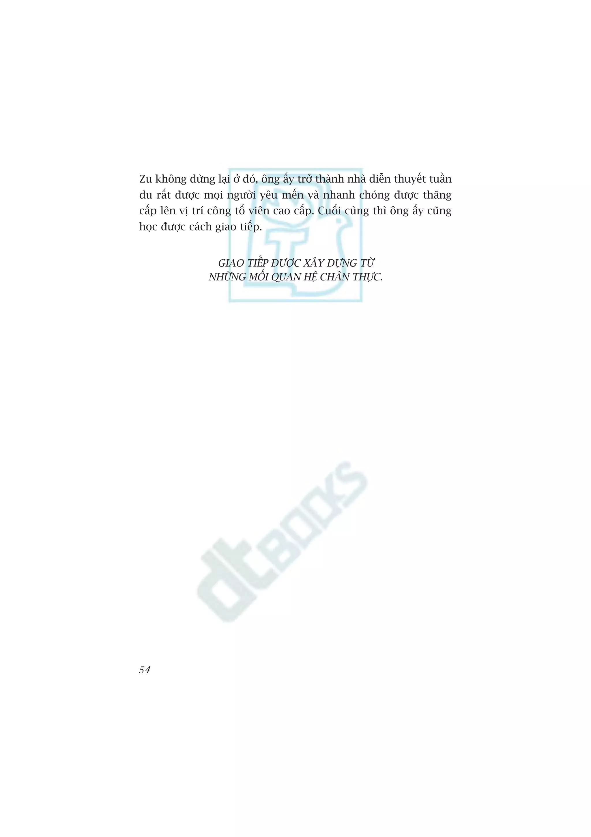 Zu khöng dûâng laåi úã àoá, öng êëy trúã thaânh nhaâ diïîn thuyïët tuêìn
du rêët àûúåc moåi ngûúâi yïu mïën vaâ nhanh choáng àûúåc thùng
cêëp lïn võ trñ cöng töë viïn cao cêëp. Cuöëi cuâng thò öng êëy cuäng
hoåc àûúåc caách giao tiïëp.


                GIAO TIÏËP ÀÛÚÅC XÊY DÛÅNG TÛÂ
               NHÛÄNG MÖËI QUAN HÏå CHÊN THÛÅC.




54
 