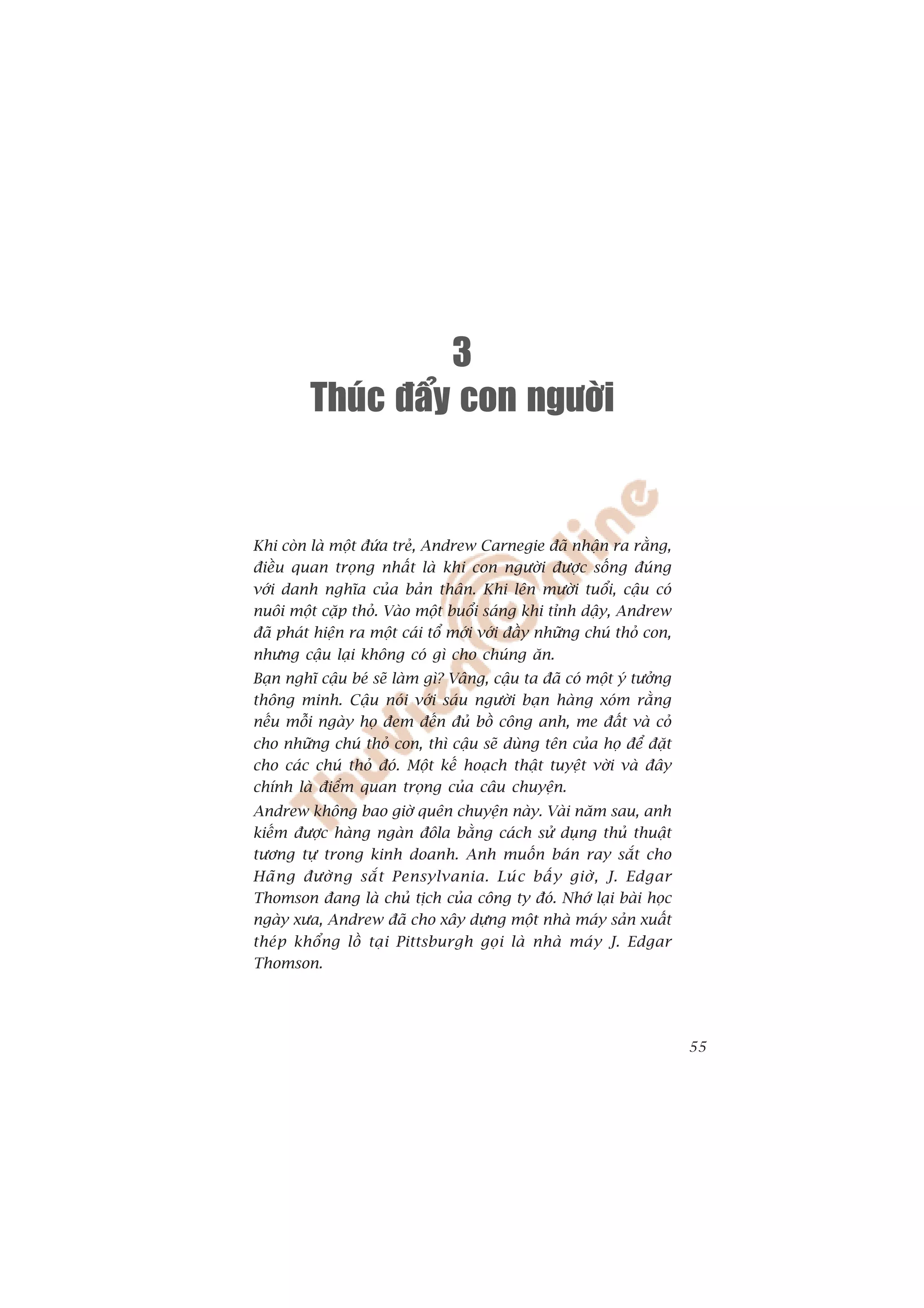 3
         Thuùc ñaåy con ngöôøi


Khi coân laâ möåt àûáa treã, Andrew Carnegie àaä nhêån ra rùçng,
àiïìu quan troång nhêët laâ khi con ngûúâi àûúåc söëng àuáng
vúái danh nghôa cuãa baãn thên. Khi lïn mûúâi tuöíi, cêåu coá
nuöi möåt cùåp thoã. Vaâo möåt buöíi saáng khi tónh dêåy, Andrew
àaä phaát hiïån ra möåt caái töí múái vúái àêìy nhûäng chuá thoã con,
nhûng cêåu laåi khöng coá gò cho chuáng ùn.
Baån nghô cêåu beá seä laâm gò? Vêng, cêåu ta àaä coá möåt yá tûúãng
thöng minh. Cêåu noái vúái saáu ngûúâi baån haâng xoám rùçng
nïëu möîi ngaây hoå àem àïën àuã böì cöng anh, me àêët vaâ coã
cho nhûäng chuá thoã con, thò cêåu seä duâng tïn cuãa hoå àïí àùåt
cho caác chuá thoã àoá. Möåt kïë hoaåch thêåt tuyïåt vúâi vaâ àêy
chñnh laâ àiïím quan troång cuãa cêu chuyïån.
Andrew khöng bao giúâ quïn chuyïån naây. Vaâi nùm sau, anh
kiïëm àûúåc haâng ngaân àöla bùçng caách sûã duång thuã thuêåt
tûúng tûå trong kinh doanh. Anh muöën baán ray sùæt cho
Haä n g àûúâ n g sùæ t Pensylvania. Luá c bêë y giúâ , J. Edgar
Thomson àang laâ chuã tõch cuãa cöng ty àoá. Nhúá laåi baâi hoåc
ngaây xûa, Andrew àaä cho xêy dûång möåt nhaâ maáy saãn xuêët
theáp khöíng löì taåi Pittsburgh goåi laâ nhaâ maáy J. Edgar
Thomson.




                                                                        55
 