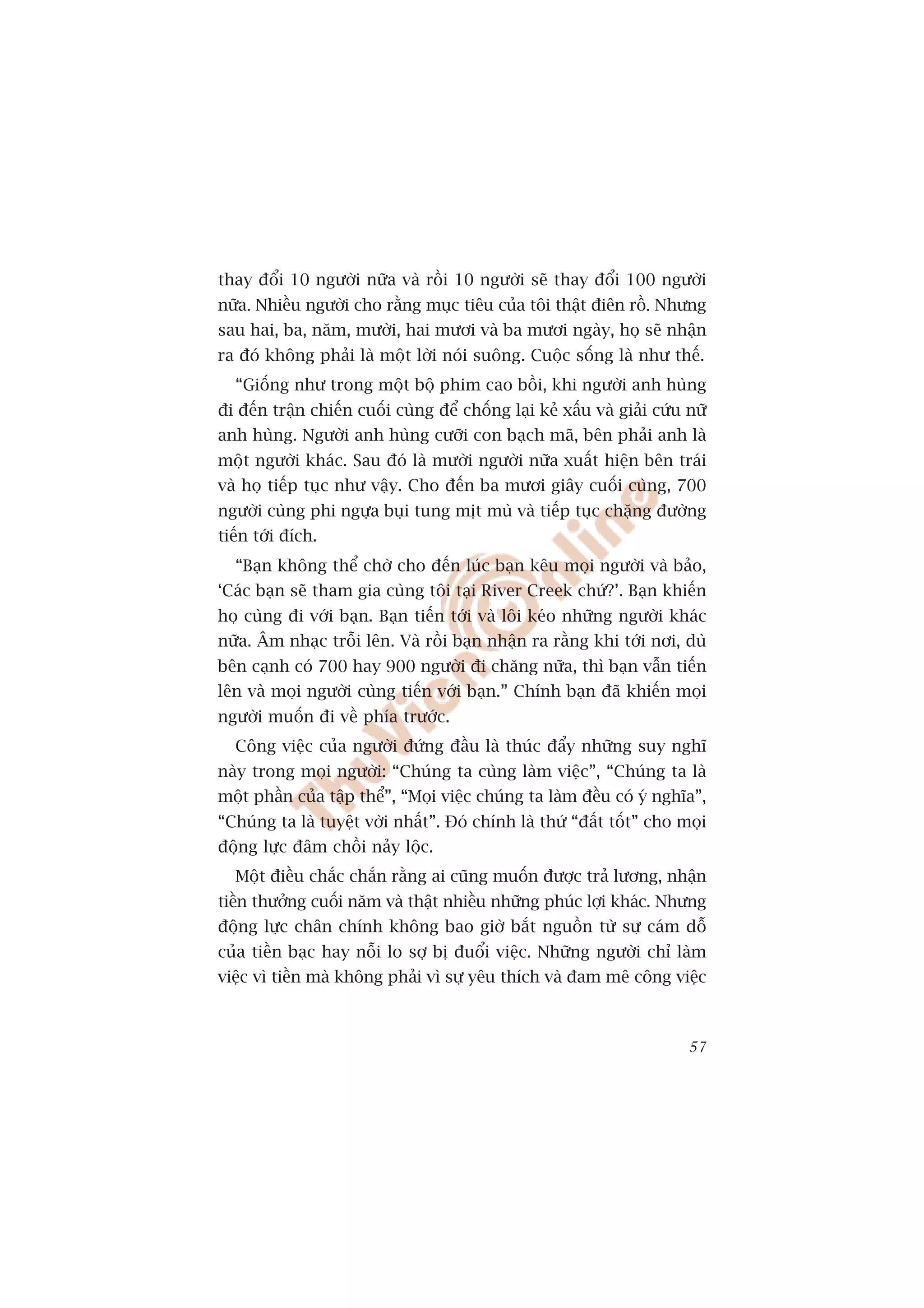 thay àöíi 10 ngûúâi nûäa vaâ röìi 10 ngûúâi seä thay àöíi 100 ngûúâi
nûäa. Nhiïìu ngûúâi cho rùçng muåc tiïu cuãa töi thêåt àiïn röì. Nhûng
sau hai, ba, nùm, mûúâi, hai mûúi vaâ ba mûúi ngaây, hoå seä nhêån
ra àoá khöng phaãi laâ möåt lúâi noái suöng. Cuöåc söëng laâ nhû thïë.
  “Giöëng nhû trong möåt böå phim cao böìi, khi ngûúâi anh huâng
ài àïën trêån chiïën cuöëi cuâng àïí chöëng laåi keã xêëu vaâ giaãi cûáu nûä
anh huâng. Ngûúâi anh huâng cûúäi con baåch maä, bïn phaãi anh laâ
möåt ngûúâi khaác. Sau àoá laâ mûúâi ngûúâi nûäa xuêët hiïån bïn traái
vaâ hoå tiïëp tuåc nhû vêåy. Cho àïën ba mûúi giêy cuöëi cuâng, 700
ngûúâi cuâng phi ngûåa buåi tung mõt muâ vaâ tiïëp tuåc chùång àûúâng
tiïën túái àñch.
  “Baån khöng thïí chúâ cho àïën luác baån kïu moåi ngûúâi vaâ baão,
‘Caác baån seä tham gia cuâng töi taåi River Creek chûá?’. Baån khiïën
hoå cuâng ài vúái baån. Baån tiïën túái vaâ löi keáo nhûäng ngûúâi khaác
nûäa. Êm nhaåc tröîi lïn. Vaâ röìi baån nhêån ra rùçng khi túái núi, duâ
bïn caånh coá 700 hay 900 ngûúâi ài chùng nûäa, thò baån vêîn tiïën
lïn vaâ moåi ngûúâi cuâng tiïën vúái baån.” Chñnh baån àaä khiïën moåi
ngûúâi muöën ài vïì phña trûúác.
  Cöng viïåc cuãa ngûúâi àûáng àêìu laâ thuác àêíy nhûäng suy nghô
naây trong moåi ngûúâi: “Chuáng ta cuâng laâm viïåc”, “Chuáng ta laâ
möåt phêìn cuãa têåp thïí”, “Moåi viïåc chuáng ta laâm àïìu coá yá nghôa”,
“Chuáng ta laâ tuyïåt vúâi nhêët”. Àoá chñnh laâ thûá “àêët töët” cho moåi
àöång lûåc àêm chöìi naãy löåc.
  Möåt àiïìu chùæc chùæn rùçng ai cuäng muöën àûúåc traã lûúng, nhêån
tiïìn thûúãng cuöëi nùm vaâ thêåt nhiïìu nhûäng phuác lúåi khaác. Nhûng
àöång lûåc chên chñnh khöng bao giúâ bùæt nguöìn tûâ sûå caám döî
cuãa tiïìn baåc hay nöîi lo súå bõ àuöíi viïåc. Nhûäng ngûúâi chó laâm
viïåc vò tiïìn maâ khöng phaãi vò sûå yïu thñch vaâ àam mï cöng viïåc



                                                                         57
 