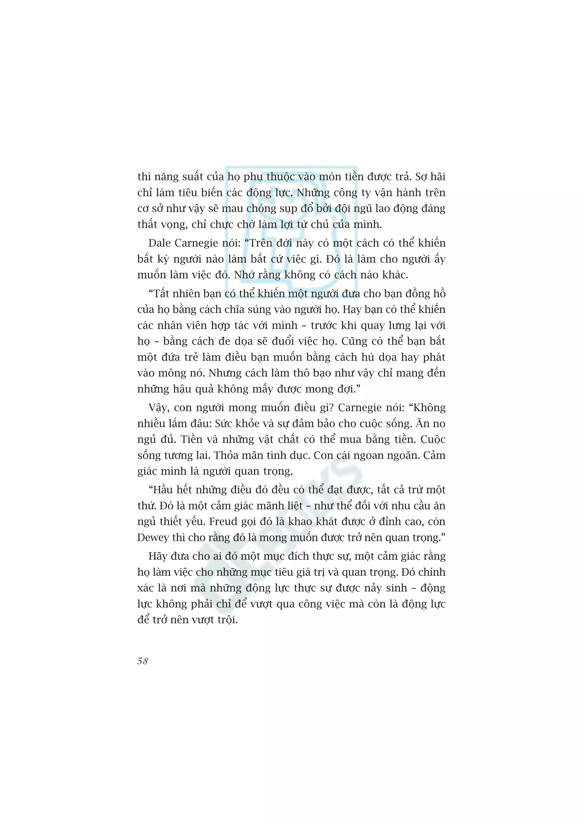thò nùng suêët cuãa hoå phuå thuöåc vaâo moán tiïìn àûúåc traã. Súå haäi
chó laâm tiïu biïën caác àöång lûåc. Nhûäng cöng ty vêån haânh trïn
cú súã nhû vêåy seä mau choáng suåp àöí búãi àöåi nguä lao àöång àaáng
thêët voång, chó chûåc chúâ laâm lúåi tûâ chuã cuãa mònh.
     Dale Carnegie noái: “Trïn àúâi naây coá möåt caách coá thïí khiïën
bêët kyâ ngûúâi naâo laâm bêët cûá viïåc gò. Àoá laâ laâm cho ngûúâi êëy
muöën laâm viïåc àoá. Nhúá rùçng khöng coá caách naâo khaác.
     “Têët nhiïn baån coá thïí khiïën möåt ngûúâi àûa cho baån àöìng höì
cuãa hoå bùçng caách chôa suáng vaâo ngûúâi hoå. Hay baån coá thïí khiïën
caác nhên viïn húåp taác vúái mònh – trûúác khi quay lûng laåi vúái
hoå – bùçng caách àe doåa seä àuöíi viïåc hoå. Cuäng coá thïí baån bùæt
möåt àûáa treã laâm àiïìu baån muöën bùçng caách huâ doåa hay phaát
vaâo möng noá. Nhûng caách laâm thö baåo nhû vêåy chó mang àïën
nhûäng hêåu quaã khöng mêëy àûúåc mong àúåi.”
     Vêåy, con ngûúâi mong muöën àiïìu gò? Carnegie noái: “Khöng
nhiïìu lùæm àêu: Sûác khoãe vaâ sûå àaãm baão cho cuöåc söëng. Ùn no
nguã àuã. Tiïìn vaâ nhûäng vêåt chêët coá thïí mua bùçng tiïìn. Cuöåc
söëng tûúng lai. Thoãa maän tònh duåc. Con caái ngoan ngoaän. Caãm
giaác mònh laâ ngûúâi quan troång.
     “Hêìu hïët nhûäng àiïìu àoá àïìu coá thïí àaåt àûúåc, têët caã trûâ möåt
thûá. Àoá laâ möåt caãm giaác maänh liïåt – nhû thïí àöëi vúái nhu cêìu ùn
nguã thiïët yïëu. Freud goåi àoá laâ khao khaát àûúåc úã àónh cao, coân
Dewey thò cho rùçng àoá laâ mong muöën àûúåc trúã nïn quan troång.”
     Haäy àûa cho ai àoá möåt muåc àñch thûåc sûå, möåt caãm giaác rùçng
hoå laâm viïåc cho nhûäng muåc tiïu giaá trõ vaâ quan troång. Àoá chñnh
xaác laâ núi maâ nhûäng àöång lûåc thûåc sûå àûúåc naãy sinh – àöång
lûåc khöng phaãi chó àïí vûúåt qua cöng viïåc maâ coân laâ àöång lûåc
àïí trúã nïn vûúåt tröåi.


58
 