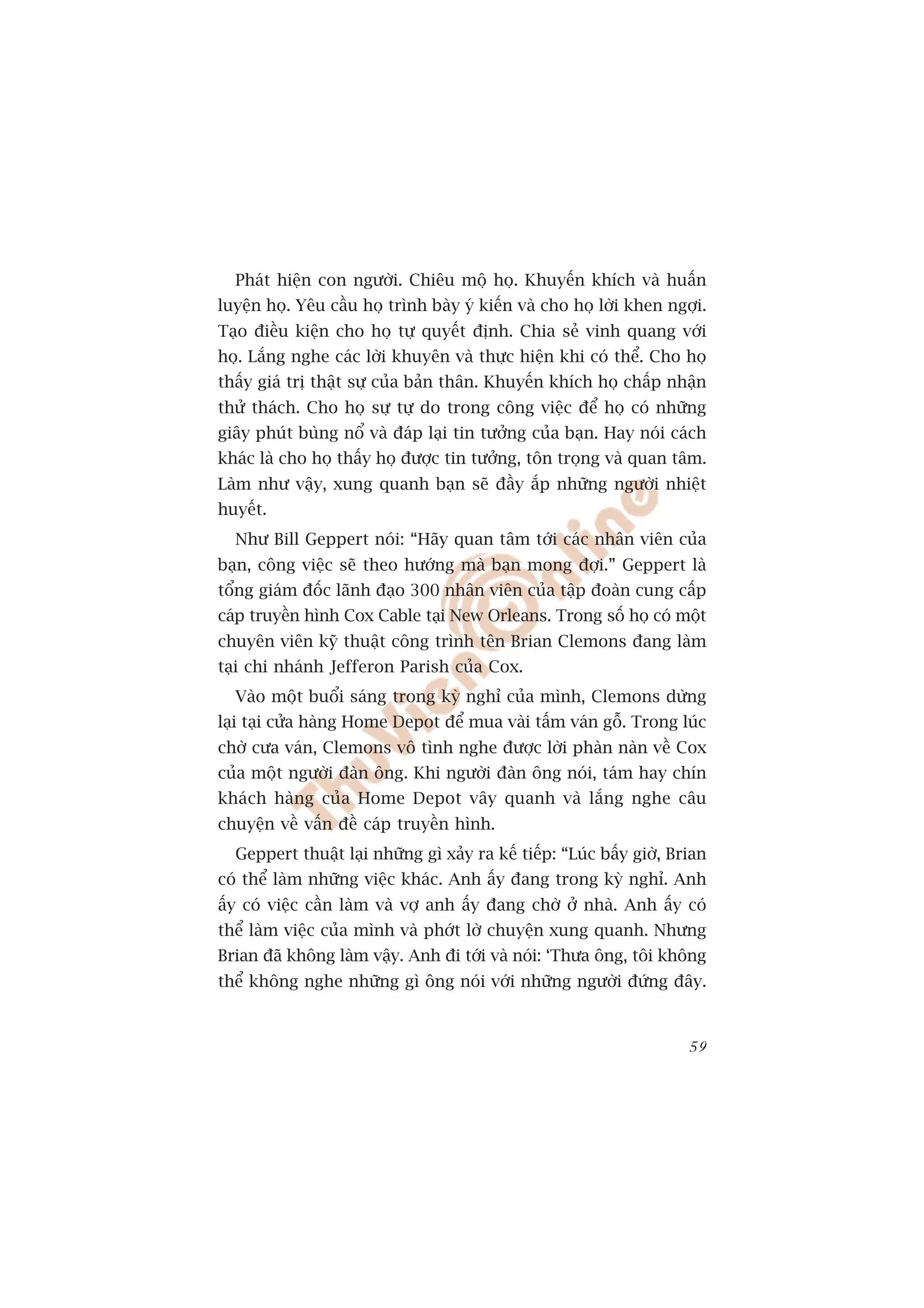 Phaát hiïån con ngûúâi. Chiïu möå hoå. Khuyïën khñch vaâ huêën
luyïån hoå. Yïu cêìu hoå trònh baây yá kiïën vaâ cho hoå lúâi khen ngúåi.
Taåo àiïìu kiïån cho hoå tûå quyïët àõnh. Chia seã vinh quang vúái
hoå. Lùæng nghe caác lúâi khuyïn vaâ thûåc hiïån khi coá thïí. Cho hoå
thêëy giaá trõ thêåt sûå cuãa baãn thên. Khuyïën khñch hoå chêëp nhêån
thûã thaách. Cho hoå sûå tûå do trong cöng viïåc àïí hoå coá nhûäng
giêy phuát buâng nöí vaâ àaáp laåi tin tûúãng cuãa baån. Hay noái caách
khaác laâ cho hoå thêëy hoå àûúåc tin tûúãng, tön troång vaâ quan têm.
Laâm nhû vêåy, xung quanh baån seä àêìy ùæp nhûäng ngûúâi nhiïåt
huyïët.
  Nhû Bill Geppert noái: “Haäy quan têm túái caác nhên viïn cuãa
baån, cöng viïåc seä theo hûúáng maâ baån mong àúåi.” Geppert laâ
töíng giaám àöëc laänh àaåo 300 nhên viïn cuãa têåp àoaân cung cêëp
caáp truyïìn hònh Cox Cable taåi New Orleans. Trong söë hoå coá möåt
chuyïn viïn kyä thuêåt cöng trònh tïn Brian Clemons àang laâm
taåi chi nhaánh Jefferon Parish cuãa Cox.
  Vaâo möåt buöíi saáng trong kyâ nghó cuãa mònh, Clemons dûâng
laåi taåi cûãa haâng Home Depot àïí mua vaâi têëm vaán göî. Trong luác
chúâ cûa vaán, Clemons vö tònh nghe àûúåc lúâi phaân naân vïì Cox
cuãa möåt ngûúâi àaân öng. Khi ngûúâi àaân öng noái, taám hay chñn
khaách haâng cuãa Home Depot vêy quanh vaâ lùæng nghe cêu
chuyïån vïì vêën àïì caáp truyïìn hònh.
  Geppert thuêåt laåi nhûäng gò xaãy ra kïë tiïëp: “Luác bêëy giúâ, Brian
coá thïí laâm nhûäng viïåc khaác. Anh êëy àang trong kyâ nghó. Anh
êëy coá viïåc cêìn laâm vaâ vúå anh êëy àang chúâ úã nhaâ. Anh êëy coá
thïí laâm viïåc cuãa mònh vaâ phúát lúâ chuyïån xung quanh. Nhûng
Brian àaä khöng laâm vêåy. Anh ài túái vaâ noái: ‘Thûa öng, töi khöng
thïí khöng nghe nhûäng gò öng noái vúái nhûäng ngûúâi àûáng àêy.


                                                                      59
 