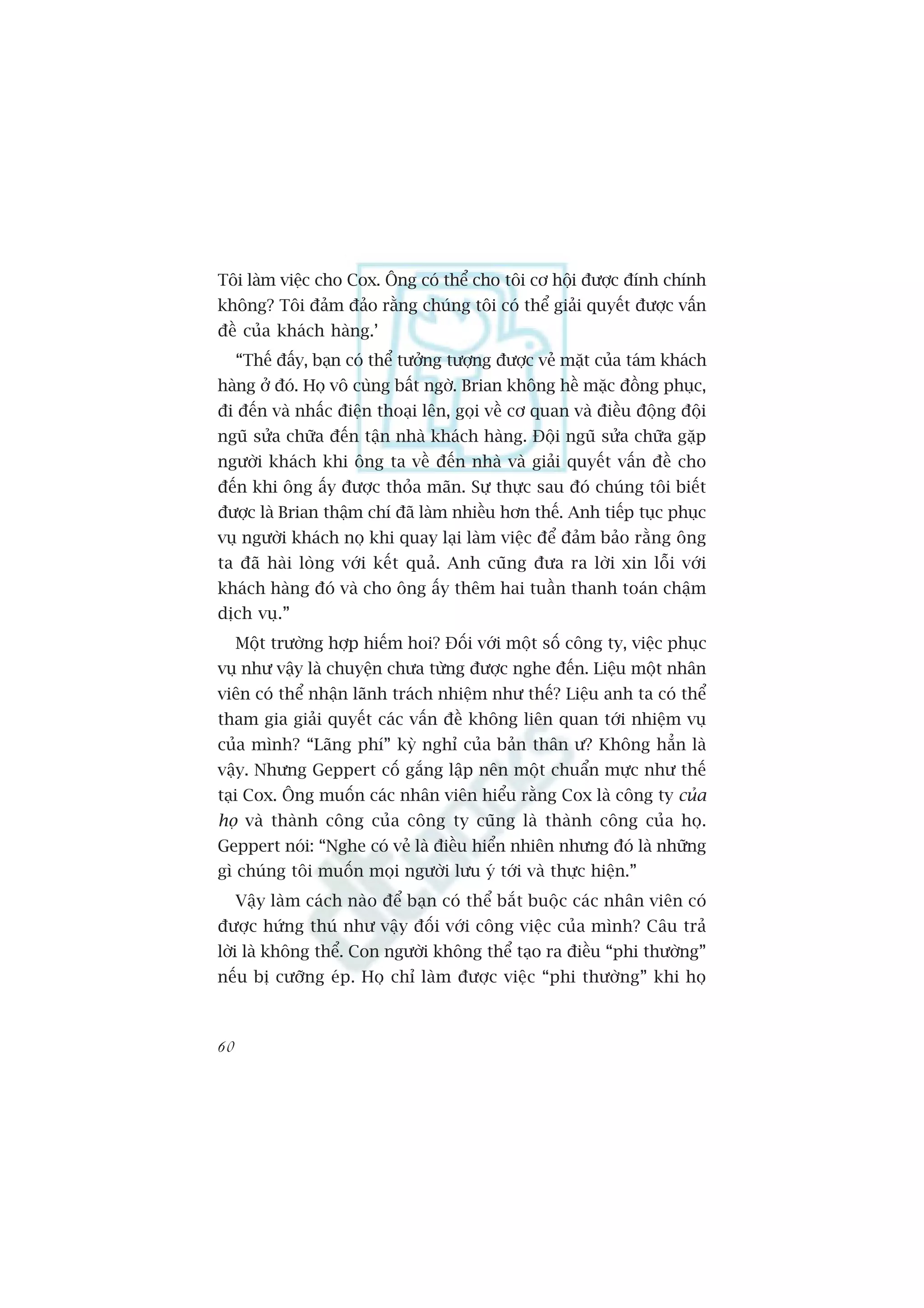 Töi laâm viïåc cho Cox. Öng coá thïí cho töi cú höåi àûúåc àñnh chñnh
khöng? Töi àaãm àaão rùçng chuáng töi coá thïí giaãi quyïët àûúåc vêën
àïì cuãa khaách haâng.’
     “Thïë àêëy, baån coá thïí tûúãng tûúång àûúåc veã mùåt cuãa taám khaách
haâng úã àoá. Hoå vö cuâng bêët ngúâ. Brian khöng hïì mùåc àöìng phuåc,
ài àïën vaâ nhêëc àiïån thoaåi lïn, goåi vïì cú quan vaâ àiïìu àöång àöåi
nguä sûãa chûäa àïën têån nhaâ khaách haâng. Àöåi nguä sûãa chûäa gùåp
ngûúâi khaách khi öng ta vïì àïën nhaâ vaâ giaãi quyïët vêën àïì cho
àïën khi öng êëy àûúåc thoãa maän. Sûå thûåc sau àoá chuáng töi biïët
àûúåc laâ Brian thêåm chñ àaä laâm nhiïìu hún thïë. Anh tiïëp tuåc phuåc
vuå ngûúâi khaách noå khi quay laåi laâm viïåc àïí àaãm baão rùçng öng
ta àaä haâi loâng vúái kïët quaã. Anh cuäng àûa ra lúâi xin löîi vúái
khaách haâng àoá vaâ cho öng êëy thïm hai tuêìn thanh toaán chêåm
dõch vuå.”
     Möåt trûúâng húåp hiïëm hoi? Àöëi vúái möåt söë cöng ty, viïåc phuåc
vuå nhû vêåy laâ chuyïån chûa tûâng àûúåc nghe àïën. Liïåu möåt nhên
viïn coá thïí nhêån laänh traách nhiïåm nhû thïë? Liïåu anh ta coá thïí
tham gia giaãi quyïët caác vêën àïì khöng liïn quan túái nhiïåm vuå
cuãa mònh? “Laäng phñ” kyâ nghó cuãa baãn thên û? Khöng hùèn laâ
vêåy. Nhûng Geppert cöë gùæng lêåp nïn möåt chuêín mûåc nhû thïë
taåi Cox. Öng muöën caác nhên viïn hiïíu rùçng Cox laâ cöng ty cuãa
hoå vaâ thaânh cöng cuãa cöng ty cuäng laâ thaânh cöng cuãa hoå.
Geppert noái: “Nghe coá veã laâ àiïìu hiïín nhiïn nhûng àoá laâ nhûäng
gò chuáng töi muöën moåi ngûúâi lûu yá túái vaâ thûåc hiïån.”
     Vêåy laâm caách naâo àïí baån coá thïí bùæt buöåc caác nhên viïn coá
àûúåc hûáng thuá nhû vêåy àöëi vúái cöng viïåc cuãa mònh? Cêu traã
lúâi laâ khöng thïí. Con ngûúâi khöng thïí taåo ra àiïìu “phi thûúâng”
nïëu bõ cûúäng eáp. Hoå chó laâm àûúåc viïåc “phi thûúâng” khi hoå



60
 