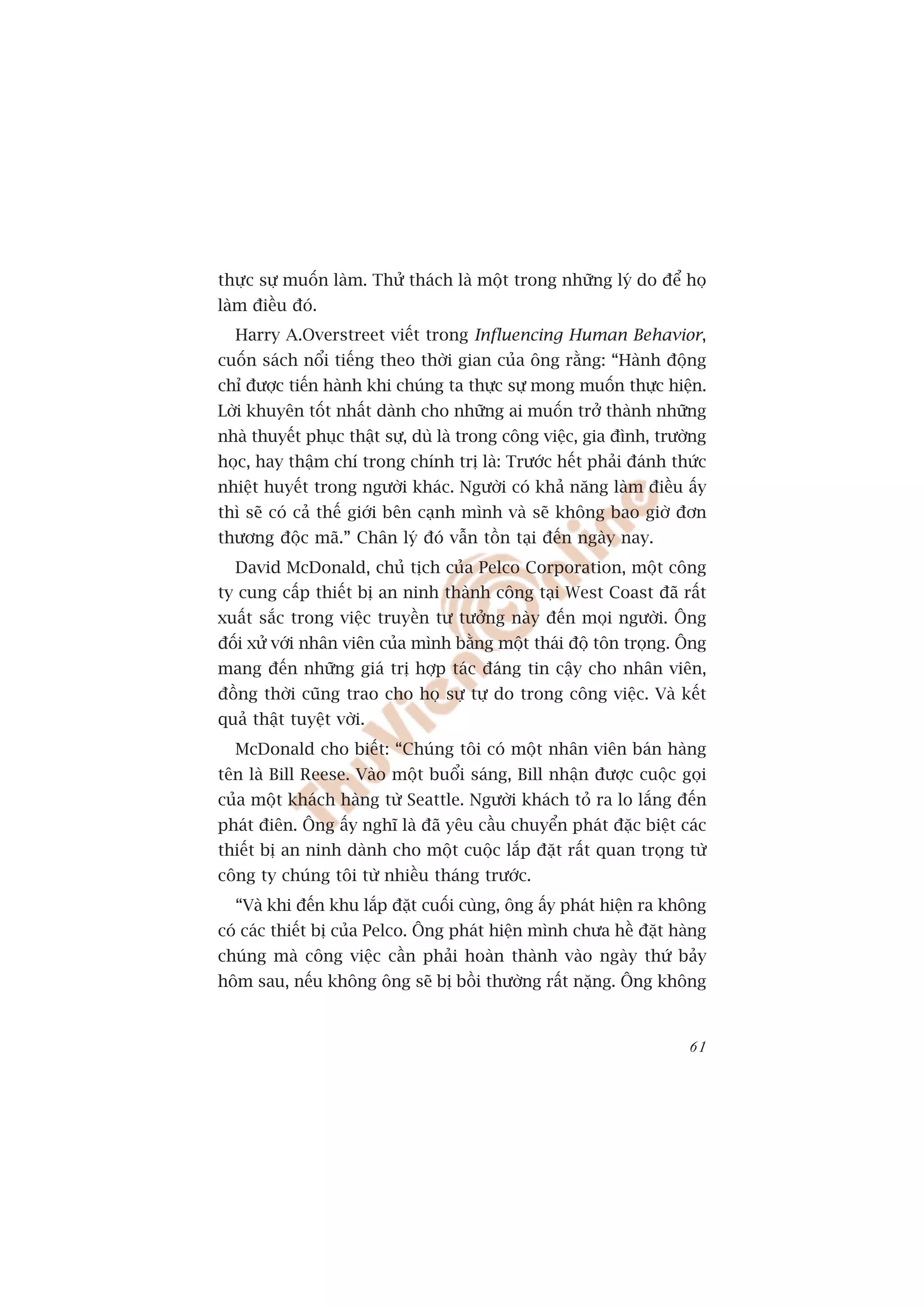 thûåc sûå muöën laâm. Thûã thaách laâ möåt trong nhûäng lyá do àïí hoå
laâm àiïìu àoá.
  Harry A.Overstreet viïët trong Influencing Human Behavior,
cuöën saách nöíi tiïëng theo thúâi gian cuãa öng rùçng: “Haânh àöång
chó àûúåc tiïën haânh khi chuáng ta thûåc sûå mong muöën thûåc hiïån.
Lúâi khuyïn töët nhêët daânh cho nhûäng ai muöën trúã thaânh nhûäng
nhaâ thuyïët phuåc thêåt sûå, duâ laâ trong cöng viïåc, gia àònh, trûúâng
hoåc, hay thêåm chñ trong chñnh trõ laâ: Trûúác hïët phaãi àaánh thûác
nhiïåt huyïët trong ngûúâi khaác. Ngûúâi coá khaã nùng laâm àiïìu êëy
thò seä coá caã thïë giúái bïn caånh mònh vaâ seä khöng bao giúâ àún
thûúng àöåc maä.” Chên lyá àoá vêîn töìn taåi àïën ngaây nay.
  David McDonald, chuã tõch cuãa Pelco Corporation, möåt cöng
ty cung cêëp thiïët bõ an ninh thaânh cöng taåi West Coast àaä rêët
xuêët sùæc trong viïåc truyïìn tû tûúãng naây àïën moåi ngûúâi. Öng
àöëi xûã vúái nhên viïn cuãa mònh bùçng möåt thaái àöå tön troång. Öng
mang àïën nhûäng giaá trõ húåp taác àaáng tin cêåy cho nhên viïn,
àöìng thúâi cuäng trao cho hoå sûå tûå do trong cöng viïåc. Vaâ kïët
quaã thêåt tuyïåt vúâi.
  McDonald cho biïët: “Chuáng töi coá möåt nhên viïn baán haâng
tïn laâ Bill Reese. Vaâo möåt buöíi saáng, Bill nhêån àûúåc cuöåc goåi
cuãa möåt khaách haâng tûâ Seattle. Ngûúâi khaách toã ra lo lùæng àïën
phaát àiïn. Öng êëy nghô laâ àaä yïu cêìu chuyïín phaát àùåc biïåt caác
thiïët bõ an ninh daânh cho möåt cuöåc lùæp àùåt rêët quan troång tûâ
cöng ty chuáng töi tûâ nhiïìu thaáng trûúác.
  “Vaâ khi àïën khu lùæp àùåt cuöëi cuâng, öng êëy phaát hiïån ra khöng
coá caác thiïët bõ cuãa Pelco. Öng phaát hiïån mònh chûa hïì àùåt haâng
chuáng maâ cöng viïåc cêìn phaãi hoaân thaânh vaâo ngaây thûá baãy
höm sau, nïëu khöng öng seä bõ böìi thûúâng rêët nùång. Öng khöng


                                                                      61
 