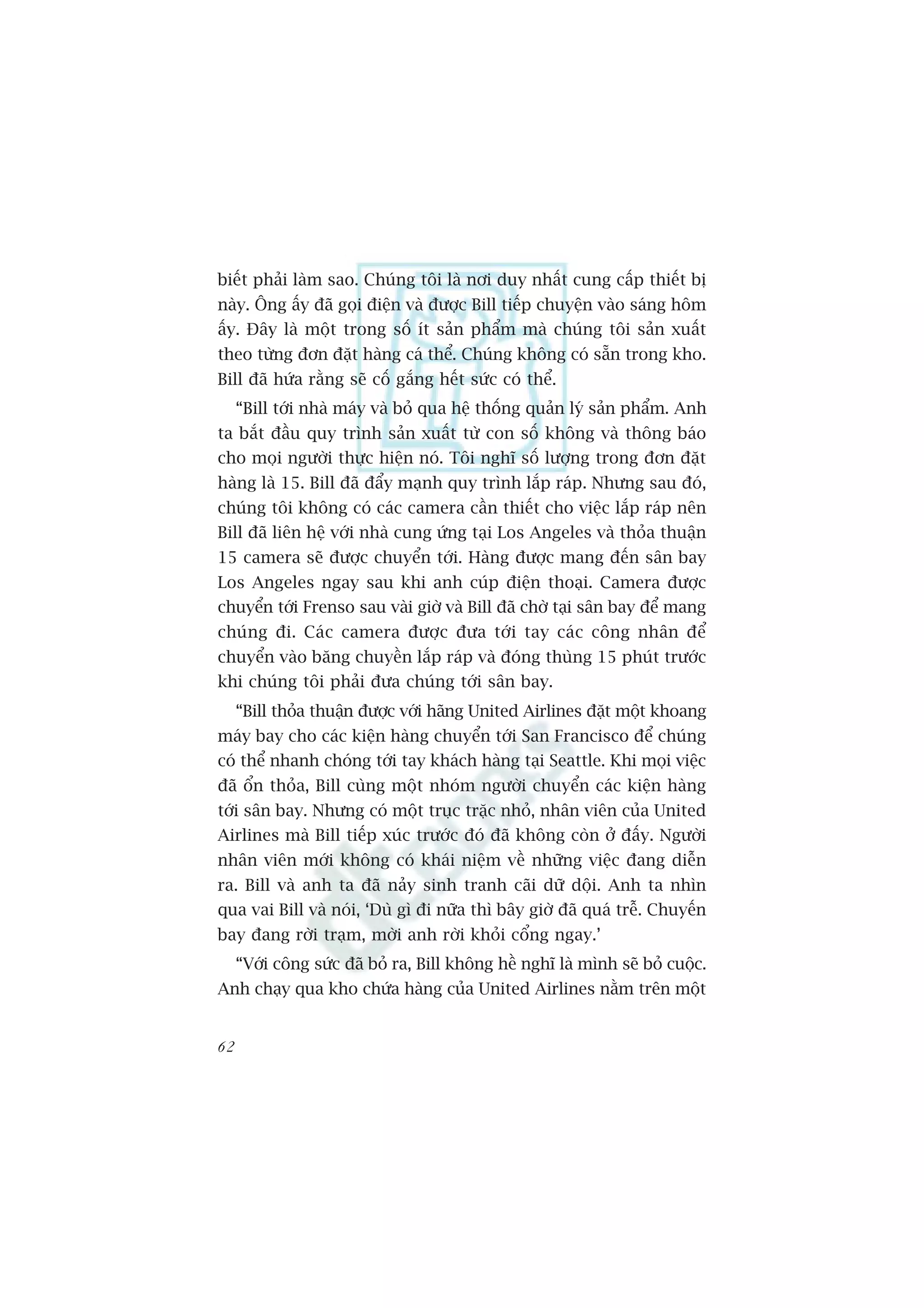 biïët phaãi laâm sao. Chuáng töi laâ núi duy nhêët cung cêëp thiïët bõ
naây. Öng êëy àaä goåi àiïån vaâ àûúåc Bill tiïëp chuyïån vaâo saáng höm
êëy. Àêy laâ möåt trong söë ñt saãn phêím maâ chuáng töi saãn xuêët
theo tûâng àún àùåt haâng caá thïí. Chuáng khöng coá sùén trong kho.
Bill àaä hûáa rùçng seä cöë gùæng hïët sûác coá thïí.
     “Bill túái nhaâ maáy vaâ boã qua hïå thöëng quaãn lyá saãn phêím. Anh
ta bùæt àêìu quy trònh saãn xuêët tûâ con söë khöng vaâ thöng baáo
cho moåi ngûúâi thûåc hiïån noá. Töi nghô söë lûúång trong àún àùåt
haâng laâ 15. Bill àaä àêíy maånh quy trònh lùæp raáp. Nhûng sau àoá,
chuáng töi khöng coá caác camera cêìn thiïët cho viïåc lùæp raáp nïn
Bill àaä liïn hïå vúái nhaâ cung ûáng taåi Los Angeles vaâ thoãa thuêån
15 camera seä àûúåc chuyïín túái. Haâng àûúåc mang àïën sên bay
Los Angeles ngay sau khi anh cuáp àiïån thoaåi. Camera àûúåc
chuyïín túái Frenso sau vaâi giúâ vaâ Bill àaä chúâ taåi sên bay àïí mang
chuáng ài. Caác camera àûúåc àûa túái tay caác cöng nhên àïí
chuyïín vaâo bùng chuyïìn lùæp raáp vaâ àoáng thuâng 15 phuát trûúác
khi chuáng töi phaãi àûa chuáng túái sên bay.
     “Bill thoãa thuêån àûúåc vúái haäng United Airlines àùåt möåt khoang
maáy bay cho caác kiïån haâng chuyïín túái San Francisco àïí chuáng
coá thïí nhanh choáng túái tay khaách haâng taåi Seattle. Khi moåi viïåc
àaä öín thoãa, Bill cuâng möåt nhoám ngûúâi chuyïín caác kiïån haâng
túái sên bay. Nhûng coá möåt truåc trùåc nhoã, nhên viïn cuãa United
Airlines maâ Bill tiïëp xuác trûúác àoá àaä khöng coân úã àêëy. Ngûúâi
nhên viïn múái khöng coá khaái niïåm vïì nhûäng viïåc àang diïîn
ra. Bill vaâ anh ta àaä naãy sinh tranh caäi dûä döåi. Anh ta nhòn
qua vai Bill vaâ noái, ‘Duâ gò ài nûäa thò bêy giúâ àaä quaá trïî. Chuyïën
bay àang rúâi traåm, múâi anh rúâi khoãi cöíng ngay.’
     “Vúái cöng sûác àaä boã ra, Bill khöng hïì nghô laâ mònh seä boã cuöåc.
Anh chaåy qua kho chûáa haâng cuãa United Airlines nùçm trïn möåt


62
 