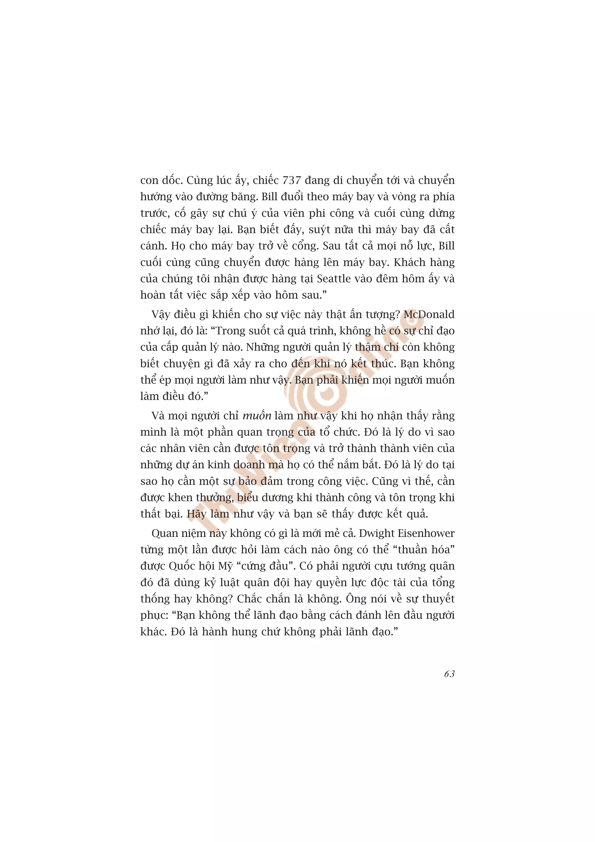 con döëc. Cuâng luác êëy, chiïëc 737 àang di chuyïín túái vaâ chuyïín
hûúáng vaâo àûúâng bùng. Bill àuöíi theo maáy bay vaâ voâng ra phña
trûúác, cöë gêy sûå chuá yá cuãa viïn phi cöng vaâ cuöëi cuâng dûâng
chiïëc maáy bay laåi. Baån biïët àêëy, suyát nûäa thò maáy bay àaä cêët
caánh. Hoå cho maáy bay trúã vïì cöíng. Sau têët caã moåi nöî lûåc, Bill
cuöëi cuâng cuäng chuyïín àûúåc haâng lïn maáy bay. Khaách haâng
cuãa chuáng töi nhêån àûúåc haâng taåi Seattle vaâo àïm höm êëy vaâ
hoaân têët viïåc sùæp xïëp vaâo höm sau.”
  Vêåy àiïìu gò khiïën cho sûå viïåc naây thêåt êën tûúång? McDonald
nhúá laåi, àoá laâ: “Trong suöët caã quaá trònh, khöng hïì coá sûå chó àaåo
cuãa cêëp quaãn lyá naâo. Nhûäng ngûúâi quaãn lyá thêåm chñ coân khöng
biïët chuyïån gò àaä xaãy ra cho àïën khi noá kïët thuác. Baån khöng
thïí eáp moåi ngûúâi laâm nhû vêåy. Baån phaãi khiïën moåi ngûúâi muöën
laâm àiïìu àoá.”
  Vaâ moåi ngûúâi chó muöën laâm nhû vêåy khi hoå nhêån thêëy rùçng
mònh laâ möåt phêìn quan troång cuãa töí chûác. Àoá laâ lyá do vò sao
caác nhên viïn cêìn àûúåc tön troång vaâ trúã thaânh thaânh viïn cuãa
nhûäng dûå aán kinh doanh maâ hoå coá thïí nùæm bùæt. Àoá laâ lyá do taåi
sao hoå cêìn möåt sûå baão àaãm trong cöng viïåc. Cuäng vò thïë, cêìn
àûúåc khen thûúãng, biïíu dûúng khi thaânh cöng vaâ tön troång khi
thêët baåi. Haäy laâm nhû vêåy vaâ baån seä thêëy àûúåc kïët quaã.
  Quan niïåm naây khöng coá gò laâ múái meã caã. Dwight Eisenhower
tûâng möåt lêìn àûúåc hoãi laâm caách naâo öng coá thïí “thuêìn hoáa”
àûúåc Quöëc höåi Myä “cûáng àêìu”. Coá phaãi ngûúâi cûåu tûúáng quên
àoá àaä duâng kyã luêåt quên àöåi hay quyïìn lûåc àöåc taâi cuãa töíng
thöëng hay khöng? Chùæc chùæn laâ khöng. Öng noái vïì sûå thuyïët
phuåc: “Baån khöng thïí laänh àaåo bùçng caách àaánh lïn àêìu ngûúâi
khaác. Àoá laâ haânh hung chûá khöng phaãi laänh àaåo.”


                                                                        63
 