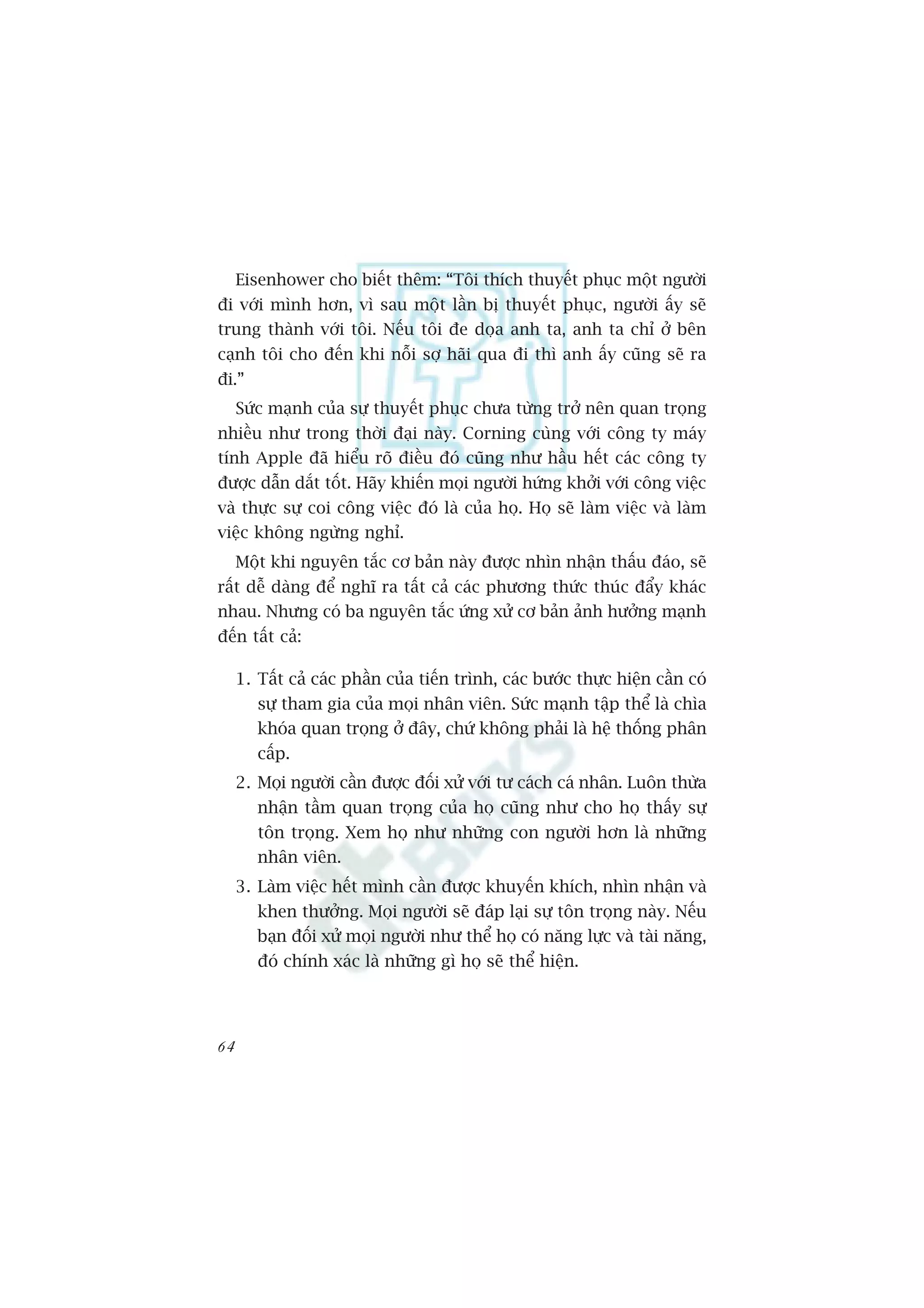 Eisenhower cho biïët thïm: “Töi thñch thuyïët phuåc möåt ngûúâi
ài vúái mònh hún, vò sau möåt lêìn bõ thuyïët phuåc, ngûúâi êëy seä
trung thaânh vúái töi. Nïëu töi àe doåa anh ta, anh ta chó úã bïn
caånh töi cho àïën khi nöîi súå haäi qua ài thò anh êëy cuäng seä ra
ài.”
     Sûác maånh cuãa sûå thuyïët phuåc chûa tûâng trúã nïn quan troång
nhiïìu nhû trong thúâi àaåi naây. Corning cuâng vúái cöng ty maáy
tñnh Apple àaä hiïíu roä àiïìu àoá cuäng nhû hêìu hïët caác cöng ty
àûúåc dêîn dùæt töët. Haäy khiïën moåi ngûúâi hûáng khúãi vúái cöng viïåc
vaâ thûåc sûå coi cöng viïåc àoá laâ cuãa hoå. Hoå seä laâm viïåc vaâ laâm
viïåc khöng ngûâng nghó.
     Möåt khi nguyïn tùæc cú baãn naây àûúåc nhòn nhêån thêëu àaáo, seä
rêët dïî daâng àïí nghô ra têët caã caác phûúng thûác thuác àêíy khaác
nhau. Nhûng coá ba nguyïn tùæc ûáng xûã cú baãn aãnh hûúãng maånh
àïën têët caã:

     1. Têët caã caác phêìn cuãa tiïën trònh, caác bûúác thûåc hiïån cêìn coá
        sûå tham gia cuãa moåi nhên viïn. Sûác maånh têåp thïí laâ chòa
        khoáa quan troång úã àêy, chûá khöng phaãi laâ hïå thöëng phên
        cêëp.
     2. Moåi ngûúâi cêìn àûúåc àöëi xûã vúái tû caách caá nhên. Luön thûâa
        nhêån têìm quan troång cuãa hoå cuäng nhû cho hoå thêëy sûå
        tön troång. Xem hoå nhû nhûäng con ngûúâi hún laâ nhûäng
        nhên viïn.
     3. Laâm viïåc hïët mònh cêìn àûúåc khuyïën khñch, nhòn nhêån vaâ
        khen thûúãng. Moåi ngûúâi seä àaáp laåi sûå tön troång naây. Nïëu
        baån àöëi xûã moåi ngûúâi nhû thïí hoå coá nùng lûåc vaâ taâi nùng,
        àoá chñnh xaác laâ nhûäng gò hoå seä thïí hiïån.




64
 