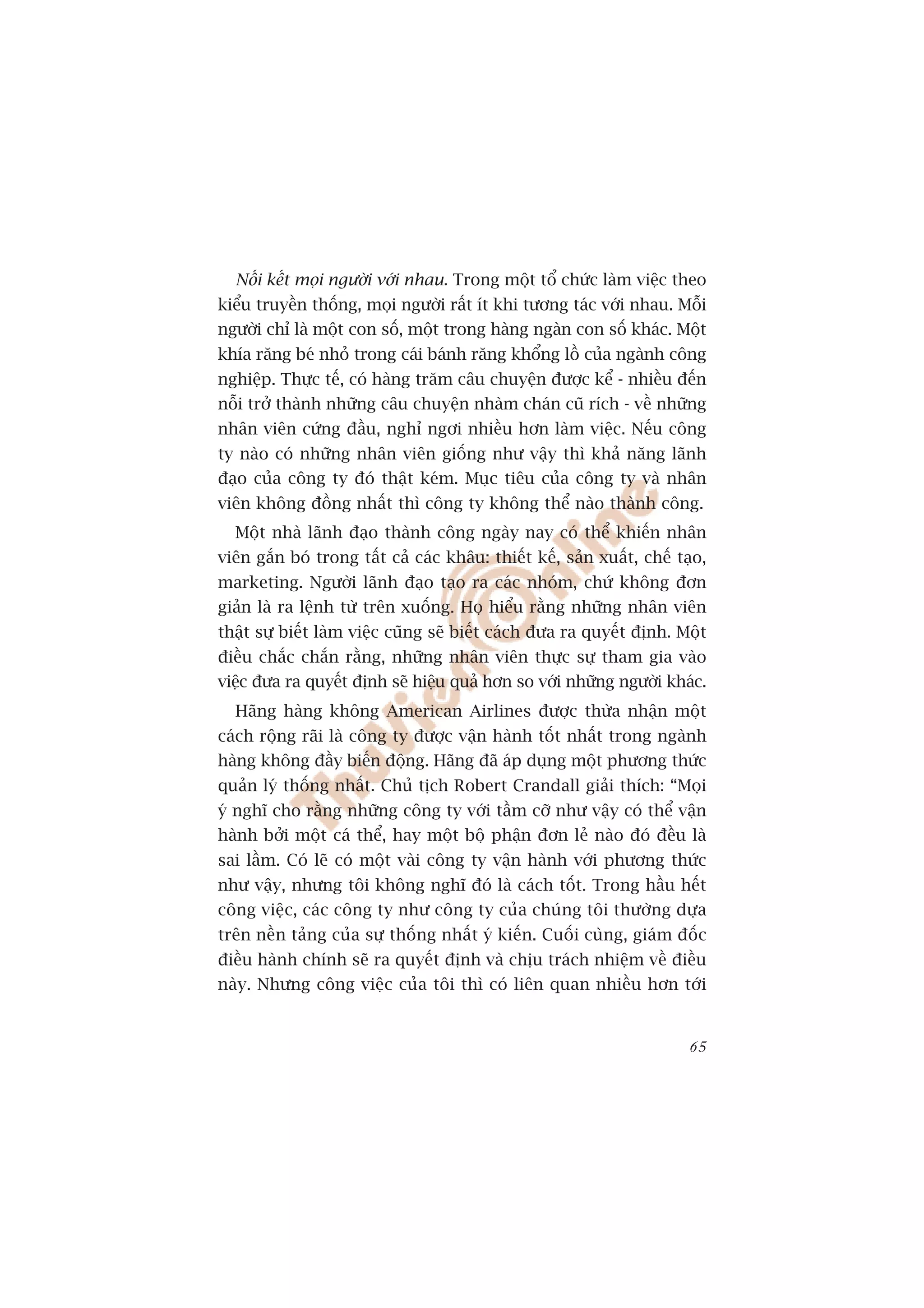 Nöëi kïët moåi ngûúâi vúái nhau. Trong möåt töí chûác laâm viïåc theo
kiïíu truyïìn thöëng, moåi ngûúâi rêët ñt khi tûúng taác vúái nhau. Möîi
ngûúâi chó laâ möåt con söë, möåt trong haâng ngaân con söë khaác. Möåt
khña rùng beá nhoã trong caái baánh rùng khöíng löì cuãa ngaânh cöng
nghiïåp. Thûåc tïë, coá haâng trùm cêu chuyïån àûúåc kïí - nhiïìu àïën
nöîi trúã thaânh nhûäng cêu chuyïån nhaâm chaán cuä rñch - vïì nhûäng
nhên viïn cûáng àêìu, nghó ngúi nhiïìu hún laâm viïåc. Nïëu cöng
ty naâo coá nhûäng nhên viïn giöëng nhû vêåy thò khaã nùng laänh
àaåo cuãa cöng ty àoá thêåt keám. Muåc tiïu cuãa cöng ty vaâ nhên
viïn khöng àöìng nhêët thò cöng ty khöng thïí naâo thaânh cöng.
  Möåt nhaâ laänh àaåo thaânh cöng ngaây nay coá thïí khiïën nhên
viïn gùæn boá trong têët caã caác khêu: thiïët kïë, saãn xuêët, chïë taåo,
marketing. Ngûúâi laänh àaåo taåo ra caác nhoám, chûá khöng àún
giaãn laâ ra lïånh tûâ trïn xuöëng. Hoå hiïíu rùçng nhûäng nhên viïn
thêåt sûå biïët laâm viïåc cuäng seä biïët caách àûa ra quyïët àõnh. Möåt
àiïìu chùæc chùæn rùçng, nhûäng nhên viïn thûåc sûå tham gia vaâo
viïåc àûa ra quyïët àõnh seä hiïåu quaã hún so vúái nhûäng ngûúâi khaác.
  Haäng haâng khöng American Airlines àûúåc thûâa nhêån möåt
caách röång raäi laâ cöng ty àûúåc vêån haânh töët nhêët trong ngaânh
haâng khöng àêìy biïën àöång. Haäng àaä aáp duång möåt phûúng thûác
quaãn lyá thöëng nhêët. Chuã tõch Robert Crandall giaãi thñch: “Moåi
yá nghô cho rùçng nhûäng cöng ty vúái têìm cúä nhû vêåy coá thïí vêån
haânh búãi möåt caá thïí, hay möåt böå phêån àún leã naâo àoá àïìu laâ
sai lêìm. Coá leä coá möåt vaâi cöng ty vêån haânh vúái phûúng thûác
nhû vêåy, nhûng töi khöng nghô àoá laâ caách töët. Trong hêìu hïët
cöng viïåc, caác cöng ty nhû cöng ty cuãa chuáng töi thûúâng dûåa
trïn nïìn taãng cuãa sûå thöëng nhêët yá kiïën. Cuöëi cuâng, giaám àöëc
àiïìu haânh chñnh seä ra quyïët àõnh vaâ chõu traách nhiïåm vïì àiïìu
naây. Nhûng cöng viïåc cuãa töi thò coá liïn quan nhiïìu hún túái


                                                                       65
 