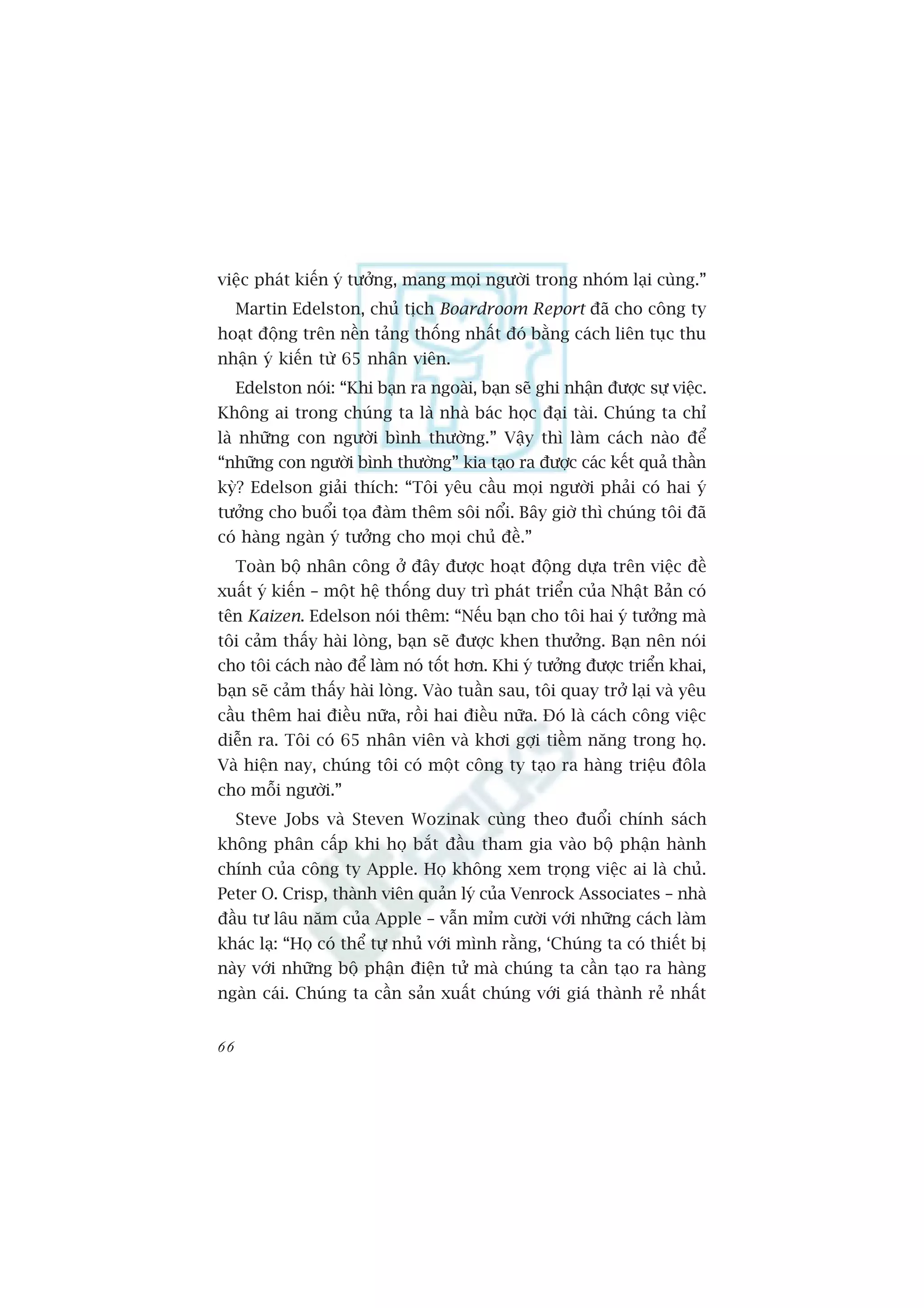 viïåc phaát kiïën yá tûúãng, mang moåi ngûúâi trong nhoám laåi cuâng.”
     Martin Edelston, chuã tõch Boardroom Report àaä cho cöng ty
hoaåt àöång trïn nïìn taãng thöëng nhêët àoá bùçng caách liïn tuåc thu
nhêån yá kiïën tûâ 65 nhên viïn.
     Edelston noái: “Khi baån ra ngoaâi, baån seä ghi nhêån àûúåc sûå viïåc.
Khöng ai trong chuáng ta laâ nhaâ baác hoåc àaåi taâi. Chuáng ta chó
laâ nhûäng con ngûúâi bònh thûúâng.” Vêåy thò laâm caách naâo àïí
“nhûäng con ngûúâi bònh thûúâng” kia taåo ra àûúåc caác kïët quaã thêìn
kyâ? Edelson giaãi thñch: “Töi yïu cêìu moåi ngûúâi phaãi coá hai yá
tûúãng cho buöíi toåa àaâm thïm söi nöíi. Bêy giúâ thò chuáng töi àaä
coá haâng ngaân yá tûúãng cho moåi chuã àïì.”
     Toaân böå nhên cöng úã àêy àûúåc hoaåt àöång dûåa trïn viïåc àïì
xuêët yá kiïën – möåt hïå thöëng duy trò phaát triïín cuãa Nhêåt Baãn coá
tïn Kaizen. Edelson noái thïm: “Nïëu baån cho töi hai yá tûúãng maâ
töi caãm thêëy haâi loâng, baån seä àûúåc khen thûúãng. Baån nïn noái
cho töi caách naâo àïí laâm noá töët hún. Khi yá tûúãng àûúåc triïín khai,
baån seä caãm thêëy haâi loâng. Vaâo tuêìn sau, töi quay trúã laåi vaâ yïu
cêìu thïm hai àiïìu nûäa, röìi hai àiïìu nûäa. Àoá laâ caách cöng viïåc
diïîn ra. Töi coá 65 nhên viïn vaâ khúi gúåi tiïìm nùng trong hoå.
Vaâ hiïån nay, chuáng töi coá möåt cöng ty taåo ra haâng triïåu àöla
cho möîi ngûúâi.”
     Steve Jobs vaâ Steven Wozinak cuâng theo àuöíi chñnh saách
khöng phên cêëp khi hoå bùæt àêìu tham gia vaâo böå phêån haânh
chñnh cuãa cöng ty Apple. Hoå khöng xem troång viïåc ai laâ chuã.
Peter O. Crisp, thaânh viïn quaãn lyá cuãa Venrock Associates – nhaâ
àêìu tû lêu nùm cuãa Apple – vêîn móm cûúâi vúái nhûäng caách laâm
khaác laå: “Hoå coá thïí tûå nhuã vúái mònh rùçng, ‘Chuáng ta coá thiïët bõ
naây vúái nhûäng böå phêån àiïån tûã maâ chuáng ta cêìn taåo ra haâng
ngaân caái. Chuáng ta cêìn saãn xuêët chuáng vúái giaá thaânh reã nhêët


66
 