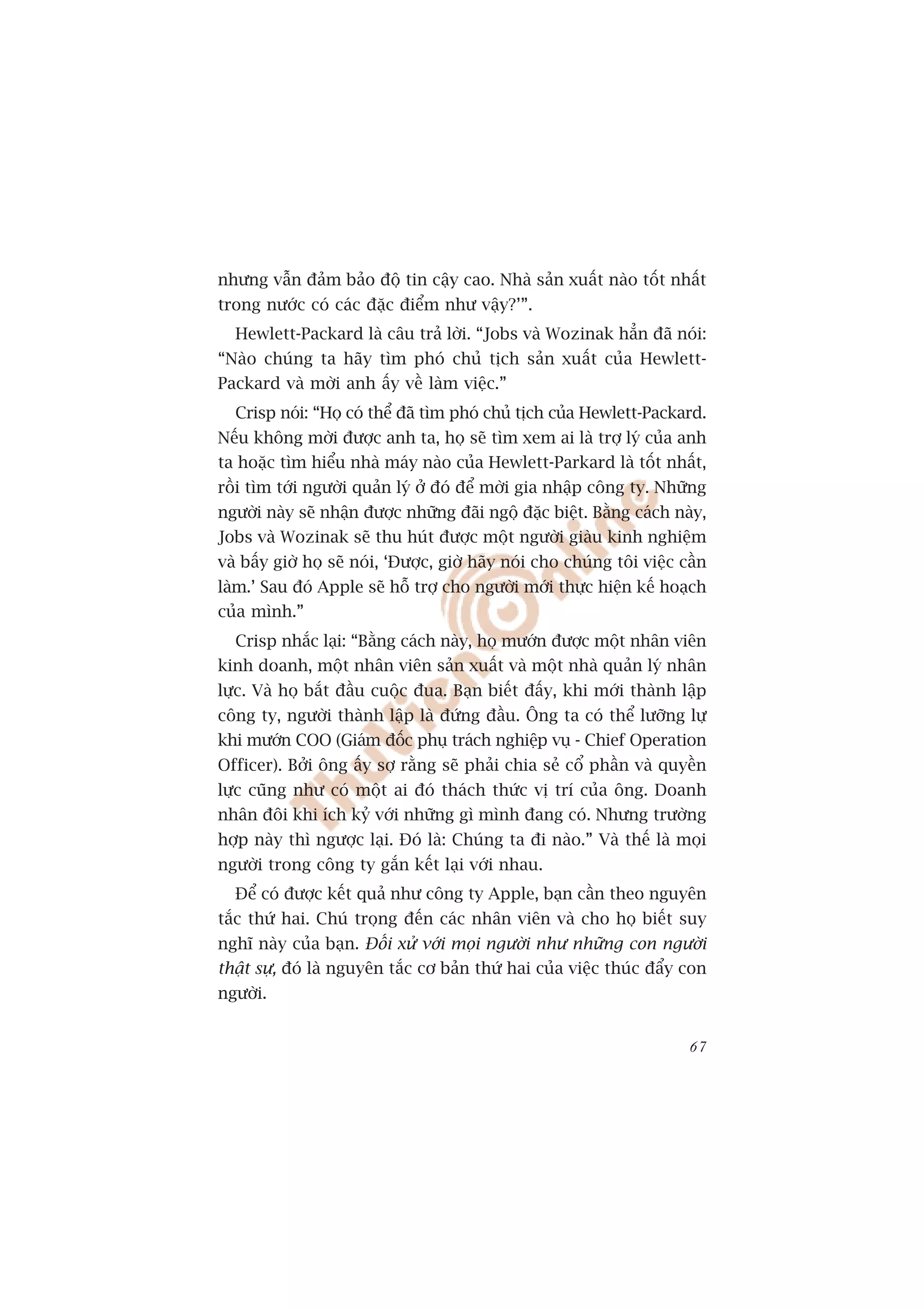 nhûng vêîn àaãm baão àöå tin cêåy cao. Nhaâ saãn xuêët naâo töët nhêët
trong nûúác coá caác àùåc àiïím nhû vêåy?’”.
  Hewlett-Packard laâ cêu traã lúâi. “Jobs vaâ Wozinak hùèn àaä noái:
“Naâo chuáng ta haäy tòm phoá chuã tõch saãn xuêët cuãa Hewlett-
Packard vaâ múâi anh êëy vïì laâm viïåc.”
  Crisp noái: “Hoå coá thïí àaä tòm phoá chuã tõch cuãa Hewlett-Packard.
Nïëu khöng múâi àûúåc anh ta, hoå seä tòm xem ai laâ trúå lyá cuãa anh
ta hoùåc tòm hiïíu nhaâ maáy naâo cuãa Hewlett-Parkard laâ töët nhêët,
röìi tòm túái ngûúâi quaãn lyá úã àoá àïí múâi gia nhêåp cöng ty. Nhûäng
ngûúâi naây seä nhêån àûúåc nhûäng àaäi ngöå àùåc biïåt. Bùçng caách naây,
Jobs vaâ Wozinak seä thu huát àûúåc möåt ngûúâi giaâu kinh nghiïåm
vaâ bêëy giúâ hoå seä noái, ‘Àûúåc, giúâ haäy noái cho chuáng töi viïåc cêìn
laâm.’ Sau àoá Apple seä höî trúå cho ngûúâi múái thûåc hiïån kïë hoaåch
cuãa mònh.”
  Crisp nhùæc laåi: “Bùçng caách naây, hoå mûúán àûúåc möåt nhên viïn
kinh doanh, möåt nhên viïn saãn xuêët vaâ möåt nhaâ quaãn lyá nhên
lûåc. Vaâ hoå bùæt àêìu cuöåc àua. Baån biïët àêëy, khi múái thaânh lêåp
cöng ty, ngûúâi thaânh lêåp laâ àûáng àêìu. Öng ta coá thïí lûúäng lûå
khi mûúán COO (Giaám àöëc phuå traách nghiïåp vuå - Chief Operation
Officer). Búãi öng êëy súå rùçng seä phaãi chia seã cöí phêìn vaâ quyïìn
lûåc cuäng nhû coá möåt ai àoá thaách thûác võ trñ cuãa öng. Doanh
nhên àöi khi ñch kyã vúái nhûäng gò mònh àang coá. Nhûng trûúâng
húåp naây thò ngûúåc laåi. Àoá laâ: Chuáng ta ài naâo.” Vaâ thïë laâ moåi
ngûúâi trong cöng ty gùæn kïët laåi vúái nhau.
  Àïí coá àûúåc kïët quaã nhû cöng ty Apple, baån cêìn theo nguyïn
tùæc thûá hai. Chuá troång àïën caác nhên viïn vaâ cho hoå biïët suy
nghô naây cuãa baån. Àöëi xûã vúái moåi ngûúâi nhû nhûäng con ngûúâi
thêåt sûå, àoá laâ nguyïn tùæc cú baãn thûá hai cuãa viïåc thuác àêíy con
ngûúâi.


                                                                         67
 