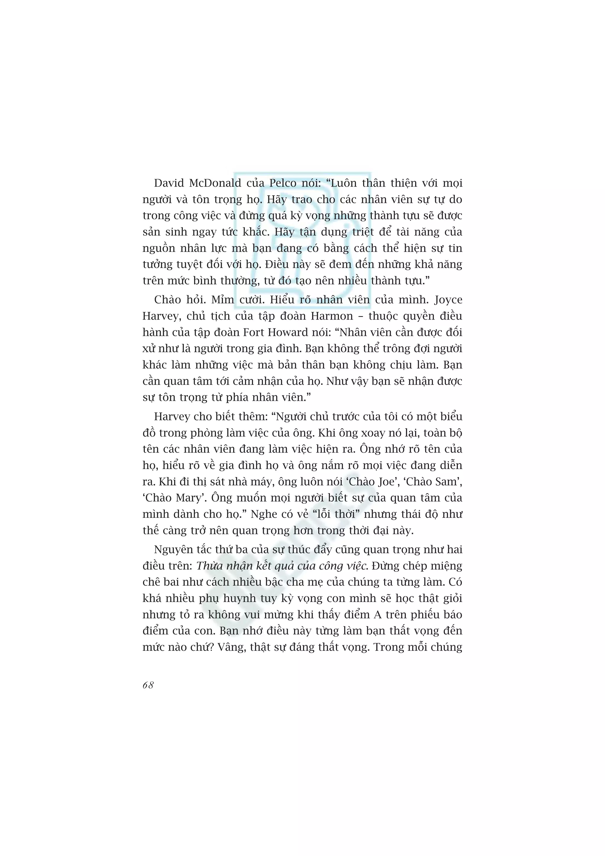 David McDonald cuãa Pelco noái: “Luön thên thiïån vúái moåi
ngûúâi vaâ tön troång hoå. Haäy trao cho caác nhên viïn sûå tûå do
trong cöng viïåc vaâ àûâng quaá kyâ voång nhûäng thaânh tûåu seä àûúåc
saãn sinh ngay tûác khùæc. Haäy têån duång triïåt àïí taâi nùng cuãa
nguöìn nhên lûåc maâ baån àang coá bùçng caách thïí hiïån sûå tin
tûúãng tuyïåt àöëi vúái hoå. Àiïìu naây seä àem àïën nhûäng khaã nùng
trïn mûác bònh thûúâng, tûâ àoá taåo nïn nhiïìu thaânh tûåu.”
     Chaâo hoãi. Móm cûúâi. Hiïíu roä nhên viïn cuãa mònh. Joyce
Harvey, chuã tõch cuãa têåp àoaân Harmon – thuöåc quyïìn àiïìu
haânh cuãa têåp àoaân Fort Howard noái: “Nhên viïn cêìn àûúåc àöëi
xûã nhû laâ ngûúâi trong gia àònh. Baån khöng thïí tröng àúåi ngûúâi
khaác laâm nhûäng viïåc maâ baãn thên baån khöng chõu laâm. Baån
cêìn quan têm túái caãm nhêån cuãa hoå. Nhû vêåy baån seä nhêån àûúåc
sûå tön troång tûâ phña nhên viïn.”
     Harvey cho biïët thïm: “Ngûúâi chuã trûúác cuãa töi coá möåt biïíu
àöì trong phoâng laâm viïåc cuãa öng. Khi öng xoay noá laåi, toaân böå
tïn caác nhên viïn àang laâm viïåc hiïån ra. Öng nhúá roä tïn cuãa
hoå, hiïíu roä vïì gia àònh hoå vaâ öng nùæm roä moåi viïåc àang diïîn
ra. Khi ài thõ saát nhaâ maáy, öng luön noái ‘Chaâo Joe’, ‘Chaâo Sam’,
‘Chaâo Mary’. Öng muöën moåi ngûúâi biïët sûå cuãa quan têm cuãa
mònh daânh cho hoå.” Nghe coá veã “löîi thúâi” nhûng thaái àöå nhû
thïë caâng trúã nïn quan troång hún trong thúâi àaåi naây.
     Nguyïn tùæc thûá ba cuãa sûå thuác àêíy cuäng quan troång nhû hai
àiïìu trïn: Thûâa nhêån kïët quaã cuãa cöng viïåc. Àûâng cheáp miïång
chï bai nhû caách nhiïìu bêåc cha meå cuãa chuáng ta tûâng laâm. Coá
khaá nhiïìu phuå huynh tuy kyâ voång con mònh seä hoåc thêåt gioãi
nhûng toã ra khöng vui mûâng khi thêëy àiïím A trïn phiïëu baáo
àiïím cuãa con. Baån nhúá àiïìu naây tûâng laâm baån thêët voång àïën
mûác naâo chûá? Vêng, thêåt sûå àaáng thêët voång. Trong möîi chuáng


68
 