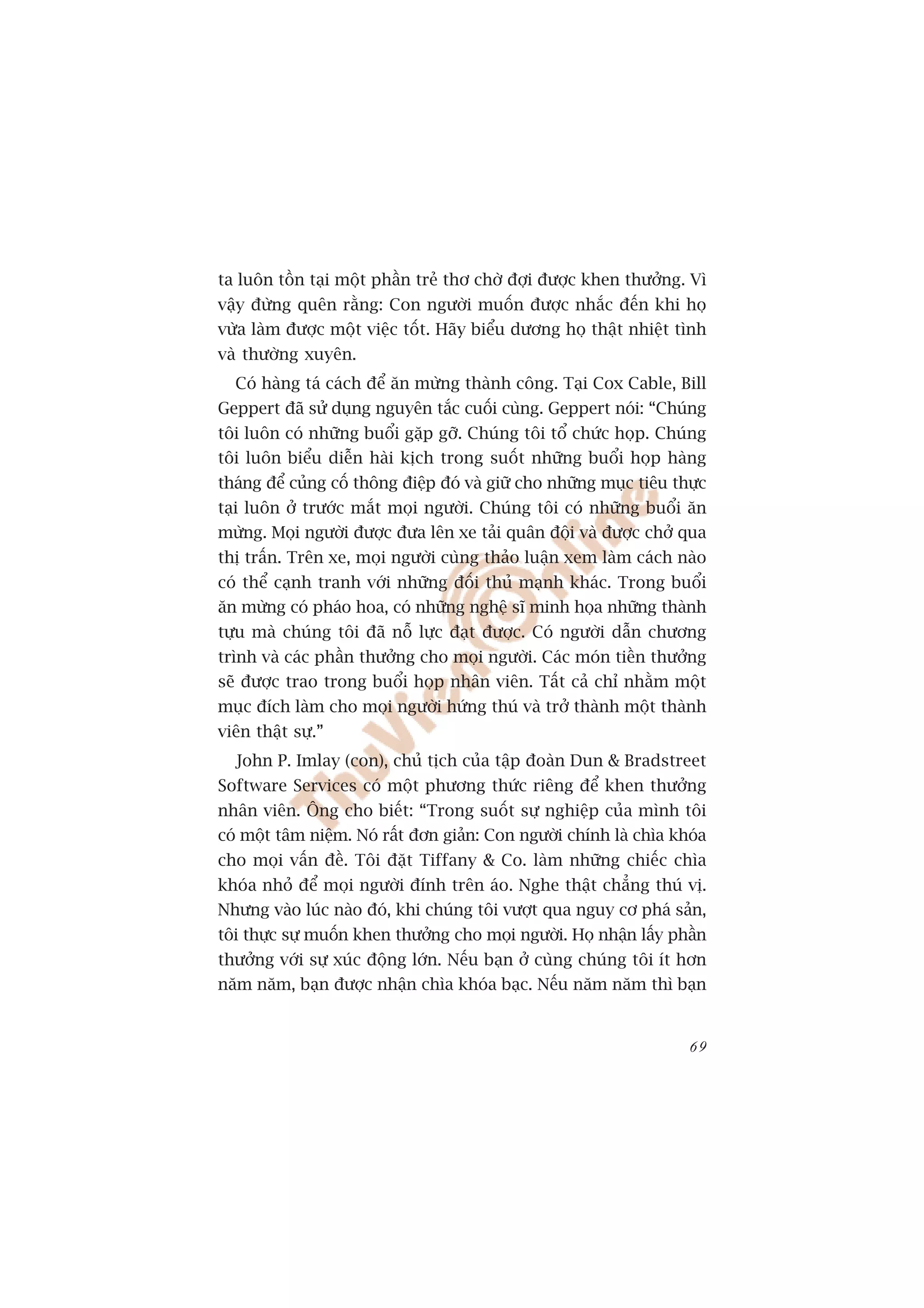ta luön töìn taåi möåt phêìn treã thú chúâ àúåi àûúåc khen thûúãng. Vò
vêåy àûâng quïn rùçng: Con ngûúâi muöën àûúåc nhùæc àïën khi hoå
vûâa laâm àûúåc möåt viïåc töët. Haäy biïíu dûúng hoå thêåt nhiïåt tònh
vaâ thûúâng xuyïn.
  Coá haâng taá caách àïí ùn mûâng thaânh cöng. Taåi Cox Cable, Bill
Geppert àaä sûã duång nguyïn tùæc cuöëi cuâng. Geppert noái: “Chuáng
töi luön coá nhûäng buöíi gùåp gúä. Chuáng töi töí chûác hoåp. Chuáng
töi luön biïíu diïîn haâi kõch trong suöët nhûäng buöíi hoåp haâng
thaáng àïí cuãng cöë thöng àiïåp àoá vaâ giûä cho nhûäng muåc tiïu thûåc
taåi luön úã trûúác mùæt moåi ngûúâi. Chuáng töi coá nhûäng buöíi ùn
mûâng. Moåi ngûúâi àûúåc àûa lïn xe taãi quên àöåi vaâ àûúåc chúã qua
thõ trêën. Trïn xe, moåi ngûúâi cuâng thaão luêån xem laâm caách naâo
coá thïí caånh tranh vúái nhûäng àöëi thuã maånh khaác. Trong buöíi
ùn mûâng coá phaáo hoa, coá nhûäng nghïå sô minh hoåa nhûäng thaânh
tûåu maâ chuáng töi àaä nöî lûåc àaåt àûúåc. Coá ngûúâi dêîn chûúng
trònh vaâ caác phêìn thûúãng cho moåi ngûúâi. Caác moán tiïìn thûúãng
seä àûúåc trao trong buöíi hoåp nhên viïn. Têët caã chó nhùçm möåt
muåc àñch laâm cho moåi ngûúâi hûáng thuá vaâ trúã thaânh möåt thaânh
viïn thêåt sûå.”
  John P. Imlay (con), chuã tõch cuãa têåp àoaân Dun & Bradstreet
Software Services coá möåt phûúng thûác riïng àïí khen thûúãng
nhên viïn. Öng cho biïët: “Trong suöët sûå nghiïåp cuãa mònh töi
coá möåt têm niïåm. Noá rêët àún giaãn: Con ngûúâi chñnh laâ chòa khoáa
cho moåi vêën àïì. Töi àùåt Tiffany & Co. laâm nhûäng chiïëc chòa
khoáa nhoã àïí moåi ngûúâi àñnh trïn aáo. Nghe thêåt chùèng thuá võ.
Nhûng vaâo luác naâo àoá, khi chuáng töi vûúåt qua nguy cú phaá saãn,
töi thûåc sûå muöën khen thûúãng cho moåi ngûúâi. Hoå nhêån lêëy phêìn
thûúãng vúái sûå xuác àöång lúán. Nïëu baån úã cuâng chuáng töi ñt hún
nùm nùm, baån àûúåc nhêån chòa khoáa baåc. Nïëu nùm nùm thò baån


                                                                     69
 