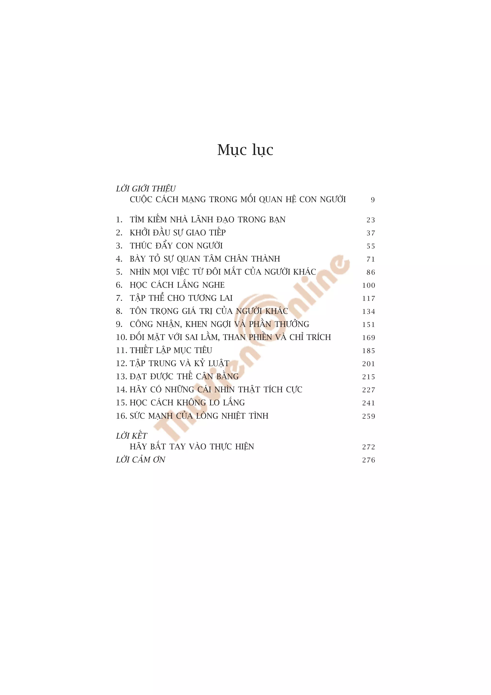 Muåc luåc

LÚÂI GIÚÁI THIÏÅU
    CUÖÅC CAÁCH MAÅNG TRONG MÖËI QUAN HÏÅ CON NGÛÚÂI       9


1. TÒM KIÏËM NHAÂ LAÄNH ÀAÅO TRONG BAÅN                  23
2. KHÚÃI ÀÊÌU SÛÅ GIAO TIÏËP                             37
3. THUÁC ÀÊÍY CON NGÛÚÂI                                 55
4. BAÂY TOÃ SÛÅ QUAN TÊM CHÊN THAÂNH                     71
5. NHÒN MOÅI VIÏÅC TÛÂ ÀÖI MÙÆT CUÃA NGÛÚÂI KHAÁC        86
6. HOÅC CAÁCH LÙÆNG NGHE                                 100
7. TÊÅP THÏÍ CHO TÛÚNG LAI                               117
8. TÖN TROÅNG GIAÁ TRÕ CUÃA NGÛÚÂI KHAÁC                 134
9. CÖNG NHÊÅN, KHEN NGÚÅI VAÂ PHÊÌN THÛÚÃNG              151
10. ÀÖËI MÙÅT VÚÁI SAI LÊÌM, THAN PHIÏÌN VAÂ CHÓ TRÑCH   169
11. THIÏËT LÊÅP MUÅC TIÏU                                185
12. TÊÅP TRUNG VAÂ KYÃ LUÊÅT                             201
13. ÀAÅT ÀÛÚÅC THÏË CÊN BÙÇNG                            215
14. HAÄY COÁ NHÛÄNG CAÁI NHÒN THÊÅT TÑCH CÛÅC            227
15. HOÅC CAÁCH KHÖNG LO LÙÆNG                            241

16. SÛÁC MAÅNH CUÃA LOÂNG NHIÏÅT TÒNH                    259


LÚÂI KÏËT
    HAÄY BÙÆT TAY VAÂO THÛÅC HIÏÅN                       272
LÚÂI CAÃM ÚN                                             276




                                                          7
 