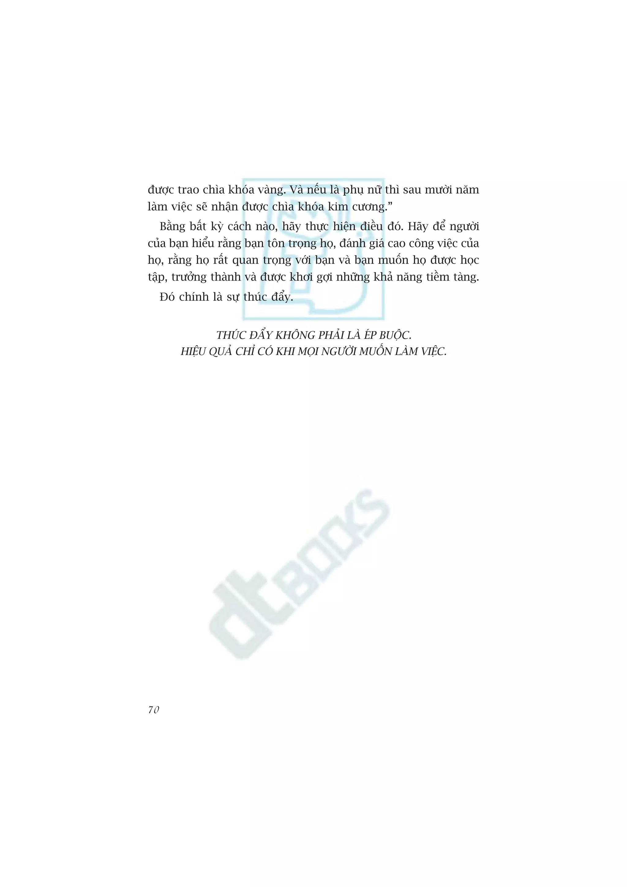 àûúåc trao chòa khoáa vaâng. Vaâ nïëu laâ phuå nûä thò sau mûúâi nùm
laâm viïåc seä nhêån àûúåc chòa khoáa kim cûúng.”
     Bùçng bêët kyâ caách naâo, haäy thûåc hiïån àiïìu àoá. Haäy àïí ngûúâi
cuãa baån hiïíu rùçng baån tön troång hoå, àaánh giaá cao cöng viïåc cuãa
hoå, rùçng hoå rêët quan troång vúái baån vaâ baån muöën hoå àûúåc hoåc
têåp, trûúãng thaânh vaâ àûúåc khúi gúåi nhûäng khaã nùng tiïìm taâng.
     Àoá chñnh laâ sûå thuác àêíy.


                 THUÁC ÀÊÍY KHÖNG PHAÃI LAÂ EÁP BUÖÅC.
         HIÏåU QUAÃ CHÓ COÁ KHI MOÅI NGÛÚÂI MUÖËN LAÂM VIÏåC.




70
 
