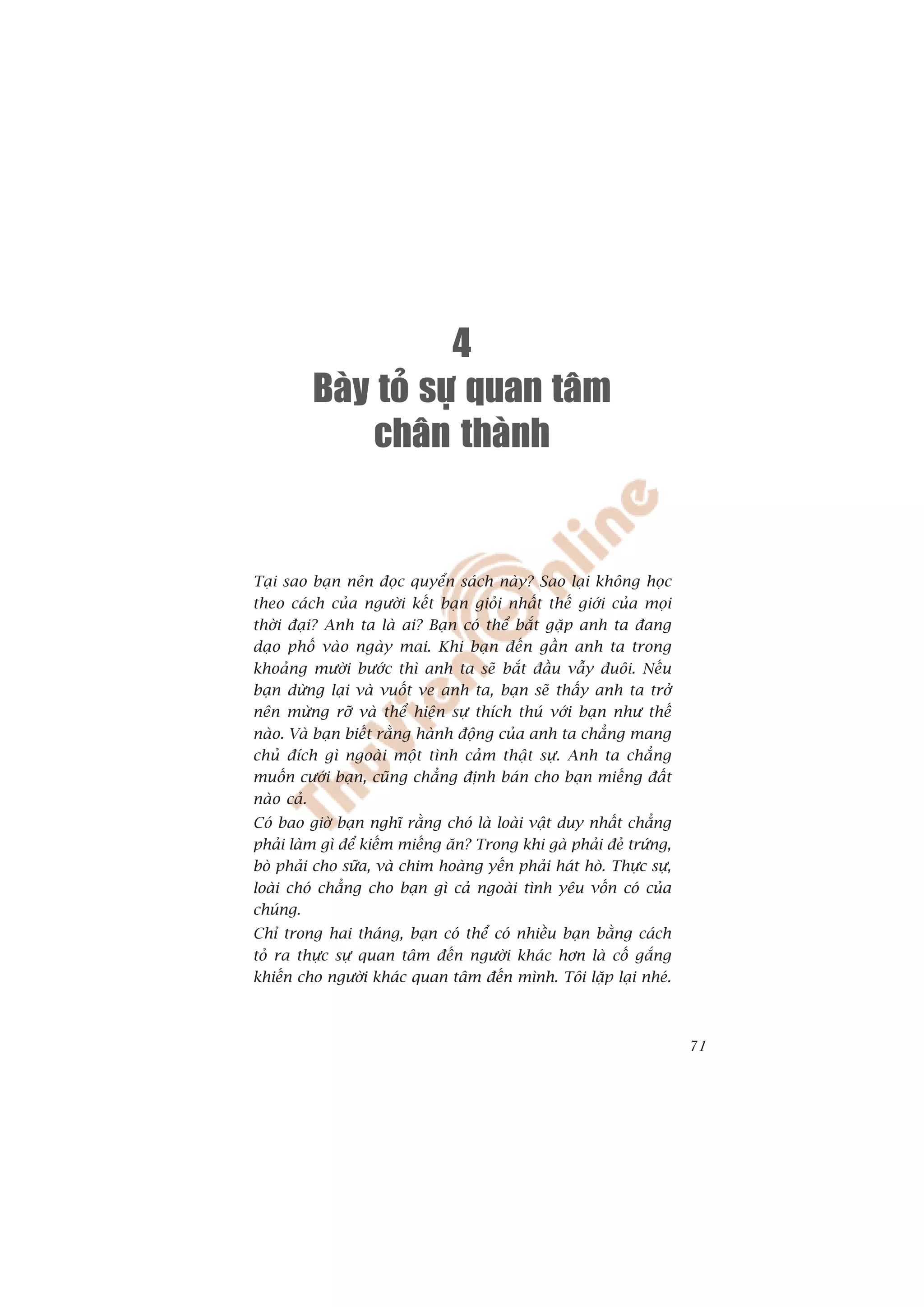 4
         Baøy toû söï quan taâm
              chaân thaønh


Taåi sao baån nïn àoåc quyïín saách naây? Sao laåi khöng hoåc
theo caách cuãa ngûúâi kïët baån gioãi nhêët thïë giúái cuãa moåi
thúâi àaåi? Anh ta laâ ai? Baån coá thïí bùæt gùåp anh ta àang
daåo phöë vaâo ngaây mai. Khi baån àïën gêìn anh ta trong
khoaãng mûúâi bûúác thò anh ta seä bùæt àêìu vêîy àuöi. Nïëu
baån dûâng laåi vaâ vuöët ve anh ta, baån seä thêëy anh ta trúã
nïn mûâng rúä vaâ thïí hiïån sûå thñch thuá vúái baån nhû thïë
naâo. Vaâ baån biïët rùçng haânh àöång cuãa anh ta chùèng mang
chuã àñch gò ngoaâi möåt tònh caãm thêåt sûå. Anh ta chùèng
muöën cûúái baån, cuäng chùèng àõnh baán cho baån miïëng àêët
naâo caã.
Coá bao giúâ baån nghô rùçng choá laâ loaâi vêåt duy nhêët chùèng
phaãi laâm gò àïí kiïëm miïëng ùn? Trong khi gaâ phaãi àeã trûáng,
boâ phaãi cho sûäa, vaâ chim hoaâng yïën phaãi haát hoâ. Thûåc sûå,
loaâi choá chùèng cho baån gò caã ngoaâi tònh yïu vöën coá cuãa
chuáng.
Chó trong hai thaáng, baån coá thïí coá nhiïìu baån bùçng caách
toã ra thûåc sûå quan têm àïën ngûúâi khaác hún laâ cöë gùæng
khiïën cho ngûúâi khaác quan têm àïën mònh. Töi lùåp laåi nheá.



                                                                      71
 