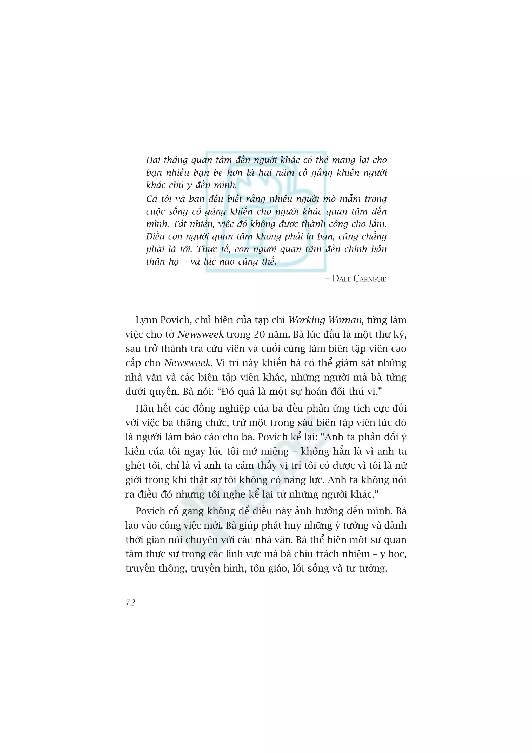 Hai thaáng quan têm àïën ngûúâi khaác coá thïí mang laåi cho
       baån nhiïìu baån beâ hún laâ hai nùm cöë gùæng khiïën ngûúâi
       khaác chuá yá àïën mònh.
       Caã töi vaâ baån àïìu biïët rùçng nhiïìu ngûúâi moâ mêîm trong
       cuöåc söëng cöë gùæng khiïën cho ngûúâi khaác quan têm àïën
       mònh. Têët nhiïn, viïåc àoá khöng àûúåc thaânh cöng cho lùæm.
       Àiïìu con ngûúâi quan têm khöng phaãi laâ baån, cuäng chùèng
       phaãi laâ töi. Thûåc tïë, con ngûúâi quan têm àïën chñnh baãn
       thên hoå – vaâ luác naâo cuäng thïë.
                                                     – DALE CARNEGIE



     Lynn Povich, chuã biïn cuãa taåp chñ Working Woman, tûâng laâm
viïåc cho túâ Newsweek trong 20 nùm. Baâ luác àêìu laâ möåt thû kyá,
sau trúã thaânh tra cûáu viïn vaâ cuöëi cuâng laâm biïn têåp viïn cao
cêëp cho Newsweek. Võ trñ naây khiïën baâ coá thïí giaám saát nhûäng
nhaâ vùn vaâ caác biïn têåp viïn khaác, nhûäng ngûúâi maâ baâ tûâng
dûúái quyïìn. Baâ noái: “Àoá quaã laâ möåt sûå hoaán àöíi thuá võ.”
     Hêìu hïët caác àöìng nghiïåp cuãa baâ àïìu phaãn ûáng tñch cûåc àöëi
vúái viïåc baâ thùng chûác, trûâ möåt trong saáu biïn têåp viïn luác àoá
laâ ngûúâi laâm baáo caáo cho baâ. Povich kïí laåi: “Anh ta phaãn àöëi yá
kiïën cuãa töi ngay luác töi múã miïång – khöng hùèn laâ vò anh ta
gheát töi, chó laâ vò anh ta caãm thêëy võ trñ töi coá àûúåc vò töi laâ nûä
giúái trong khi thêåt sûå töi khöng coá nùng lûåc. Anh ta khöng noái
ra àiïìu àoá nhûng töi nghe kïí laåi tûâ nhûäng ngûúâi khaác.”
     Povich cöë gùæng khöng àïí àiïìu naây aãnh hûúãng àïën mònh. Baâ
lao vaâo cöng viïåc múái. Baâ giuáp phaát huy nhûäng yá tûúãng vaâ daânh
thúâi gian noái chuyïån vúái caác nhaâ vùn. Baâ thïí hiïån möåt sûå quan
têm thûåc sûå trong caác lônh vûåc maâ baâ chõu traách nhiïåm – y hoåc,
truyïìn thöng, truyïìn hònh, tön giaáo, löëi söëng vaâ tû tûúãng.


72
 