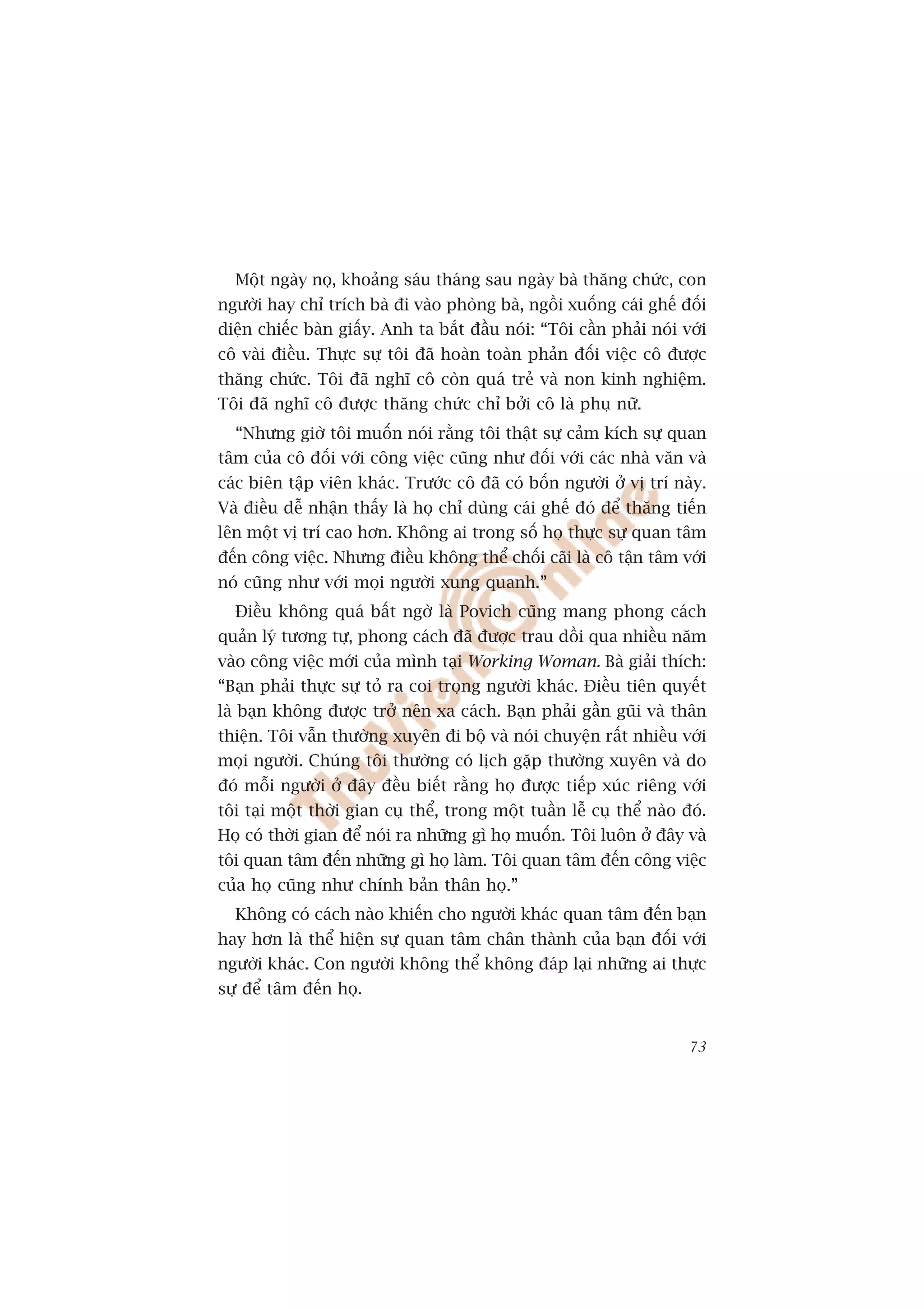 Möåt ngaây noå, khoaãng saáu thaáng sau ngaây baâ thùng chûác, con
ngûúâi hay chó trñch baâ ài vaâo phoâng baâ, ngöìi xuöëng caái ghïë àöëi
diïån chiïëc baân giêëy. Anh ta bùæt àêìu noái: “Töi cêìn phaãi noái vúái
cö vaâi àiïìu. Thûåc sûå töi àaä hoaân toaân phaãn àöëi viïåc cö àûúåc
thùng chûác. Töi àaä nghô cö coân quaá treã vaâ non kinh nghiïåm.
Töi àaä nghô cö àûúåc thùng chûác chó búãi cö laâ phuå nûä.
  “Nhûng giúâ töi muöën noái rùçng töi thêåt sûå caãm kñch sûå quan
têm cuãa cö àöëi vúái cöng viïåc cuäng nhû àöëi vúái caác nhaâ vùn vaâ
caác biïn têåp viïn khaác. Trûúác cö àaä coá böën ngûúâi úã võ trñ naây.
Vaâ àiïìu dïî nhêån thêëy laâ hoå chó duâng caái ghïë àoá àïí thùng tiïën
lïn möåt võ trñ cao hún. Khöng ai trong söë hoå thûåc sûå quan têm
àïën cöng viïåc. Nhûng àiïìu khöng thïí chöëi caäi laâ cö têån têm vúái
noá cuäng nhû vúái moåi ngûúâi xung quanh.”
  Àiïìu khöng quaá bêët ngúâ laâ Povich cuäng mang phong caách
quaãn lyá tûúng tûå, phong caách àaä àûúåc trau döìi qua nhiïìu nùm
vaâo cöng viïåc múái cuãa mònh taåi Working Woman. Baâ giaãi thñch:
“Baån phaãi thûåc sûå toã ra coi troång ngûúâi khaác. Àiïìu tiïn quyïët
laâ baån khöng àûúåc trúã nïn xa caách. Baån phaãi gêìn guäi vaâ thên
thiïån. Töi vêîn thûúâng xuyïn ài böå vaâ noái chuyïån rêët nhiïìu vúái
moåi ngûúâi. Chuáng töi thûúâng coá lõch gùåp thûúâng xuyïn vaâ do
àoá möîi ngûúâi úã àêy àïìu biïët rùçng hoå àûúåc tiïëp xuác riïng vúái
töi taåi möåt thúâi gian cuå thïí, trong möåt tuêìn lïî cuå thïí naâo àoá.
Hoå coá thúâi gian àïí noái ra nhûäng gò hoå muöën. Töi luön úã àêy vaâ
töi quan têm àïën nhûäng gò hoå laâm. Töi quan têm àïën cöng viïåc
cuãa hoå cuäng nhû chñnh baãn thên hoå.”
  Khöng coá caách naâo khiïën cho ngûúâi khaác quan têm àïën baån
hay hún laâ thïí hiïån sûå quan têm chên thaânh cuãa baån àöëi vúái
ngûúâi khaác. Con ngûúâi khöng thïí khöng àaáp laåi nhûäng ai thûåc
sûå àïí têm àïën hoå.


                                                                       73
 