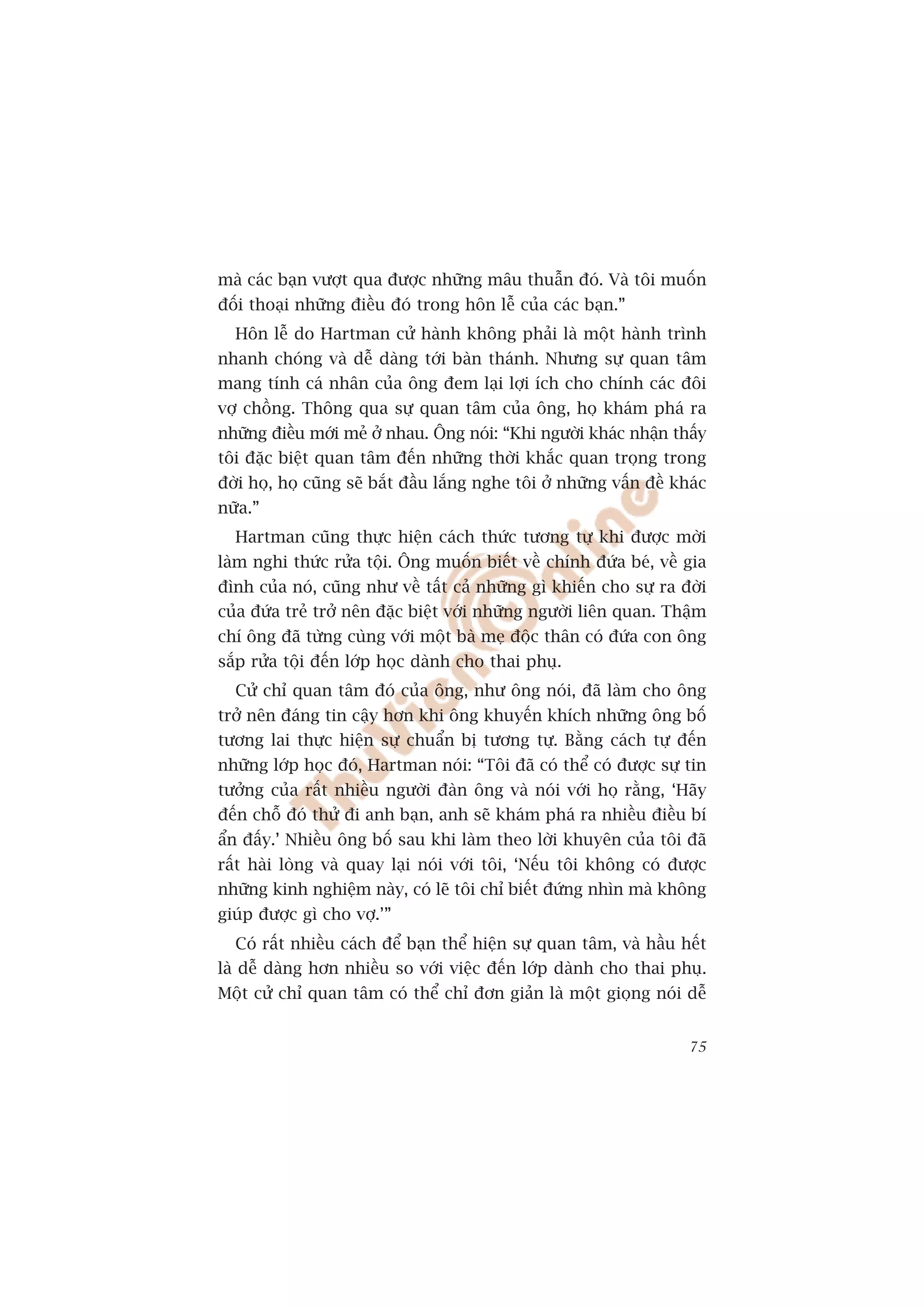 maâ caác baån vûúåt qua àûúåc nhûäng mêu thuêîn àoá. Vaâ töi muöën
àöëi thoaåi nhûäng àiïìu àoá trong hön lïî cuãa caác baån.”
  Hön lïî do Hartman cûã haânh khöng phaãi laâ möåt haânh trònh
nhanh choáng vaâ dïî daâng túái baân thaánh. Nhûng sûå quan têm
mang tñnh caá nhên cuãa öng àem laåi lúåi ñch cho chñnh caác àöi
vúå chöìng. Thöng qua sûå quan têm cuãa öng, hoå khaám phaá ra
nhûäng àiïìu múái meã úã nhau. Öng noái: “Khi ngûúâi khaác nhêån thêëy
töi àùåc biïåt quan têm àïën nhûäng thúâi khùæc quan troång trong
àúâi hoå, hoå cuäng seä bùæt àêìu lùæng nghe töi úã nhûäng vêën àïì khaác
nûäa.”
  Hartman cuäng thûåc hiïån caách thûác tûúng tûå khi àûúåc múâi
laâm nghi thûác rûãa töåi. Öng muöën biïët vïì chñnh àûáa beá, vïì gia
àònh cuãa noá, cuäng nhû vïì têët caã nhûäng gò khiïën cho sûå ra àúâi
cuãa àûáa treã trúã nïn àùåc biïåt vúái nhûäng ngûúâi liïn quan. Thêåm
chñ öng àaä tûâng cuâng vúái möåt baâ meå àöåc thên coá àûáa con öng
sùæp rûãa töåi àïën lúáp hoåc daânh cho thai phuå.
  Cûã chó quan têm àoá cuãa öng, nhû öng noái, àaä laâm cho öng
trúã nïn àaáng tin cêåy hún khi öng khuyïën khñch nhûäng öng böë
tûúng lai thûåc hiïån sûå chuêín bõ tûúng tûå. Bùçng caách tûå àïën
nhûäng lúáp hoåc àoá, Hartman noái: “Töi àaä coá thïí coá àûúåc sûå tin
tûúãng cuãa rêët nhiïìu ngûúâi àaân öng vaâ noái vúái hoå rùçng, ‘Haäy
àïën chöî àoá thûã ài anh baån, anh seä khaám phaá ra nhiïìu àiïìu bñ
êín àêëy.’ Nhiïìu öng böë sau khi laâm theo lúâi khuyïn cuãa töi àaä
rêët haâi loâng vaâ quay laåi noái vúái töi, ‘Nïëu töi khöng coá àûúåc
nhûäng kinh nghiïåm naây, coá leä töi chó biïët àûáng nhòn maâ khöng
giuáp àûúåc gò cho vúå.’”
  Coá rêët nhiïìu caách àïí baån thïí hiïån sûå quan têm, vaâ hêìu hïët
laâ dïî daâng hún nhiïìu so vúái viïåc àïën lúáp daânh cho thai phuå.
Möåt cûã chó quan têm coá thïí chó àún giaãn laâ möåt gioång noái dïî


                                                                      75
 