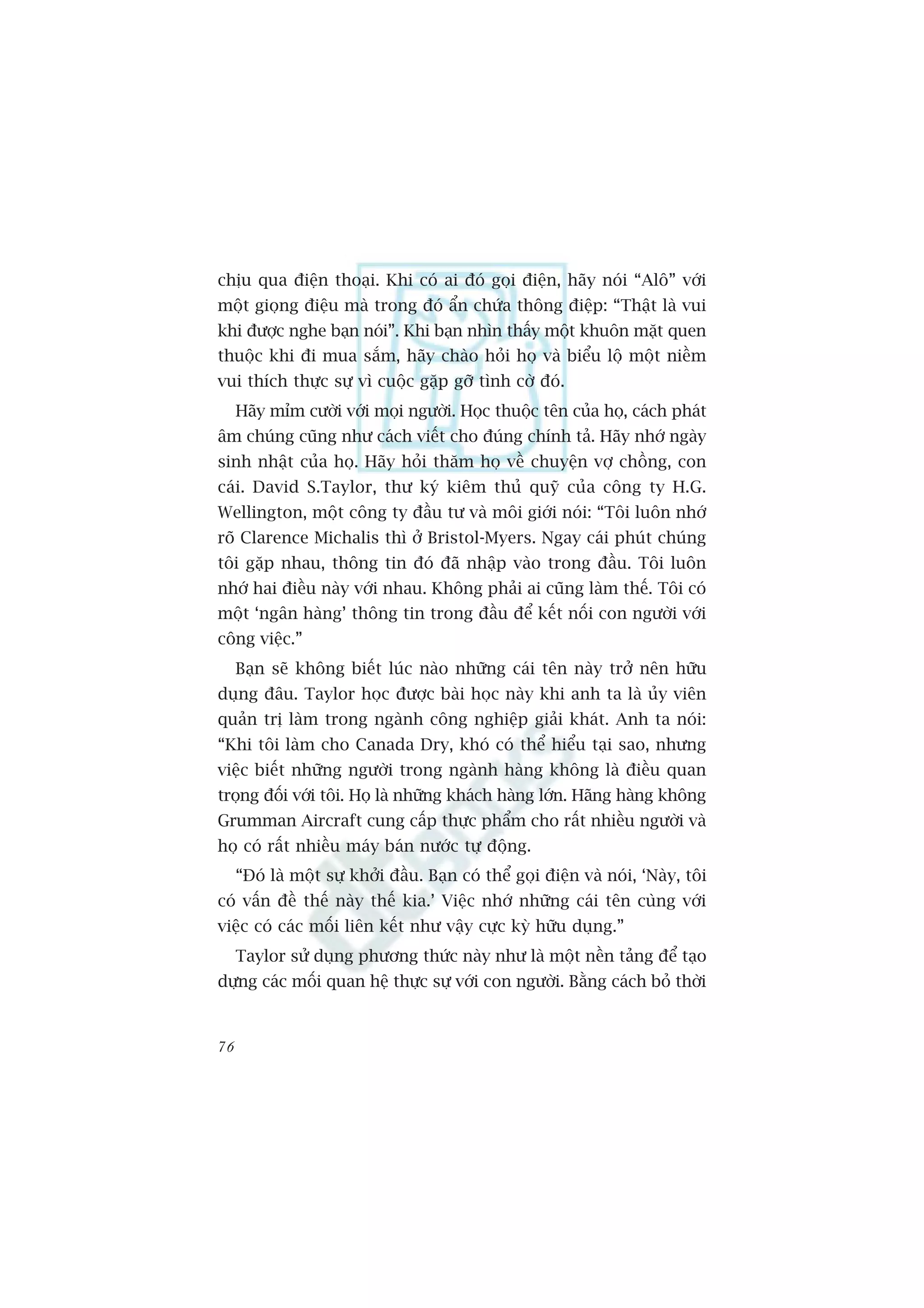 chõu qua àiïån thoaåi. Khi coá ai àoá goåi àiïån, haäy noái “Alö” vúái
möåt gioång àiïåu maâ trong àoá êín chûáa thöng àiïåp: “Thêåt laâ vui
khi àûúåc nghe baån noái”. Khi baån nhòn thêëy möåt khuön mùåt quen
thuöåc khi ài mua sùæm, haäy chaâo hoãi hoå vaâ biïíu löå möåt niïìm
vui thñch thûåc sûå vò cuöåc gùåp gúä tònh cúâ àoá.
     Haäy móm cûúâi vúái moåi ngûúâi. Hoåc thuöåc tïn cuãa hoå, caách phaát
êm chuáng cuäng nhû caách viïët cho àuáng chñnh taã. Haäy nhúá ngaây
sinh nhêåt cuãa hoå. Haäy hoãi thùm hoå vïì chuyïån vúå chöìng, con
caái. David S.Taylor, thû kyá kiïm thuã quyä cuãa cöng ty H.G.
Wellington, möåt cöng ty àêìu tû vaâ möi giúái noái: “Töi luön nhúá
roä Clarence Michalis thò úã Bristol-Myers. Ngay caái phuát chuáng
töi gùåp nhau, thöng tin àoá àaä nhêåp vaâo trong àêìu. Töi luön
nhúá hai àiïìu naây vúái nhau. Khöng phaãi ai cuäng laâm thïë. Töi coá
möåt ‘ngên haâng’ thöng tin trong àêìu àïí kïët nöëi con ngûúâi vúái
cöng viïåc.”
     Baån seä khöng biïët luác naâo nhûäng caái tïn naây trúã nïn hûäu
duång àêu. Taylor hoåc àûúåc baâi hoåc naây khi anh ta laâ uãy viïn
quaãn trõ laâm trong ngaânh cöng nghiïåp giaãi khaát. Anh ta noái:
“Khi töi laâm cho Canada Dry, khoá coá thïí hiïíu taåi sao, nhûng
viïåc biïët nhûäng ngûúâi trong ngaânh haâng khöng laâ àiïìu quan
troång àöëi vúái töi. Hoå laâ nhûäng khaách haâng lúán. Haäng haâng khöng
Grumman Aircraft cung cêëp thûåc phêím cho rêët nhiïìu ngûúâi vaâ
hoå coá rêët nhiïìu maáy baán nûúác tûå àöång.
     “Àoá laâ möåt sûå khúãi àêìu. Baån coá thïí goåi àiïån vaâ noái, ‘Naây, töi
coá vêën àïì thïë naây thïë kia.’ Viïåc nhúá nhûäng caái tïn cuâng vúái
viïåc coá caác möëi liïn kïët nhû vêåy cûåc kyâ hûäu duång.”
     Taylor sûã duång phûúng thûác naây nhû laâ möåt nïìn taãng àïí taåo
dûång caác möëi quan hïå thûåc sûå vúái con ngûúâi. Bùçng caách boã thúâi


76
 
