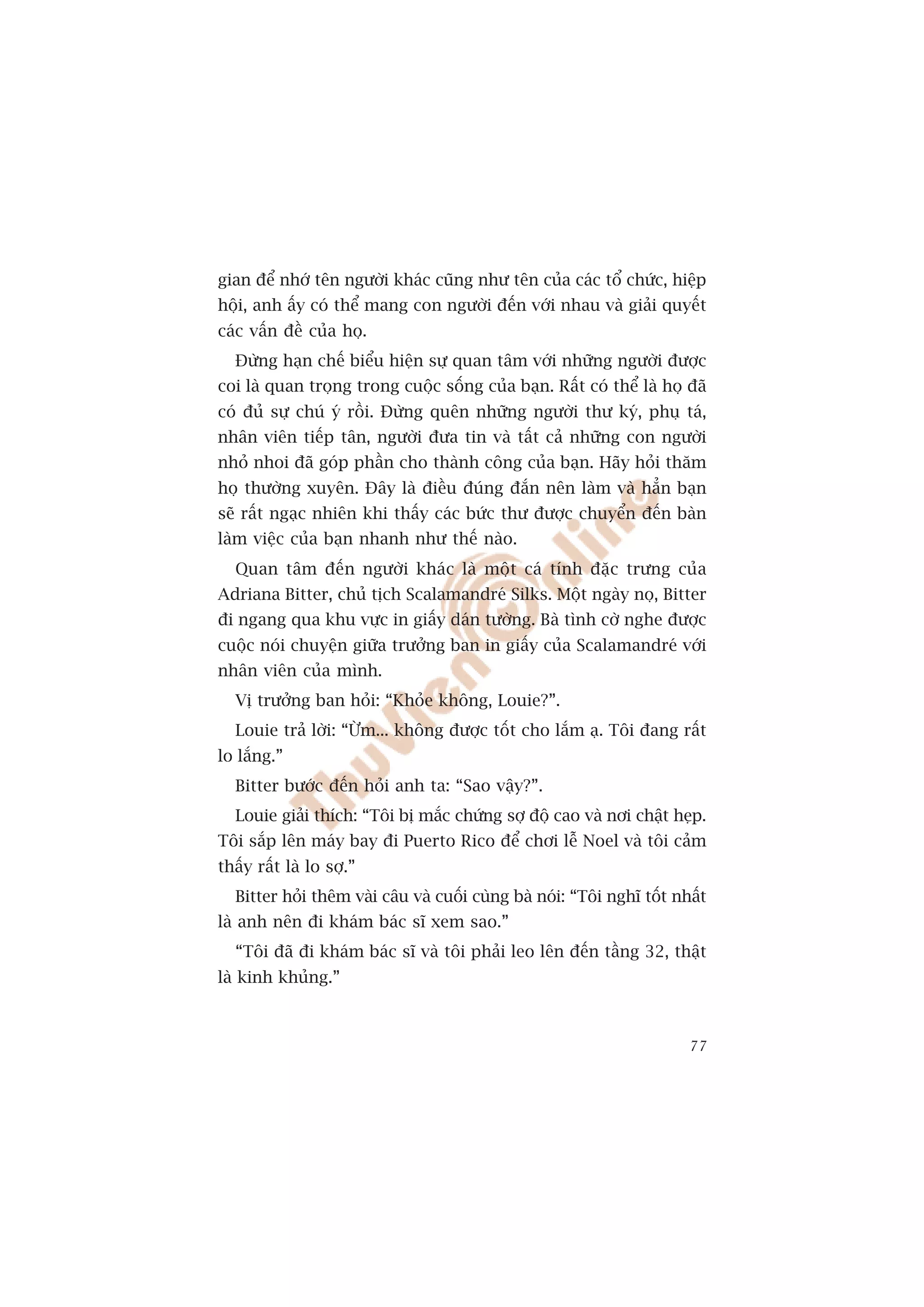 gian àïí nhúá tïn ngûúâi khaác cuäng nhû tïn cuãa caác töí chûác, hiïåp
höåi, anh êëy coá thïí mang con ngûúâi àïën vúái nhau vaâ giaãi quyïët
caác vêën àïì cuãa hoå.
  Àûâng haån chïë biïíu hiïån sûå quan têm vúái nhûäng ngûúâi àûúåc
coi laâ quan troång trong cuöåc söëng cuãa baån. Rêët coá thïí laâ hoå àaä
coá àuã sûå chuá yá röìi. Àûâng quïn nhûäng ngûúâi thû kyá, phuå taá,
nhên viïn tiïëp tên, ngûúâi àûa tin vaâ têët caã nhûäng con ngûúâi
nhoã nhoi àaä goáp phêìn cho thaânh cöng cuãa baån. Haäy hoãi thùm
hoå thûúâng xuyïn. Àêy laâ àiïìu àuáng àùæn nïn laâm vaâ hùèn baån
seä rêët ngaåc nhiïn khi thêëy caác bûác thû àûúåc chuyïín àïën baân
laâm viïåc cuãa baån nhanh nhû thïë naâo.
  Quan têm àïën ngûúâi khaác laâ möåt caá tñnh àùåc trûng cuãa
Adriana Bitter, chuã tõch Scalamandreá Silks. Möåt ngaây noå, Bitter
ài ngang qua khu vûåc in giêëy daán tûúâng. Baâ tònh cúâ nghe àûúåc
cuöåc noái chuyïån giûäa trûúãng ban in giêëy cuãa Scalamandreá vúái
nhên viïn cuãa mònh.
  Võ trûúãng ban hoãi: “Khoãe khöng, Louie?”.
  Louie traã lúâi: “ÛÂm... khöng àûúåc töët cho lùæm aå. Töi àang rêët
lo lùæng.”
  Bitter bûúác àïën hoãi anh ta: “Sao vêåy?”.
  Louie giaãi thñch: “Töi bõ mùæc chûáng súå àöå cao vaâ núi chêåt heåp.
Töi sùæp lïn maáy bay ài Puerto Rico àïí chúi lïî Noel vaâ töi caãm
thêëy rêët laâ lo súå.”
  Bitter hoãi thïm vaâi cêu vaâ cuöëi cuâng baâ noái: “Töi nghô töët nhêët
laâ anh nïn ài khaám baác sô xem sao.”
  “Töi àaä ài khaám baác sô vaâ töi phaãi leo lïn àïën têìng 32, thêåt
laâ kinh khuãng.”



                                                                       77
 