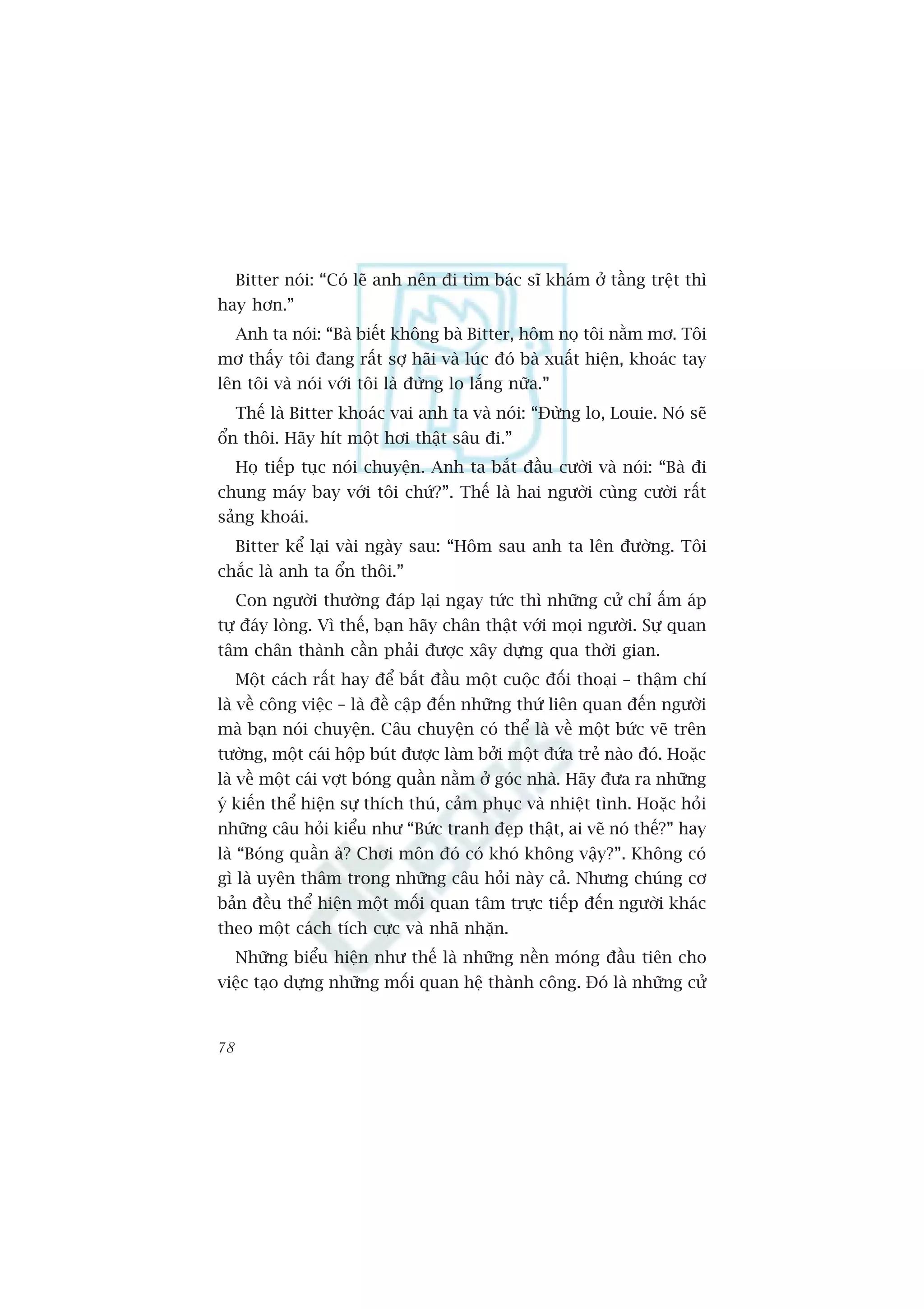 Bitter noái: “Coá leä anh nïn ài tòm baác sô khaám úã têìng trïåt thò
hay hún.”
     Anh ta noái: “Baâ biïët khöng baâ Bitter, höm noå töi nùçm mú. Töi
mú thêëy töi àang rêët súå haäi vaâ luác àoá baâ xuêët hiïån, khoaác tay
lïn töi vaâ noái vúái töi laâ àûâng lo lùæng nûäa.”
     Thïë laâ Bitter khoaác vai anh ta vaâ noái: “Àûâng lo, Louie. Noá seä
öín thöi. Haäy hñt möåt húi thêåt sêu ài.”
     Hoå tiïëp tuåc noái chuyïån. Anh ta bùæt àêìu cûúâi vaâ noái: “Baâ ài
chung maáy bay vúái töi chûá?”. Thïë laâ hai ngûúâi cuâng cûúâi rêët
saãng khoaái.
     Bitter kïí laåi vaâi ngaây sau: “Höm sau anh ta lïn àûúâng. Töi
chùæc laâ anh ta öín thöi.”
     Con ngûúâi thûúâng àaáp laåi ngay tûác thò nhûäng cûã chó êëm aáp
tûå àaáy loâng. Vò thïë, baån haäy chên thêåt vúái moåi ngûúâi. Sûå quan
têm chên thaânh cêìn phaãi àûúåc xêy dûång qua thúâi gian.
     Möåt caách rêët hay àïí bùæt àêìu möåt cuöåc àöëi thoaåi – thêåm chñ
laâ vïì cöng viïåc – laâ àïì cêåp àïën nhûäng thûá liïn quan àïën ngûúâi
maâ baån noái chuyïån. Cêu chuyïån coá thïí laâ vïì möåt bûác veä trïn
tûúâng, möåt caái höåp buát àûúåc laâm búãi möåt àûáa treã naâo àoá. Hoùåc
laâ vïì möåt caái vúåt boáng quêìn nùçm úã goác nhaâ. Haäy àûa ra nhûäng
yá kiïën thïí hiïån sûå thñch thuá, caãm phuåc vaâ nhiïåt tònh. Hoùåc hoãi
nhûäng cêu hoãi kiïíu nhû “Bûác tranh àeåp thêåt, ai veä noá thïë?” hay
laâ “Boáng quêìn aâ? Chúi mön àoá coá khoá khöng vêåy?”. Khöng coá
gò laâ uyïn thêm trong nhûäng cêu hoãi naây caã. Nhûng chuáng cú
baãn àïìu thïí hiïån möåt möëi quan têm trûåc tiïëp àïën ngûúâi khaác
theo möåt caách tñch cûåc vaâ nhaä nhùån.
     Nhûäng biïíu hiïån nhû thïë laâ nhûäng nïìn moáng àêìu tiïn cho
viïåc taåo dûång nhûäng möëi quan hïå thaânh cöng. Àoá laâ nhûäng cûã


78
 