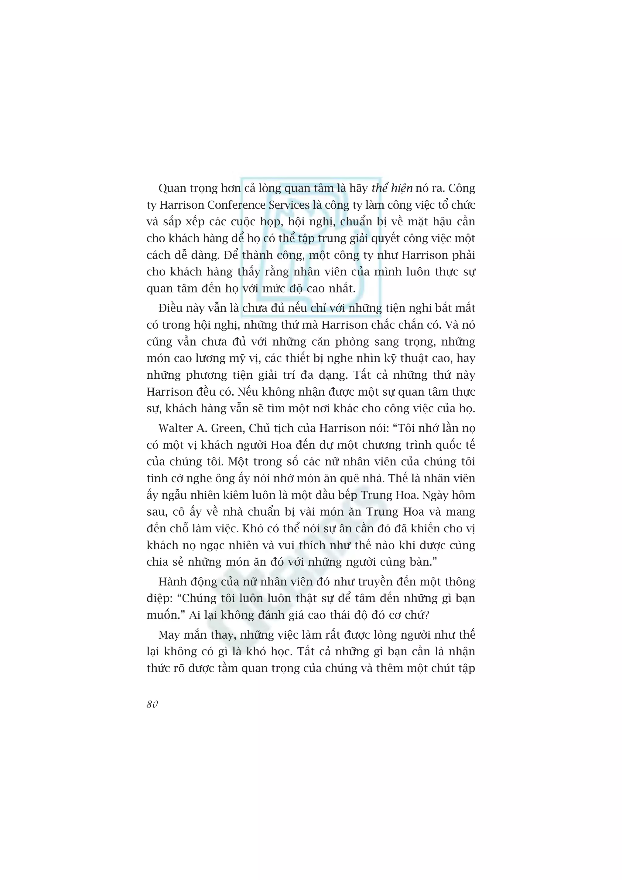 Quan troång hún caã loâng quan têm laâ haäy thïí hiïån noá ra. Cöng
ty Harrison Conference Services laâ cöng ty laâm cöng viïåc töí chûác
vaâ sùæp xïëp caác cuöåc hoåp, höåi nghõ, chuêín bõ vïì mùåt hêåu cêìn
cho khaách haâng àïí hoå coá thïí têåp trung giaãi quyïët cöng viïåc möåt
caách dïî daâng. Àïí thaânh cöng, möåt cöng ty nhû Harrison phaãi
cho khaách haâng thêëy rùçng nhên viïn cuãa mònh luön thûåc sûå
quan têm àïën hoå vúái mûác àöå cao nhêët.
     Àiïìu naây vêîn laâ chûa àuã nïëu chó vúái nhûäng tiïån nghi bùæt mùæt
coá trong höåi nghõ, nhûäng thûá maâ Harrison chùæc chùæn coá. Vaâ noá
cuäng vêîn chûa àuã vúái nhûäng cùn phoâng sang troång, nhûäng
moán cao lûúng myä võ, caác thiïët bõ nghe nhòn kyä thuêåt cao, hay
nhûäng phûúng tiïån giaãi trñ àa daång. Têët caã nhûäng thûá naây
Harrison àïìu coá. Nïëu khöng nhêån àûúåc möåt sûå quan têm thûåc
sûå, khaách haâng vêîn seä tòm möåt núi khaác cho cöng viïåc cuãa hoå.
     Walter A. Green, Chuã tõch cuãa Harrison noái: “Töi nhúá lêìn noå
coá möåt võ khaách ngûúâi Hoa àïën dûå möåt chûúng trònh quöëc tïë
cuãa chuáng töi. Möåt trong söë caác nûä nhên viïn cuãa chuáng töi
tònh cúâ nghe öng êëy noái nhúá moán ùn quï nhaâ. Thïë laâ nhên viïn
êëy ngêîu nhiïn kiïm luön laâ möåt àêìu bïëp Trung Hoa. Ngaây höm
sau, cö êëy vïì nhaâ chuêín bõ vaâi moán ùn Trung Hoa vaâ mang
àïën chöî laâm viïåc. Khoá coá thïí noái sûå ên cêìn àoá àaä khiïën cho võ
khaách noå ngaåc nhiïn vaâ vui thñch nhû thïë naâo khi àûúåc cuâng
chia seã nhûäng moán ùn àoá vúái nhûäng ngûúâi cuâng baân.”
     Haânh àöång cuãa nûä nhên viïn àoá nhû truyïìn àïën möåt thöng
àiïåp: “Chuáng töi luön luön thêåt sûå àïí têm àïën nhûäng gò baån
muöën.” Ai laåi khöng àaánh giaá cao thaái àöå àoá cú chûá?
     May mùæn thay, nhûäng viïåc laâm rêët àûúåc loâng ngûúâi nhû thïë
laåi khöng coá gò laâ khoá hoåc. Têët caã nhûäng gò baån cêìn laâ nhêån
thûác roä àûúåc têìm quan troång cuãa chuáng vaâ thïm möåt chuát têåp


80
 