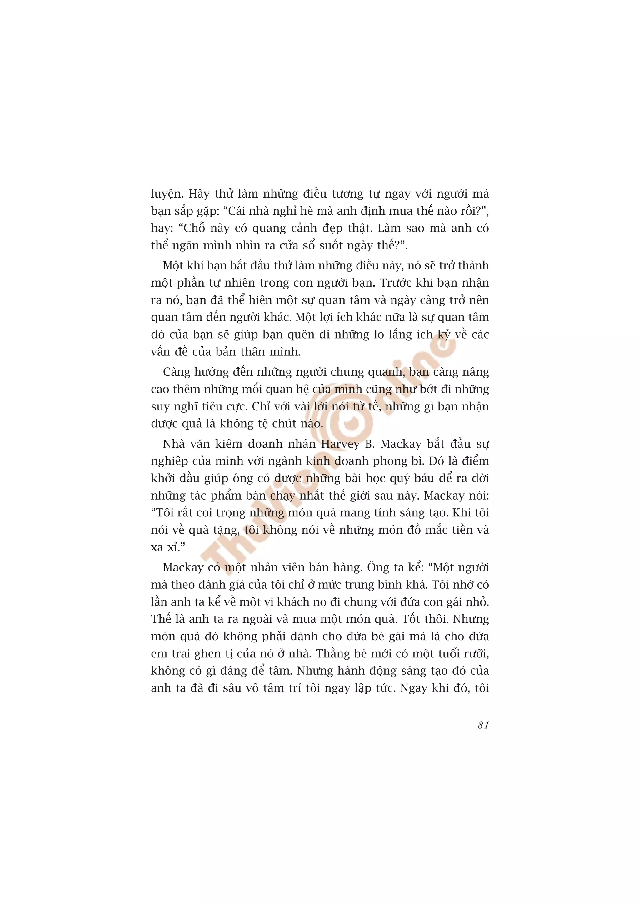 luyïån. Haäy thûã laâm nhûäng àiïìu tûúng tûå ngay vúái ngûúâi maâ
baån sùæp gùåp: “Caái nhaâ nghó heâ maâ anh àõnh mua thïë naâo röìi?”,
hay: “Chöî naây coá quang caãnh àeåp thêåt. Laâm sao maâ anh coá
thïí ngùn mònh nhòn ra cûãa söí suöët ngaây thïë?”.
  Möåt khi baån bùæt àêìu thûã laâm nhûäng àiïìu naây, noá seä trúã thaânh
möåt phêìn tûå nhiïn trong con ngûúâi baån. Trûúác khi baån nhêån
ra noá, baån àaä thïí hiïån möåt sûå quan têm vaâ ngaây caâng trúã nïn
quan têm àïën ngûúâi khaác. Möåt lúåi ñch khaác nûäa laâ sûå quan têm
àoá cuãa baån seä giuáp baån quïn ài nhûäng lo lùæng ñch kyã vïì caác
vêën àïì cuãa baãn thên mònh.
  Caâng hûúáng àïën nhûäng ngûúâi chung quanh, baån caâng nêng
cao thïm nhûäng möëi quan hïå cuãa mònh cuäng nhû búát ài nhûäng
suy nghô tiïu cûåc. Chó vúái vaâi lúâi noái tûã tïë, nhûäng gò baån nhêån
àûúåc quaã laâ khöng tïå chuát naâo.
  Nhaâ vùn kiïm doanh nhên Harvey B. Mackay bùæt àêìu sûå
nghiïåp cuãa mònh vúái ngaânh kinh doanh phong bò. Àoá laâ àiïím
khúãi àêìu giuáp öng coá àûúåc nhûäng baâi hoåc quyá baáu àïí ra àúâi
nhûäng taác phêím baán chaåy nhêët thïë giúái sau naây. Mackay noái:
“Töi rêët coi troång nhûäng moán quaâ mang tñnh saáng taåo. Khi töi
noái vïì quaâ tùång, töi khöng noái vïì nhûäng moán àöì mùæc tiïìn vaâ
xa xó.”
  Mackay coá möåt nhên viïn baán haâng. Öng ta kïí: “Möåt ngûúâi
maâ theo àaánh giaá cuãa töi chó úã mûác trung bònh khaá. Töi nhúá coá
lêìn anh ta kïí vïì möåt võ khaách noå ài chung vúái àûáa con gaái nhoã.
Thïë laâ anh ta ra ngoaâi vaâ mua möåt moán quaâ. Töët thöi. Nhûng
moán quaâ àoá khöng phaãi daânh cho àûáa beá gaái maâ laâ cho àûáa
em trai ghen tõ cuãa noá úã nhaâ. Thùçng beá múái coá möåt tuöíi rûúäi,
khöng coá gò àaáng àïí têm. Nhûng haânh àöång saáng taåo àoá cuãa
anh ta àaä ài sêu vö têm trñ töi ngay lêåp tûác. Ngay khi àoá, töi


                                                                       81
 