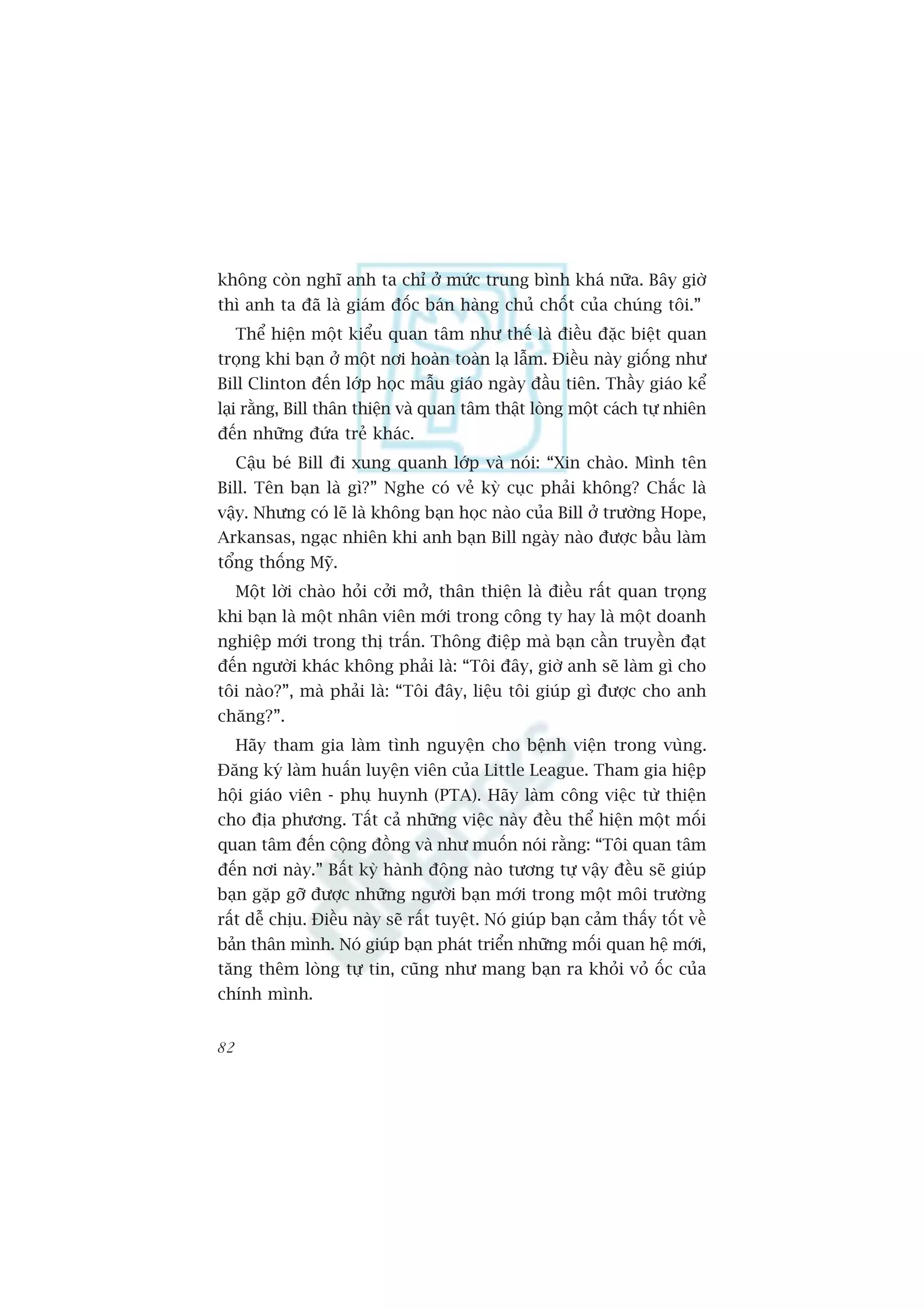 khöng coân nghô anh ta chó úã mûác trung bònh khaá nûäa. Bêy giúâ
thò anh ta àaä laâ giaám àöëc baán haâng chuã chöët cuãa chuáng töi.”
     Thïí hiïån möåt kiïíu quan têm nhû thïë laâ àiïìu àùåc biïåt quan
troång khi baån úã möåt núi hoaân toaân laå lêîm. Àiïìu naây giöëng nhû
Bill Clinton àïën lúáp hoåc mêîu giaáo ngaây àêìu tiïn. Thêìy giaáo kïí
laåi rùçng, Bill thên thiïån vaâ quan têm thêåt loâng möåt caách tûå nhiïn
àïën nhûäng àûáa treã khaác.
     Cêåu beá Bill ài xung quanh lúáp vaâ noái: “Xin chaâo. Mònh tïn
Bill. Tïn baån laâ gò?” Nghe coá veã kyâ cuåc phaãi khöng? Chùæc laâ
vêåy. Nhûng coá leä laâ khöng baån hoåc naâo cuãa Bill úã trûúâng Hope,
Arkansas, ngaåc nhiïn khi anh baån Bill ngaây naâo àûúåc bêìu laâm
töíng thöëng Myä.
     Möåt lúâi chaâo hoãi cúãi múã, thên thiïån laâ àiïìu rêët quan troång
khi baån laâ möåt nhên viïn múái trong cöng ty hay laâ möåt doanh
nghiïåp múái trong thõ trêën. Thöng àiïåp maâ baån cêìn truyïìn àaåt
àïën ngûúâi khaác khöng phaãi laâ: “Töi àêy, giúâ anh seä laâm gò cho
töi naâo?”, maâ phaãi laâ: “Töi àêy, liïåu töi giuáp gò àûúåc cho anh
chùng?”.
     Haäy tham gia laâm tònh nguyïån cho bïånh viïån trong vuâng.
Àùng kyá laâm huêën luyïån viïn cuãa Little League. Tham gia hiïåp
höåi giaáo viïn - phuå huynh (PTA). Haäy laâm cöng viïåc tûâ thiïån
cho àõa phûúng. Têët caã nhûäng viïåc naây àïìu thïí hiïån möåt möëi
quan têm àïën cöång àöìng vaâ nhû muöën noái rùçng: “Töi quan têm
àïën núi naây.” Bêët kyâ haânh àöång naâo tûúng tûå vêåy àïìu seä giuáp
baån gùåp gúä àûúåc nhûäng ngûúâi baån múái trong möåt möi trûúâng
rêët dïî chõu. Àiïìu naây seä rêët tuyïåt. Noá giuáp baån caãm thêëy töët vïì
baãn thên mònh. Noá giuáp baån phaát triïín nhûäng möëi quan hïå múái,
tùng thïm loâng tûå tin, cuäng nhû mang baån ra khoãi voã öëc cuãa
chñnh mònh.


82
 