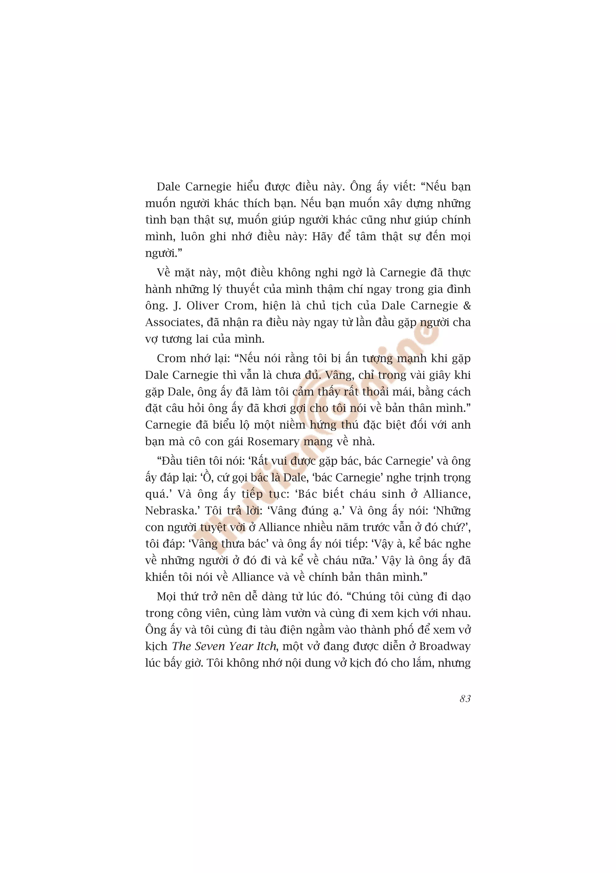 Dale Carnegie hiïíu àûúåc àiïìu naây. Öng êëy viïët: “Nïëu baån
muöën ngûúâi khaác thñch baån. Nïëu baån muöën xêy dûång nhûäng
tònh baån thêåt sûå, muöën giuáp ngûúâi khaác cuäng nhû giuáp chñnh
mònh, luön ghi nhúá àiïìu naây: Haäy àïí têm thêåt sûå àïën moåi
ngûúâi.”
  Vïì mùåt naây, möåt àiïìu khöng nghi ngúâ laâ Carnegie àaä thûåc
haânh nhûäng lyá thuyïët cuãa mònh thêåm chñ ngay trong gia àònh
öng. J. Oliver Crom, hiïån laâ chuã tõch cuãa Dale Carnegie &
Associates, àaä nhêån ra àiïìu naây ngay tûâ lêìn àêìu gùåp ngûúâi cha
vúå tûúng lai cuãa mònh.
  Crom nhúá laåi: “Nïëu noái rùçng töi bõ êën tûúång maånh khi gùåp
Dale Carnegie thò vêîn laâ chûa àuã. Vêng, chó trong vaâi giêy khi
gùåp Dale, öng êëy àaä laâm töi caãm thêëy rêët thoaãi maái, bùçng caách
àùåt cêu hoãi öng êëy àaä khúi gúåi cho töi noái vïì baãn thên mònh.”
Carnegie àaä biïíu löå möåt niïìm hûáng thuá àùåc biïåt àöëi vúái anh
baån maâ cö con gaái Rosemary mang vïì nhaâ.
  “Àêìu tiïn töi noái: ‘Rêët vui àûúåc gùåp baác, baác Carnegie’ vaâ öng
êëy àaáp laåi: ‘ÖÌ, cûá goåi baác laâ Dale, ‘baác Carnegie’ nghe trõnh troång
quaá.’ Vaâ öng êëy tiïëp tuåc: ‘Baác biïët chaáu sinh úã Alliance,
Nebraska.’ Töi traã lúâi: ‘Vêng àuáng aå.’ Vaâ öng êëy noái: ‘Nhûäng
con ngûúâi tuyïåt vúâi úã Alliance nhiïìu nùm trûúác vêîn úã àoá chûá?’,
töi àaáp: ‘Vêng thûa baác’ vaâ öng êëy noái tiïëp: ‘Vêåy aâ, kïí baác nghe
vïì nhûäng ngûúâi úã àoá ài vaâ kïí vïì chaáu nûäa.’ Vêåy laâ öng êëy àaä
khiïën töi noái vïì Alliance vaâ vïì chñnh baãn thên mònh.”
  Moåi thûá trúã nïn dïî daâng tûâ luác àoá. “Chuáng töi cuâng ài daåo
trong cöng viïn, cuâng laâm vûúân vaâ cuâng ài xem kõch vúái nhau.
Öng êëy vaâ töi cuâng ài taâu àiïån ngêìm vaâo thaânh phöë àïí xem vúã
kõch The Seven Year Itch, möåt vúã àang àûúåc diïîn úã Broadway
luác bêëy giúâ. Töi khöng nhúá nöåi dung vúã kõch àoá cho lùæm, nhûng


                                                                          83
 
