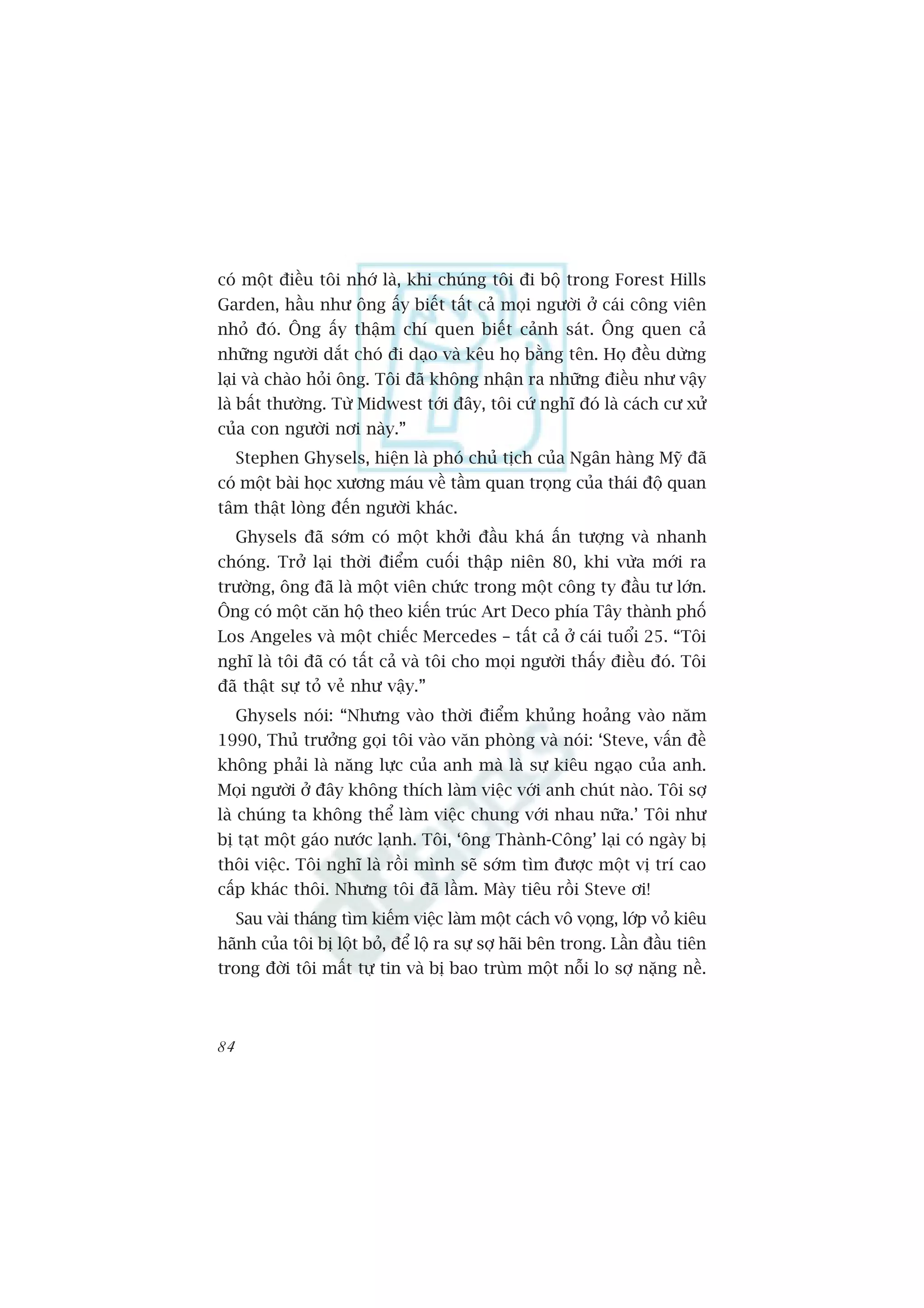 coá möåt àiïìu töi nhúá laâ, khi chuáng töi ài böå trong Forest Hills
Garden, hêìu nhû öng êëy biïët têët caã moåi ngûúâi úã caái cöng viïn
nhoã àoá. Öng êëy thêåm chñ quen biïët caãnh saát. Öng quen caã
nhûäng ngûúâi dùæt choá ài daåo vaâ kïu hoå bùçng tïn. Hoå àïìu dûâng
laåi vaâ chaâo hoãi öng. Töi àaä khöng nhêån ra nhûäng àiïìu nhû vêåy
laâ bêët thûúâng. Tûâ Midwest túái àêy, töi cûá nghô àoá laâ caách cû xûã
cuãa con ngûúâi núi naây.”
     Stephen Ghysels, hiïån laâ phoá chuã tõch cuãa Ngên haâng Myä àaä
coá möåt baâi hoåc xûúng maáu vïì têìm quan troång cuãa thaái àöå quan
têm thêåt loâng àïën ngûúâi khaác.
     Ghysels àaä súám coá möåt khúãi àêìu khaá êën tûúång vaâ nhanh
choáng. Trúã laåi thúâi àiïím cuöëi thêåp niïn 80, khi vûâa múái ra
trûúâng, öng àaä laâ möåt viïn chûác trong möåt cöng ty àêìu tû lúán.
Öng coá möåt cùn höå theo kiïën truác Art Deco phña Têy thaânh phöë
Los Angeles vaâ möåt chiïëc Mercedes – têët caã úã caái tuöíi 25. “Töi
nghô laâ töi àaä coá têët caã vaâ töi cho moåi ngûúâi thêëy àiïìu àoá. Töi
àaä thêåt sûå toã veã nhû vêåy.”
     Ghysels noái: “Nhûng vaâo thúâi àiïím khuãng hoaãng vaâo nùm
1990, Thuã trûúãng goåi töi vaâo vùn phoâng vaâ noái: ‘Steve, vêën àïì
khöng phaãi laâ nùng lûåc cuãa anh maâ laâ sûå kiïu ngaåo cuãa anh.
Moåi ngûúâi úã àêy khöng thñch laâm viïåc vúái anh chuát naâo. Töi súå
laâ chuáng ta khöng thïí laâm viïåc chung vúái nhau nûäa.’ Töi nhû
bõ taåt möåt gaáo nûúác laånh. Töi, ‘öng Thaânh-Cöng’ laåi coá ngaây bõ
thöi viïåc. Töi nghô laâ röìi mònh seä súám tòm àûúåc möåt võ trñ cao
cêëp khaác thöi. Nhûng töi àaä lêìm. Maây tiïu röìi Steve úi!
     Sau vaâi thaáng tòm kiïëm viïåc laâm möåt caách vö voång, lúáp voã kiïu
haänh cuãa töi bõ löåt boã, àïí löå ra sûå súå haäi bïn trong. Lêìn àêìu tiïn
trong àúâi töi mêët tûå tin vaâ bõ bao truâm möåt nöîi lo súå nùång nïì.



84
 