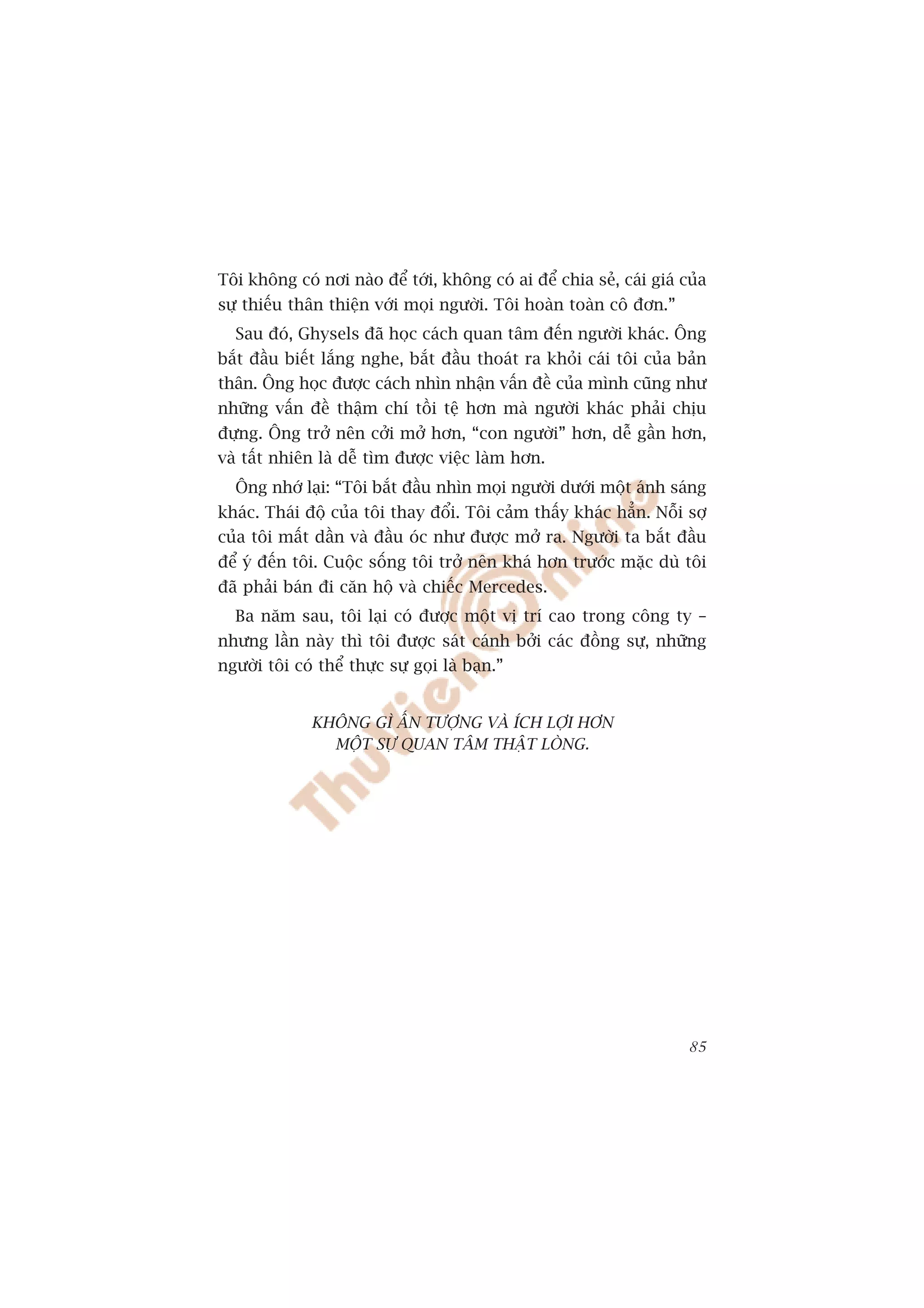 Töi khöng coá núi naâo àïí túái, khöng coá ai àïí chia seã, caái giaá cuãa
sûå thiïëu thên thiïån vúái moåi ngûúâi. Töi hoaân toaân cö àún.”
  Sau àoá, Ghysels àaä hoåc caách quan têm àïën ngûúâi khaác. Öng
bùæt àêìu biïët lùæng nghe, bùæt àêìu thoaát ra khoãi caái töi cuãa baãn
thên. Öng hoåc àûúåc caách nhòn nhêån vêën àïì cuãa mònh cuäng nhû
nhûäng vêën àïì thêåm chñ töìi tïå hún maâ ngûúâi khaác phaãi chõu
àûång. Öng trúã nïn cúãi múã hún, “con ngûúâi” hún, dïî gêìn hún,
vaâ têët nhiïn laâ dïî tòm àûúåc viïåc laâm hún.
  Öng nhúá laåi: “Töi bùæt àêìu nhòn moåi ngûúâi dûúái möåt aánh saáng
khaác. Thaái àöå cuãa töi thay àöíi. Töi caãm thêëy khaác hùèn. Nöîi súå
cuãa töi mêët dêìn vaâ àêìu oác nhû àûúåc múã ra. Ngûúâi ta bùæt àêìu
àïí yá àïën töi. Cuöåc söëng töi trúã nïn khaá hún trûúác mùåc duâ töi
àaä phaãi baán ài cùn höå vaâ chiïëc Mercedes.
  Ba nùm sau, töi laåi coá àûúåc möåt võ trñ cao trong cöng ty –
nhûng lêìn naây thò töi àûúåc saát caánh búãi caác àöìng sûå, nhûäng
ngûúâi töi coá thïí thûåc sûå goåi laâ baån.”


              KHÖNG GÒ ÊËN TÛÚÅNG VAÂ ÑCH LÚÅI HÚN
                MÖÅT SÛÅ QUAN TÊM THÊÅT LOÂNG.




                                                                       85
 