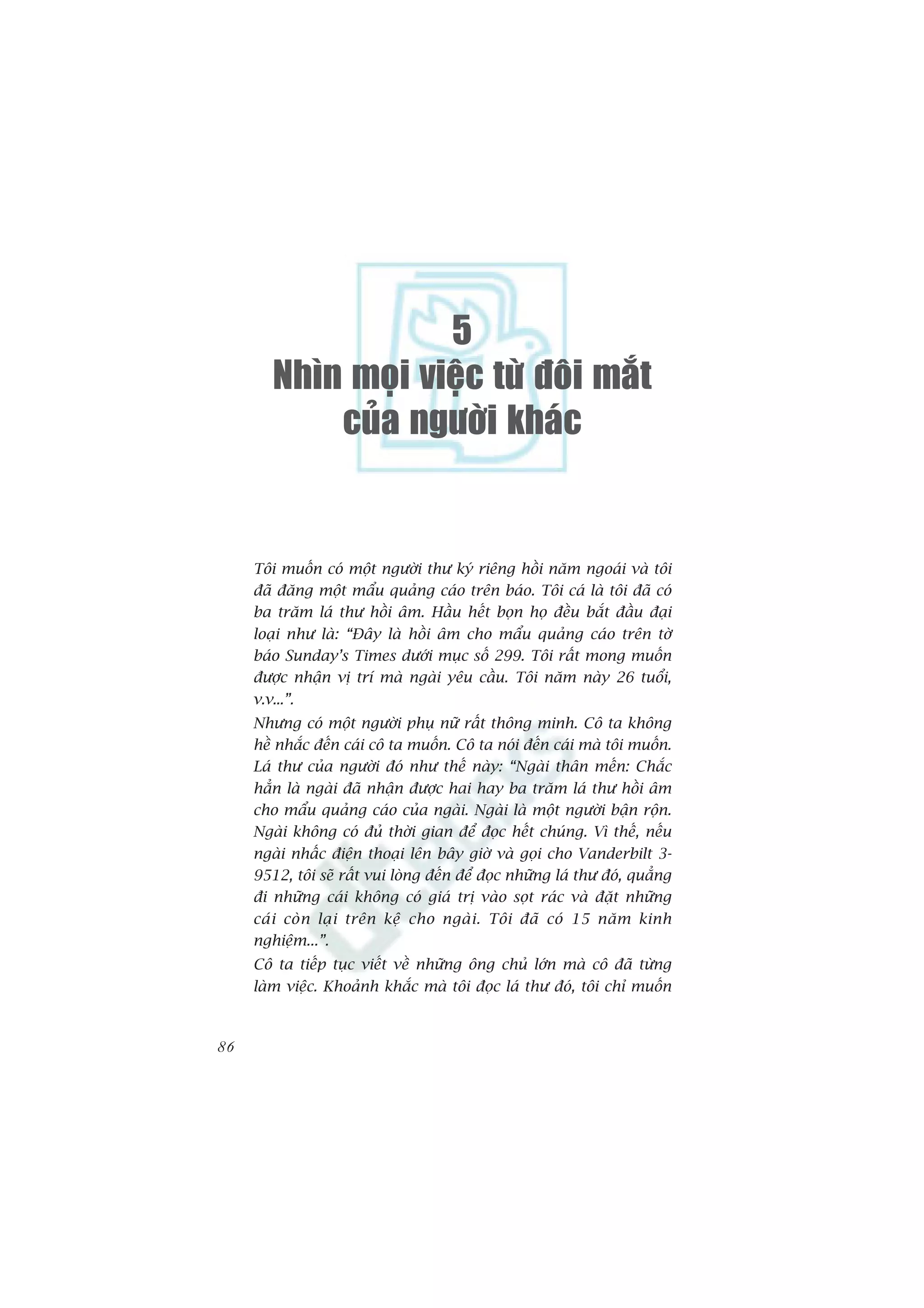 5
        Nhìn moïi vieäc töø ñoâi maét
            cuûa ngöôøi khaùc


     Töi muöën coá möåt ngûúâi thû kyá riïng höìi nùm ngoaái vaâ töi
     àaä àùng möåt mêíu quaãng caáo trïn baáo. Töi caá laâ töi àaä coá
     ba trùm laá thû höìi êm. Hêìu hïët boån hoå àïìu bùæt àêìu àaåi
     loaåi nhû laâ: “Àêy laâ höìi êm cho mêíu quaãng caáo trïn túâ
     baáo Sunday’s Times dûúái muåc söë 299. Töi rêët mong muöën
     àûúåc nhêån võ trñ maâ ngaâi yïu cêìu. Töi nùm naây 26 tuöíi,
     v.v...”.
     Nhûng coá möåt ngûúâi phuå nûä rêët thöng minh. Cö ta khöng
     hïì nhùæc àïën caái cö ta muöën. Cö ta noái àïën caái maâ töi muöën.
     Laá thû cuãa ngûúâi àoá nhû thïë naây: “Ngaâi thên mïën: Chùæc
     hùèn laâ ngaâi àaä nhêån àûúåc hai hay ba trùm laá thû höìi êm
     cho mêíu quaãng caáo cuãa ngaâi. Ngaâi laâ möåt ngûúâi bêån röån.
     Ngaâi khöng coá àuã thúâi gian àïí àoåc hïët chuáng. Vò thïë, nïëu
     ngaâi nhêëc àiïån thoaåi lïn bêy giúâ vaâ goåi cho Vanderbilt 3-
     9512, töi seä rêët vui loâng àïën àïí àoåc nhûäng laá thû àoá, quùèng
     ài nhûäng caái khöng coá giaá trõ vaâo soåt raác vaâ àùåt nhûäng
     caá i coâ n laå i trïn kïå cho ngaâ i . Töi àaä coá 15 nùm kinh
     nghiïåm...”.
     Cö ta tiïëp tuåc viïët vïì nhûäng öng chuã lúán maâ cö àaä tûâng
     laâm viïåc. Khoaãnh khùæc maâ töi àoåc laá thû àoá, töi chó muöën



86
 