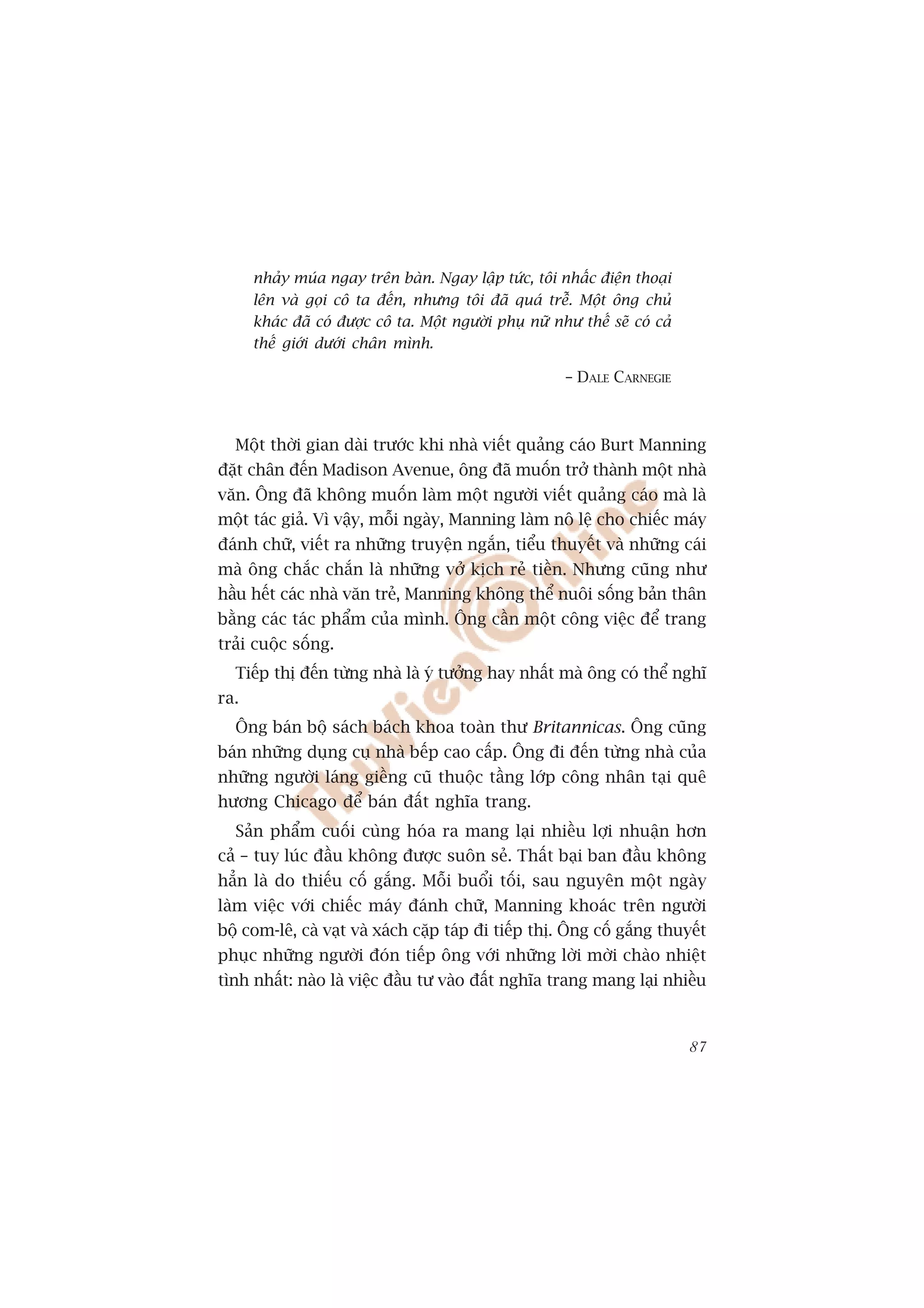 nhaãy muáa ngay trïn baân. Ngay lêåp tûác, töi nhêëc àiïån thoaåi
      lïn vaâ goåi cö ta àïën, nhûng töi àaä quaá trïî. Möåt öng chuã
      khaác àaä coá àûúåc cö ta. Möåt ngûúâi phuå nûä nhû thïë seä coá caã
      thïë giúái dûúái chên mònh.

                                                        – DALE CARNEGIE



  Möåt thúâi gian daâi trûúác khi nhaâ viïët quaãng caáo Burt Manning
àùåt chên àïën Madison Avenue, öng àaä muöën trúã thaânh möåt nhaâ
vùn. Öng àaä khöng muöën laâm möåt ngûúâi viïët quaãng caáo maâ laâ
möåt taác giaã. Vò vêåy, möîi ngaây, Manning laâm nö lïå cho chiïëc maáy
àaánh chûä, viïët ra nhûäng truyïån ngùæn, tiïíu thuyïët vaâ nhûäng caái
maâ öng chùæc chùæn laâ nhûäng vúã kõch reã tiïìn. Nhûng cuäng nhû
hêìu hïët caác nhaâ vùn treã, Manning khöng thïí nuöi söëng baãn thên
bùçng caác taác phêím cuãa mònh. Öng cêìn möåt cöng viïåc àïí trang
traãi cuöåc söëng.
  Tiïëp thõ àïën tûâng nhaâ laâ yá tûúãng hay nhêët maâ öng coá thïí nghô
ra.
  Öng baán böå saách baách khoa toaân thû Britannicas. Öng cuäng
baán nhûäng duång cuå nhaâ bïëp cao cêëp. Öng ài àïën tûâng nhaâ cuãa
nhûäng ngûúâi laáng giïìng cuä thuöåc têìng lúáp cöng nhên taåi quï
hûúng Chicago àïí baán àêët nghôa trang.
  Saãn phêím cuöëi cuâng hoáa ra mang laåi nhiïìu lúåi nhuêån hún
caã – tuy luác àêìu khöng àûúåc suön seã. Thêët baåi ban àêìu khöng
hùèn laâ do thiïëu cöë gùæng. Möîi buöíi töëi, sau nguyïn möåt ngaây
laâm viïåc vúái chiïëc maáy àaánh chûä, Manning khoaác trïn ngûúâi
böå com-lï, caâ vaåt vaâ xaách cùåp taáp ài tiïëp thõ. Öng cöë gùæng thuyïët
phuåc nhûäng ngûúâi àoán tiïëp öng vúái nhûäng lúâi múâi chaâo nhiïåt
tònh nhêët: naâo laâ viïåc àêìu tû vaâo àêët nghôa trang mang laåi nhiïìu



                                                                             87
 