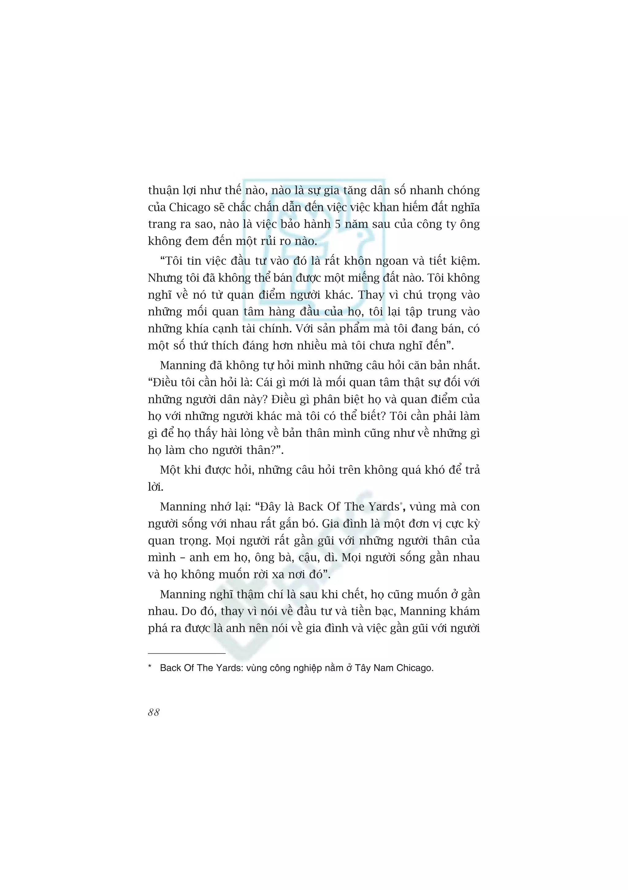 thuêån lúåi nhû thïë naâo, naâo laâ sûå gia tùng dên söë nhanh choáng
cuãa Chicago seä chùæc chùæn dêîn àïën viïåc viïåc khan hiïëm àêët nghôa
trang ra sao, naâo laâ viïåc baão haânh 5 nùm sau cuãa cöng ty öng
khöng àem àïën möåt ruãi ro naâo.
     “Töi tin viïåc àêìu tû vaâo àoá laâ rêët khön ngoan vaâ tiïët kiïåm.
Nhûng töi àaä khöng thïí baán àûúåc möåt miïëng àêët naâo. Töi khöng
nghô vïì noá tûâ quan àiïím ngûúâi khaác. Thay vò chuá troång vaâo
nhûäng möëi quan têm haâng àêìu cuãa hoå, töi laåi têåp trung vaâo
nhûäng khña caånh taâi chñnh. Vúái saãn phêím maâ töi àang baán, coá
möåt söë thûá thñch àaáng hún nhiïìu maâ töi chûa nghô àïën”.
     Manning àaä khöng tûå hoãi mònh nhûäng cêu hoãi cùn baãn nhêët.
“Àiïìu töi cêìn hoãi laâ: Caái gò múái laâ möëi quan têm thêåt sûå àöëi vúái
nhûäng ngûúâi dên naây? Àiïìu gò phên biïåt hoå vaâ quan àiïím cuãa
hoå vúái nhûäng ngûúâi khaác maâ töi coá thïí biïët? Töi cêìn phaãi laâm
gò àïí hoå thêëy haâi loâng vïì baãn thên mònh cuäng nhû vïì nhûäng gò
hoå laâm cho ngûúâi thên?”.
     Möåt khi àûúåc hoãi, nhûäng cêu hoãi trïn khöng quaá khoá àïí traã
lúâi.
     Manning nhúá laåi: “Àêy laâ Back Of The Yards*, vuâng maâ con
ngûúâi söëng vúái nhau rêët gùæn boá. Gia àònh laâ möåt àún võ cûåc kyâ
quan troång. Moåi ngûúâi rêët gêìn guäi vúái nhûäng ngûúâi thên cuãa
mònh – anh em hoå, öng baâ, cêåu, dò. Moåi ngûúâi söëng gêìn nhau
vaâ hoå khöng muöën rúâi xa núi àoá”.
     Manning nghô thêåm chñ laâ sau khi chïët, hoå cuäng muöën úã gêìn
nhau. Do àoá, thay vò noái vïì àêìu tû vaâ tiïìn baåc, Manning khaám
phaá ra àûúåc laâ anh nïn noái vïì gia àònh vaâ viïåc gêìn guäi vúái ngûúâi


* Back Of The Yards: vuâng cöng nghiïåp nùçm úã Têy Nam Chicago.



88
 